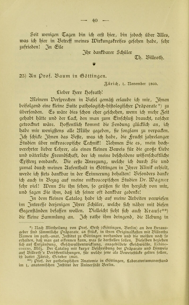 Seit wenigen Cagen bin id) crft fyier, bin jebod) über Alles, was id) tjier in Betreff meines IDirfungsFreifes gefeiten habe, fefjr Sufrieben! 3n 3h1' banfbarer Sd)iiler CI). Billrotl). ¥ 25) An Prof. Baum in (Böttingen. giirtdj, Booember )860. Cieber perr pofratl)! Aleiuem Derfprechen in Bafel gemäfj erlaube id) mir, 3^nen beifolgenb eine fleine Suite patI)oIogifd)=I)iftoIogifd)er Präparate *) 311 überfenöen. (Es wäre öies fd)on el)er gefd)el)en, wenn id) mel)r 3^1 gehabt I)ätte unö öer £acf, ben mau jum <Einfd)luf5 braucht, rafdjer getrodnet wäre, fjoffentlid) fommt öie Senöung gliidlid) an, id) I?abe mir weuigflens alle 2TtüI)e gegeben, fie forgfam 511 oerpaden. 3d) fd)icfe 3I)nen öas Befte, was id) I)abe, öie <frud)t jahrelanger Stuöien über mifroscopifd)e £ed)nif! Icel)meu Sie es, mein I)od)= »erel)rter lieber £el)rer, als einen Fleinen Beweis für öie grofe £iebe unö uäterlidje Jreunöfdjaft, öer id) meine befdjeiöene wiffenfd)aftlid)e (Erifteuj reröanfe. Die erfte Anregung, weld)e id) öurd) Sie unö jumal öurd) meinen Aufenthalt in «Böttingen in 3hrer Alinif erhielt, weröe id) ftets banfbar in öer (Erinnerung behalten! Befonöers bau Fe id) and) in Bejug auf meine mifroscopifd)en Stuöien Dr. IBagucr fel)r r»iel! Xüenn Sie ihn fel)en, fo griifen fie ihn h^lid) r»on mir, unö fagen Sie ihm, bafj id) feiner oft öanfbar gebenfe! 3n öem Fleinen Catalog habe id) auf meine Arbeiten oerwiefen im 3’dereffe öerjenigen 3^reL' Sdjüler, weld)e fid) näher mit öiefen (Segenftänöen befaffen wollen. Diellcid)t fiel)t fid) and) A raufe**) öie flehte Sammlung an. 3^) ra^?e H?m öringenö, öie Hebung in *) Bad? ITIittfeilung üorx Prof. 0rtf ((Söttingen, Berlin) au ben Ifcraus« geber finb fämmllidje Präparate, 68 StiicF, in ihren 0riginalFaften mit Billroths Hainen im patf.-anat. 3nftitnt 311 (Söttingen Dorfaitben 1111b bic meiften uod? fo ertjalten, bafj matt gilt erfennett Fann, mas fie barfteüen follen. Diefelbett bejiehen fid? auf <Hut3iiubuug, (5efd;nmlftentmicFlung, ausgebilbete (Scfdmnilftc, Echino- coccus, ITTÜ3. Der Catalog mit Furjer Befdjreibung bcr Präparate mtb £?iutr>eis auf Biüroth’s Deröffeutlidjungen, für mcldie jene als Bemcisftmfe gelten follen, ift batirt ^üridj, ©ctober (860. **) Prof, ber pathologifdjen Anatomie in (Söttingen, £aboratoriumsnorftaub im anatomifdjeu 3,lÜ'tut bcr Unioerfität Berlin.