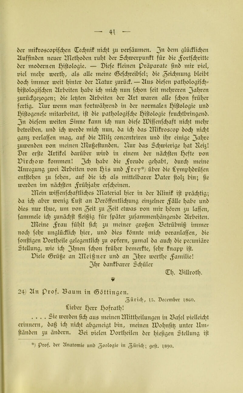öer mifroscopifchen Cedjntf nid)t ju Derfäumen. 3n ^ein slücflichen Ituffinöen neuer Ztiethoöen ruht öer Sdjmerpunft für öie ^ortfdjrttte 6er moöernen piftologie. — Diefe fleinen Präparate finö mir Diel, niel mehr merth, als alle meine (Befchreibfel; 6ie Zeichnung bleibt 6od) immer meit hinter öer Hatur juriid. — Hus öiefen patl)ologifd)= t)iftologifdjen Arbeiten habe id) midj nun fd)on feit mehreren 3ahrcn jurücfgesogcn; öie lebten Hrbeiteu öer Ilrt mären alle fdjon früher fertig. Hur menn man f ortmähren ö in öer normalen piftologie unö piftogenefe mitarbeitet, ift öie patfyologifd^e piftologie frudjtbringenö. 3n öiefent meiten Sinne fann id] nun öiefe JDiffenfdjaft nicfyt mehr betreiben, unö id] meröe mid] nun, öa id] öas Hüfroscop öod) nicht ganj Derlaffen mag, auf öie ZHÜ5 concentriren unö il]r einige 3a^?re jumenöen Don meinen ZTtufeftunöen. Hur öas Schmierige hat Heij! Her erfte Ztrtifcl öarüber mirö in einem öer nädjften pefte non Pirdfom fommen! 3<h habe bie ,freuöc gehabt, öurd) meine Anregung jmei Arbeiten doii b)is unö ,frey*j über öie £ymPhkrüfen entftehen 511 fehen, auf öie idj als mittelbarer Pater ftolj bin; fie meröen im nächften Frühjahr erfd)einen. ITT ein miffenfd}aftlid)es Ulaterial hier in öer Klinif ift prächtig; öa ich aber taenig £uft an Peröffentlidjung einseiner ^älle habe unö öies nur thue, um ron 3ßit 511 3e^t etmas dou mir hören ju laffen, fammele id) sunädjft fleißig für fpäter jufammenhängenöe Hrbeiten. ITTeine ^rau fühlt ftd; 511 meiner großen Betrübnif immer- noch fehr unglücflicb h^er/ unö öies fönnte mid) peranlaffen, öie fonftigen Portheile gelegentlich 5U opfern, jumal öa auch öie pecuniäre Stellung, mie id) 3^nen fd]on früher bemerfte, fehr fnapp ift. Piele ©rüge an IlTeifner unö an 3^re tr>erthe ^amilie! 3hr öanfbarer Schüler Ch. Biürotl). V 2^) Hn Prof. Baum in (Böttingen. ^iirtdj, \5. December ^860. Cieber perr f}ofratl}! .... Sie meröen fidj aus meinen ZTtittheilungen in Bafel Dielleidjt erinnern, öaf id] nid]t abgeneigt bin, meinen IDohnfife unter Um= ftänöen 511 änöern. Bei Dielen Portheilen öer hiefigett Stellung ift *) Prof, öer Anatomie unö ^ootogie in güridj; geft. ;890.