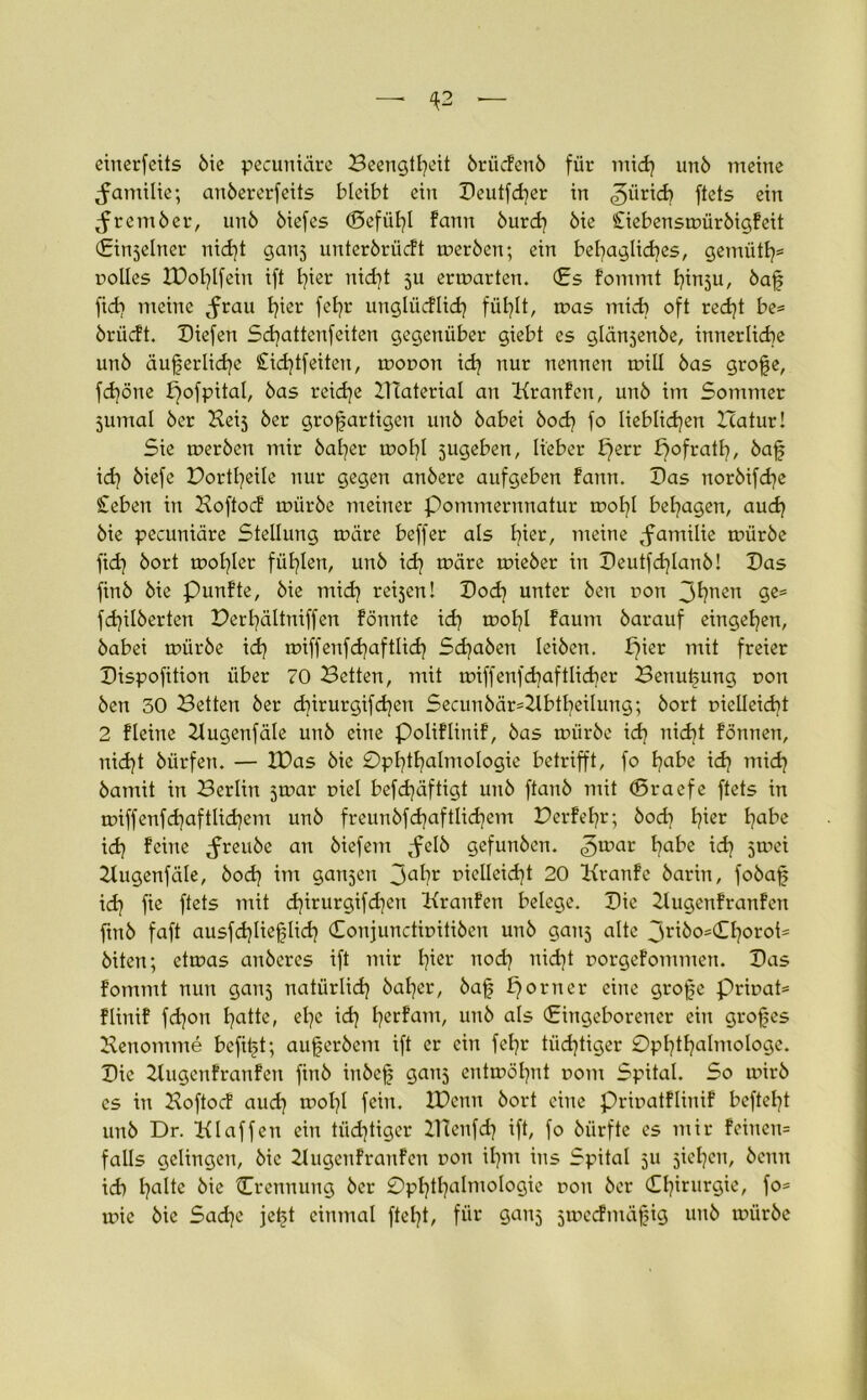 eirterfeits bie pecuniäre Beengtheit brücfenb für mid? unö meine Jarrtilie; anbererfeits bleibt ein Beutfcher in ftets ein Jrcmber, unö biefes (Befühl fann öurd? öie Ciebensmürbigfeit (Einseiner nid)t gans unterbrücft rneröen; ein behagliches, gemiith5 nolles IDohlfein ift hier nicht ju ermatten. (Es fommt hinsu, baß fich meine ^rau hi<m fefjr ungliicflich fühlt, mas mich oft recht be= brücft. Biefen Schattenfeiten gegenüber giebt es glänjenöe, innerliche unö äußerliche Cid]tfeitert, rnonon idj nur nennen will öas große, fdjöne pofpital, öas reiche Btaterial an Kranfen, unö im Sommer 5umal öer Keis öer großartigen unö öabei öodj fo lieblichen ITatur! Sie rneröen mir baher tool}! jugeben, lieber £}err pofrath, öaß id] öiefe Bortheile nur gegen anbere aufgeben fann. Bas noröifche Ceben in Boftocf mürbe meiner Pommernnatur moI)l behagen, auch öie pecuniäre Stellung märe beffer als tßer/ meine ^familie mürbe fich bort mohler fühlen, unö ich märe mieöer in Beutfd)lanö! Bas finö öie Punfte, öie mid) reisen! Bod] unter öen non 3hnen 9es fd}ilöerten Berhältniffen formte ich mol]! faurn öarauf eingehen, öabei mürbe ich miffenfdjaftlid) Schaben leiben, pier mit freier Bispofition über 70 Betten, mit miffenfchaftlidjer Benutzung non Öen 30 Betten öer d]irurgifchert Securröär=2lbtheilung; öort vielleicht 2 fleine Kugenfäle unö eine Poliflinif, öas mürbe id? nicht fonnen, nid)t öürferr. — IBas öie Ophthalmologie betrifft, fo habe ich mich öamit in Berlin jmar viel befchäftigt unö ftaitö rrrit (Sraefe ftets in miffenfchaftlidjem unö freunöfd)aftlichem Berfehr; bod] lßer h0^2 id) feine Jreube an öiefem ^elö gefunöen. ^mar habe ich 5mei Kugenfäle, öodj im ganjen 3al)r vielleicht 20 Kranfe öarin, foöaß idj fie ftets rrrit chirurgifd)ert Kranfen belege. Bie 2lugenfranfen frnö faft ausfdjließlich (Eonjunctinitiben unö gans alte 3ribo=(£h°i*oi= öiten; etmas anöeres ift rrrir lßei* noch nicht norgefommen. Bas fommt nun gans natürlich baher, öaß porrrer eine große prinat* flinif fdjon hatte, el)c id) h^cfam, urrö als (Eingeborener ein großes Benomme befißt; außeröem ift er ein fehr tiidjtiger Ophthalmologe. Bie Bugenfranfen finö irröeß gans entmöhnt norn Spital. So mirö cs in Boftocf auch mol}l fein, XBcnn öort cirre Privatflinif befteht unö Dr. Klaffen eirr tüchtiger IHenfd) ift, fo öiirfte es rrrir feinen= falls gelingen, öie Bugenf raufen non ihm ins Spital 311 sieben, öcnn ich halte öie {Trennung öer Ophthalmologie non öer Oßturgie, fo= mic öie Sadjc jeßt einmal fteht, für gans smeef mäßig unö mürbe