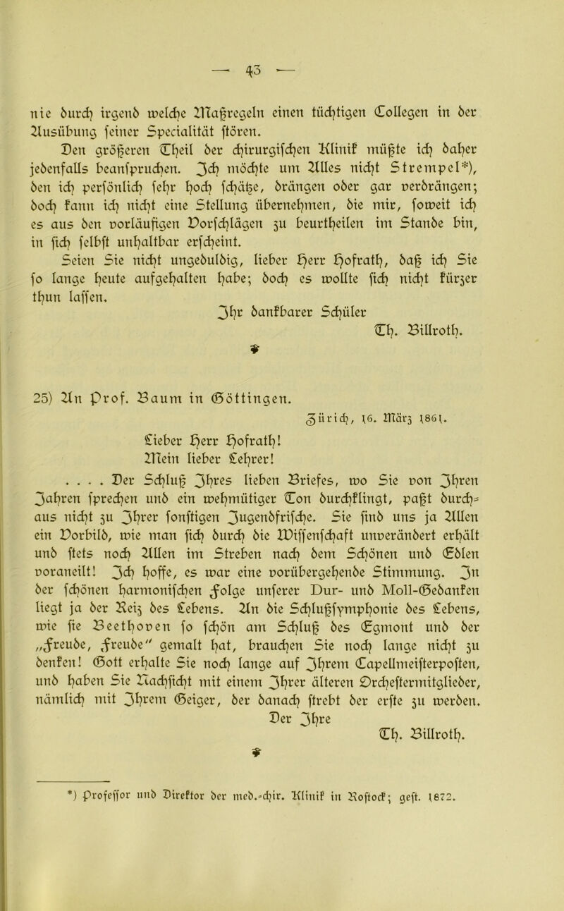 nie 6urd) irgen6 weld^e Dt affregeln einen tüchtigen Collegcn in 6er Ausübung feiner Specialität ftören. Den größeren C^eil 6er d)irurgifd)en Klinif miifte id) 6af)er je6enfalls beanfprueben. 3d) möchte um Stiles nidjt Strempel*), 6en id] perfönlid) fet?r hoch fd)ä|e, 6rangen 06er gar r>er6rängen; 6od) fann id) nicht eine Stellung übernehmen, 6ie mir, foweit ich es aus 6en oorläufigen Dorfd)lägen 511 beurtheilen im Stan6e bin, in fid? felbft unhaltbar erfdjeint. Seien Sie nicht unge6ul6ig, lieber b)err ^ofrath, 6af? ich Sie fo lange hßute aufgehaltcn habe; 6od} es wollte fid) nicht fürder thun Iaffen, 3hr 6anfbarer Schüler tEh. BUIrotb. 25) 2ln prof. Baum in (Böttingen. gürtet;, *6. 2Tiär3 *86*. Ciebcr £)err £)ofrath! Blein lieber £el]rer! .... Der Sd)Iuf 3^?res lieben Briefes, wo Sie t>on 3hren 3ahren fpredjen un6 ein wehmütiger Con 6urch?lingt, pafjt burch* aus nicht 511 3^?rer fonftigen 3u3enbfrifche. Sie finö uns ja 2lllen ein Borbü6, wie man ficf? 6ur<h 6ie JDiffenfchaft uiwerän6ert erhält un6 ftets nod) willen im Streben nach 6em Schönen un6 €61en poraneilt! 3<h h°ffe/ es toar eine poriibergehenöe Stimmung. 3n 6er fd)önen harmonifchen ^folge unferer Dur- un6 Moll-(Be6anfen liegt ja 6er Keij 6es Gebens. 2ln 6ie Schluffymphonie 6es Cebens, wie fie Beet honen fo fdjön am Sd)luf 6es (Sgmont un6 6er ,,^reu6e, ,freu6e gemalt hat, braunen Sie noch lange nid]t 511 6en!eit! (Bott erhalte Sie nod] lange auf 3hrem ©apcllmeifterpoften, un6 haben Sie Bachficht mit einem 3hrer älteren 0rd?eftermitglie6er, nämlid) mit 3hrem (Beiger, 6er 6anad] ftrebt 6er erfte 511 wer6en. Der 3hre O?. Billroth. * *) profeffor 1111b Direftor ber meb.^djir. Klinif’ in Jvoftocf; ejeft. ;872.