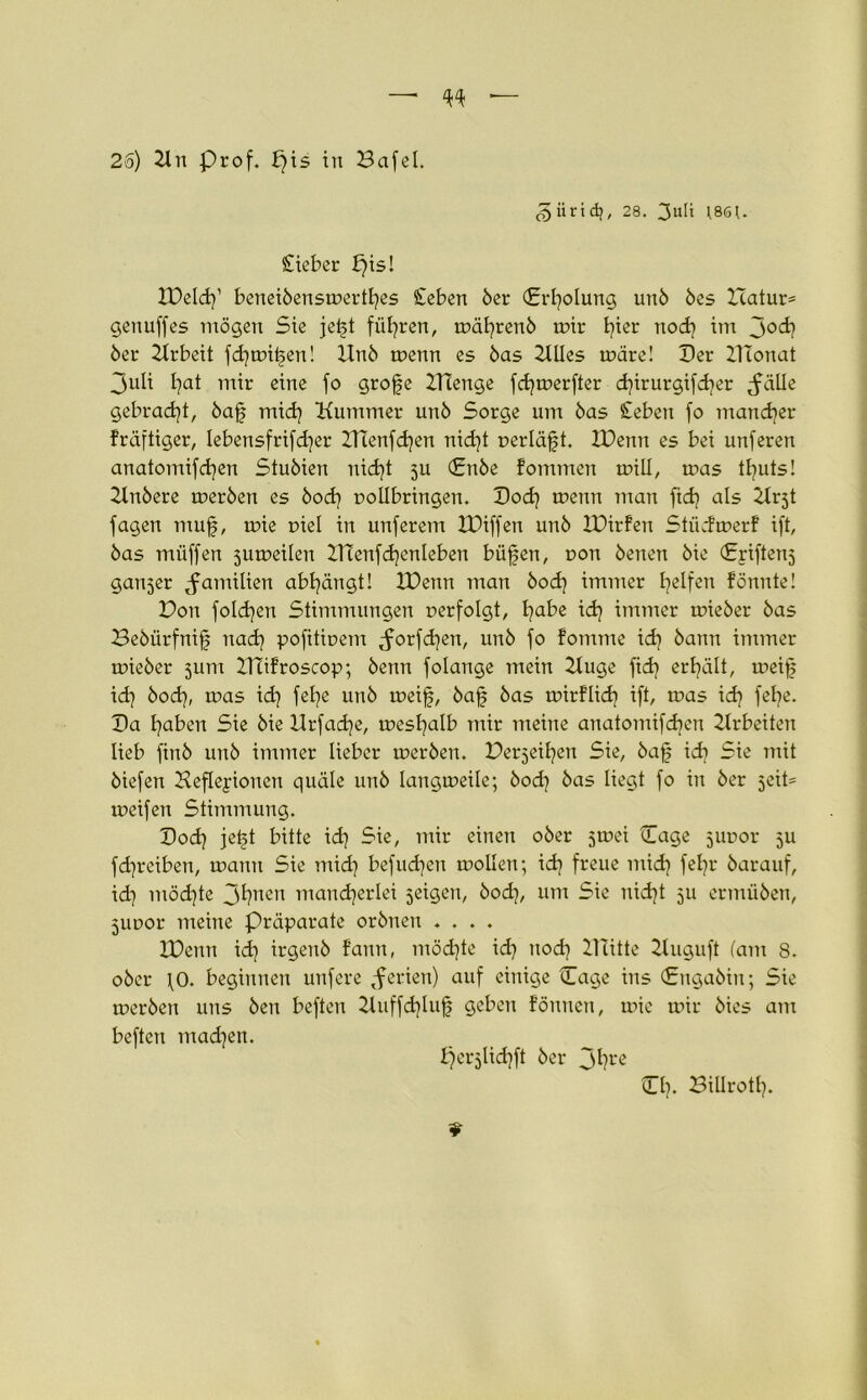 26) 21 u prof. pis in Bafel. ^üridj, 28. 3uU ]86J. Sieber f)is! IDeld]’ benei6ensmertl]es Seben 6er (Erholung un6 6es ITatur* genuffes mögen Sie jetd führen, mäl]ren6 mir hier nod] im joc^ 6er Arbeit fd]mitjen! Un6 menn es 6as 2UIes märe! Der ZITonat 3uli Ijat mir eine fo grofe ZTCenge fd]merfter djirurgifdjer ^äUe gebracht, 6ajj mid] Kummer un6 Sorge um 6as Seben fo mancher fräftiger, lebensfrifd]er HTenfdjen nid]t »erläßt. IDenn es bei unferen anatomifcfyen Stu6ien nid]t 5U Cn6e fommen miU, mas tl]uts! 2ln6ere mer6en es 6od] »ollbringen. Bod] menn man ftd? als 2tr5t fagen muß, mie r>iel in unferem IPiffen un6 IPirfen Stüdmerf ift, 6as miiffen sumeilen B7enfd]enleben büßen, non 6enen 6ie Criftenj ganzer Familien abl]ängt! XDenn man 6od] immer Reifen fönnte! Bon folgen Stimmungen »erfolgt, t^abe id] immer mie6er 6as Beöürfniß nad] pofitioem Jorfd]en, un6 fo fomme id] 6ann immer mie6er 511m BTifroscop; 6enn folange mein 2tuge fid] ereilt, rneiß id] öod), mas id] felje un6 meiß, 6aß 6as toirflid] ift, m>as id] fe^e. Da traben Sie 6ie Hrfad)e, meshalb mir meine anatomifdjen Arbeiten lieb fin6 un6 immer lieber mer6en. Beleihen Sie, 6aß id] Sie mit 6iefen Beflejionen quäle un6 Iangmeile; 6od] 6as liegt fo in 6er jeit= meifen Stimmung. Bod] jeßt bitte id] Sie, mir einen 06er jrnei Cage juoor 5U fd]reiben, mann Sie mid] befudjen mollen; id] freue mid] fel]r 6arauf, id] möd]te 31]uen mancherlei jeigen, 6od], um Sie uid]t 511 ermiiben, jUDor meine Präparate or6nen .... IDenn id] irgen6 f’ann, möd]te id] nod] 27litte 2luguft (am 8. 06er \0. beginnen unfere Serien) auf einige (Tage ins (Jrngaöiit; Sie mer6en uns 6en beften 2tuffd]luf geben fönnen, mie mir 6ies am beften mad]en. perjlidjft 6er 3hrc CI]. Billrott].