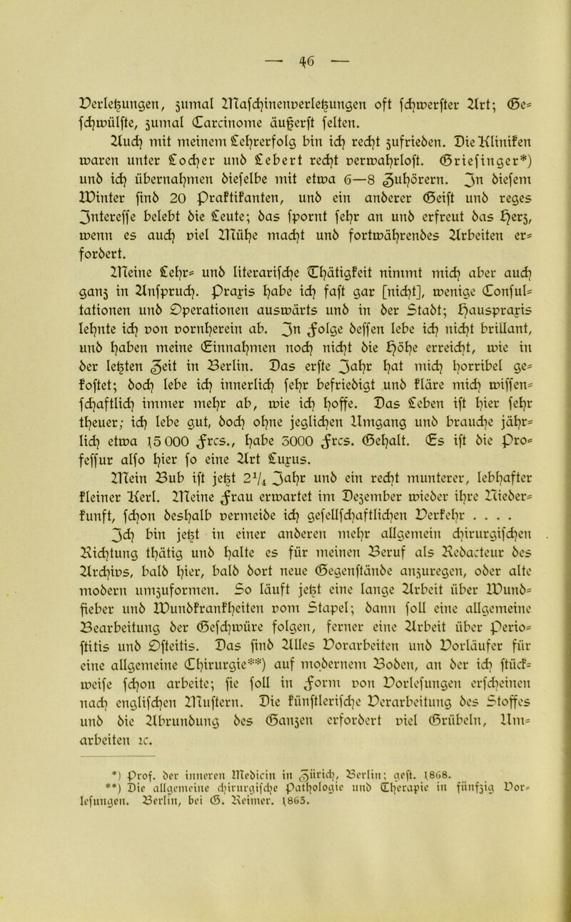 Verlegungen, jumal Ulafchinent>erleijungen oft fdjwerfter 2Xrt; ©e« fchwülfte, jumal ©arcinome äuferft feiten. 2tu<h mit meinem £efyrerfolg bin ich red)t jufrieben. BieKlinifen waren unter £odjer unb Sichert red)t uerwahrloft. ©riefinger*) unb id} übernahmen biefelbe mit etwa 6—8 5u^örern. 3n biefem IDinter finb 20 Praftifanten, unb ein anberer (Seift unb reges 3ntereffe belebt bie £eute; bas fpornt fet?r an unb erfreut bas b^erj, wenn es auch r»iel Blühe macht unb fortwährenbes Arbeiten er« forbert. Kleine Steter« unb literarifd^e ©hätigfeit nimmt mich aber auch ganj in Unfprud). Praxis habe ich faft §ar [nicht], wenige ©onful« tationen unb Operationen auswärts unb in ber Stabt; pausprapis lehnte ich 0011 uornherein ab. 3n <fo!ge beffen lebe ich nicht brillant, unb haben meine ©innahmen noch nicht bie pöhe erreicht, wie in ber lebten ^eit in Berlin. Bas erfte 3a^r hat tmd} horrihel 9^ foftet; hoch lebe ich innerlich fehr befriebigt unb fläre mich toiffen= fdjaftlich immer mehr ab, wie ich h°ffe* Bas £ehen ift h^er fchr theuer; ich tehe sut, bod) ohne jeglichen Umgang unb brauche jähr= lieh etwa 15 000 Jrcs., habe 5000 <frcs. ©eljalt. ©s ift bie Pro« feffur alfo h^ fo eine 2lrt Stupus. Klein Bub ift jet>t 2x/4 3ahr unb ein recht munterer, lebhafter Keiner Kerl. Kleine -frau erwartet im Bejember wieber ihre Bieber« funft, fchon beshalb uermeibe ich gefellfchaftlichen Verfehr .... 3<h hin jetjt in einer anberen mehr allgemein djirurgifchen Bid)tung thätig unb halte es für meinen Beruf als Kebacteur bes 2lrd}it>s, halb h^er/ halb bort neue ©egenftänbe anjuregen, ober alte mobern umjuformen. So läuft jefet eine lange Zlrbeit über XVunb« fieber unb XDunbfranfhciten rom Stapel; bann foll eine allgemeine Bearbeitung ber ©efd]würe folgen, ferner eine Krbeit über perio« ftitis unb Ofteitis. Bas finb 2UIes Vorarbeiten unb Vorläufer für eine allgemeine ©hirurgie**) auf mobernem Boben, an ber ich ftücf= weife fdjon arbeite; fie foll in Jorm uon Vorlefungen erfdteinen nadj englifchen Kluftern. Bie fünftlerifd)e Verarbeitung bes Stoffes unb bie Kbrunbung bes ©anjen crforbert mel ©riibeln, Um« arbeiten ic. *) prof. ber inneren UTebicin in ^jiiridj, Berlin; cxeft. ;868. **) X)ie allgemeine djirurgifdje Pathologie imö (tl]erapie in fünfzig Dor» lefungen. Berlin, bei <5. Heitncr. ;865.