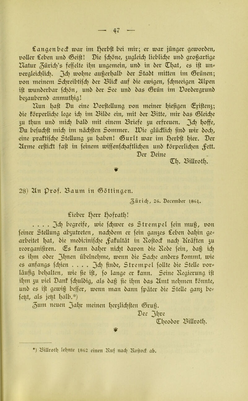 — <*7 Stangen bed mar im fjerbft bet mir; er mar jünger gemorben, r>oUer Sieben unb ©eift! Bie fdjöne, sugleid) lieblidje unb grofartige Batur ^üridj’s feffelte ifyn ungemein, unb in ber Cfyat, es ift un= uergleidflid). 3^? tootjne auferfyalb ber Stabt mitten im (Brünen; r>on meinem Scfyreibtifcfy ber Blid auf bie emigen, fdjneeigen Zllpen ift munberbar fdjön, unb ber See unb bas ©rün im Borbergrunb bejaubernb anmutfyig! Zürn Ijaft Du eine Dorfteilung r>on meiner tjieftgen ©yiftenj; bie förperlicfe lege id} im Bilbe ein, mit ber Bitte, mir bas ©leidje 51t tfyun unb midj balb mit einem Briefe 5U erfreuen. 3<*? I?offe, Du befud)ft mid) im nädjften Sommer. IDie glüdlid) finb mir bod), eine praftifcfye Stellung 511 faben! ©urlt mar im £)erbft fyier. Ber Zirme erftidt faft in feinem miffenfdjaftlicfen unb förperlidjen ^ett. Ber Beine Cfy. Billrotf. ¥ 28) Ztn Prof. Baum in (Böttingen. <5ürid), 26. December t86t. Sieber b)err ^ofrattj! .... 3d? begreife, mie ferner es Strenipel fein muf, non feiner Stellung abjutreten, nadjbem er fein ganjes Sieben bafin ge* arbeitet fyat, bie mebicinifdje ^afultät in Boftod ttadj Kräften ju rcorganifiren. ©s fann bafer nidjt baoon bie Bebe fein, baf id) es ifynt ober 3^nen übelnefme, menn bie Sad}e anbers fommt, mie es anfangs fdjien .... 3finbe, Strempel follte bie Stelle r>or= läufig bemalten, mie fie ift, fo lange er fann. Seine Begierung ift il?m ju rnel Banf fcfulbig, als baf fie iljm bas Zimt neunten fönnte, unb es ift gemif beffer, menn man bann fpäter bie Stelle ganj be? fet>t, als jeft Ijalb.*) <3unt neuen 3afy-' meinen t^erjlid^ften ©ruf. Ber 3^t*e ©feobor Billrotfy. 9 *) Billrott) tefjnte ;862 einen Hilf nad) Hoftod ab.