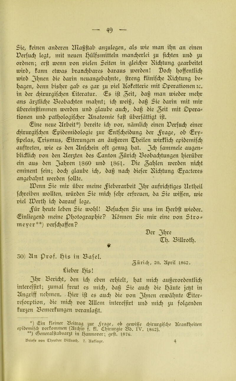 Sie, feinen anberen Dlafftab anjulegen, als mie man il)tt an einen Derfud} legt, mit neuen f)ülfsmitteln mancherlei 5U fidlen unb 3U orbttcn; erft tr>enn non uielen Seiten in gleicher Hidjtung gearbeitet mirb, fann etmas brand]bares öaraus merben! Doch h°ffentlid? mirb Jhnen öie barin neuangebaljnte, ftreng flinifche Bietung be® hagen, beim bisher gab es gar 5U r>iel Kofetterie mit Operationen ic. in ber d}irurgifd]en Literatur. (£s ift <^eit, baf man mieber mehr ans är^tlidie Beobachten mahnt; ich weif, baf Sie barin mit mir übereinftimmen merben unb glaube auch, haf) hie Opera® tionen unb patl^ologifcher Bnatomie fa(t überfätügt ift. (Eine neue Brbeit*) bereite id? r>or, nämlich einen Derfudj einer chirurgifd}en (Epibemibologie 5ur (Entfcheibung ber <frage, ob (£ry® ftpelas, Crismus, (Eiterungen an äußeren Cheilen mirflich epibemifch auftreten, mie es ben 2lnfd)ein oft genug hat. 3dj fammele äugen® blicflid) r>on ben Besten bes (Eanton Zürich Beobachtungen hierüber ein aus ben 3ahren 1860 unb f86f. Die fahlen merben nicht eminent fein; bod) glaube id], baf nach hiefer Bidjtung (Epacteres angebahnt merben follte. IDenn Sie mir über meine ^ieberarbeit 3hr aufrichtiges Urtheil fdjreiben mollten, mürben Sie mid) fehr erfreuen, ba Sie miffen, mie uiel ZDertf) ich darauf lege. ^ür heute leben Sie mol?!! Befugen Sie uns im perbft mieber. (Einliegenb meine Photographie? Bonnen Sie mir eine r>on Stro® meyer**) uetfchaffen? Der 3hre Ch- Billroth. 50) 2In Prof, pis in Bafel. güridj, 20. 2Ipri[ ;8S2. Cieber pis! Jhr Bericht, ben id] eben erhielt, ha* mich aujferorbentlich intercfjirt; jumal freut es mich, hajj Sie auch hie ^äute jefet in Eingriff nehmen, pier ift es auch hie t>ou 3hncn ermähnte (Eiter® reforption, bie mich r>or Btlem intereffirt unb mich 311 folgenbeit fur3en Bemerfungen peranlajjt. ') (2m f[einer Settrag jur .frage, ob geroiffe dnrurgifdje KranFfyeiten epibemitd) norfommeit (2Ird?io f. Fl. Chirurgie 23b. IV. fsö2). **) (Seneralftabsa^t in £jannor>er; gcft. ;87S. öriefe doii Ct)eot>ot Sillrotl}. 7- Uuflage. ^
