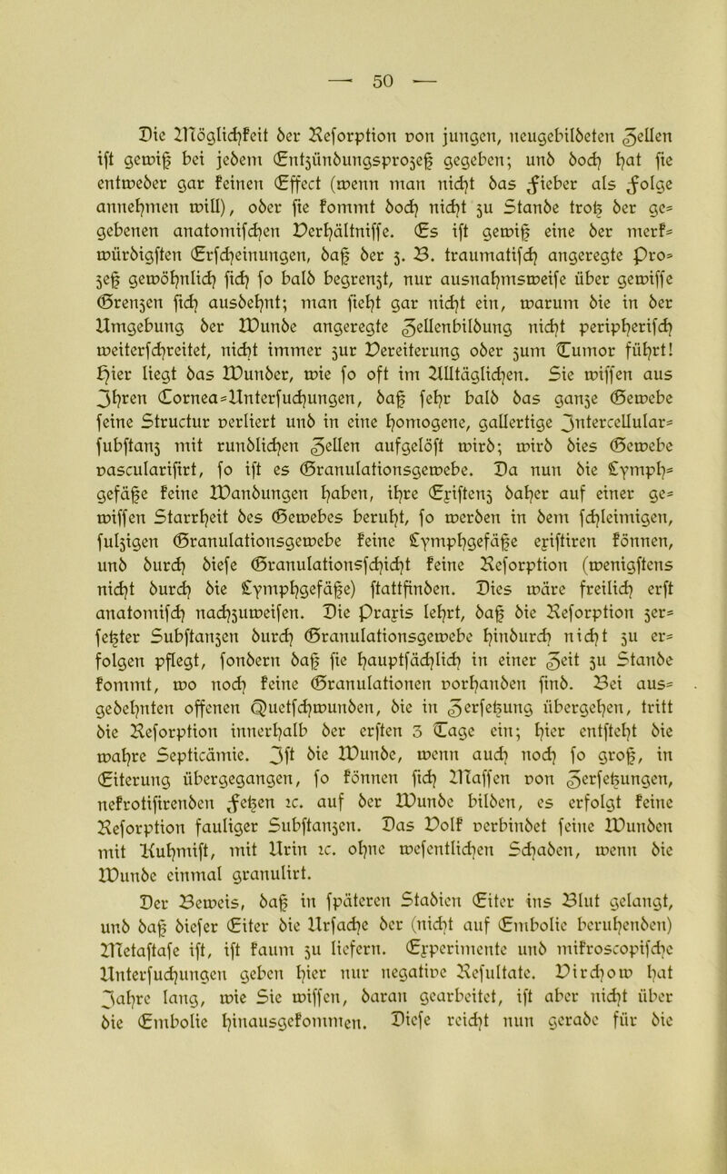 Die B£öglid)feit 6er Beforption t>on jungen, neugebilbeten gellen tft gemif bei jebem ©ntjünbungsprojef gegeben; unb bod) t^at fte entmeber gar feinen (Effect (menn man nieft bas lieber als ^olge anneftnen mill), ober fte fommt boef nidf ju Stanbe trof ber ge* gebenen anatomifcfyen Derfältniffe. (Es ift gemif eine ber merf* miirbigften ©rfdjeinungen, baff ber 5. B. traumatifdj angeregte Pro* jef gemöfnlidj fidj fo halb begrenjt, nur ausnafmsmeife über gemiffe ©rennen ftcfj ausbefnt; man fiefjt gar nidf ein, rnarurn bie in ber Umgebung ber IDunbe angeregte ^ellenbilbung nieft peripferifd) meiterfefreitet, nicht immer 3ur Pereiterung ober jum Cumor füt?rt! f)ier liegt bas IDunber, mie fo oft im Ulltäglicfjen. Sie miffen aus 3freu ©ornea*Untcrfud)ungen, baff fefr balb bas gan5e ©emebe feine Structur uerliert unb in eine homogene, gallertige jntercellular* fubftanj mit ruublicfen 3e^en aufgelöft mirb; mirb bies ©emebe pascularifrt, fo ift es ©ranulationsgemebe. Da nun bie Stymph* gefäfe feine IDanbungen faben, il^re ©yiftenj halber auf einer ge* miffen Starrheit bes ©emebes beruht, fo merben in bent fdfeimigen, fülligen ©ranulationsgemebe feine £ympf?gefäfe ejriftiren fönnen, unb burcf} biefe ©ranulationsfdfdjt feine Bcforption (menigfiens nid)t burcf bie £ympfgefäfe) ftattfinben. Dies märe freilid? erft anatomifd) naefoumeifen. Die Prayis leiert, baf bie Beforption 5er* fester Subftanjen burdj ©ranulationsgemebe finbureb nidjt 511 er* folgen pflegt, fonbern baf fie fauptfädfid) in einer £zit 5U Stanbe fommt, mo nodj feine ©ranulationen norfanben finb. Bei aus* gebefjnten offenen Quetfdjmunben, bie in erfetsuug iibergetjen, tritt bie Beforption innerhalb ber erften 3 ©age ein; fier entfteft bie mafre Septicämie. 3f* bie IDunbe, menn aud] nod} fo grof, in ©iteruug übergegangen, fo fönnen ftd} Blaffen non 3erfef?ungen, nefrotiftrenben tfefen ic. auf ber IDunbe bilbett, es erfolgt feine Beforption fauliger Subftanjen. Das Dolf rerbiubet feine IDunbcn mit Kufmift, mit Urin ic. oljnc mefentlidjen Schaben, menn bie IDunbe einmal granulirt. Der Bemeis, baf in fpäteren Stabien ©iter ins Blut gelaugt, unb baf biefer ©iter bie llrfad]e ber (nidf auf ©mbolic berufenbeit) BTetaftafe ift, ift faum 511 liefern, ©j-perinteute unb mifroscopifdje Uuterfudpmgcu geben tfer nur uegatiue Befultate. Dird)om fat 3afre laug, mie Sie miffen, barau gearbeitet, ift aber uidjt über bie ©mbolie fiuausgefommen. Dicfe rcidjt nun gerabe für bie