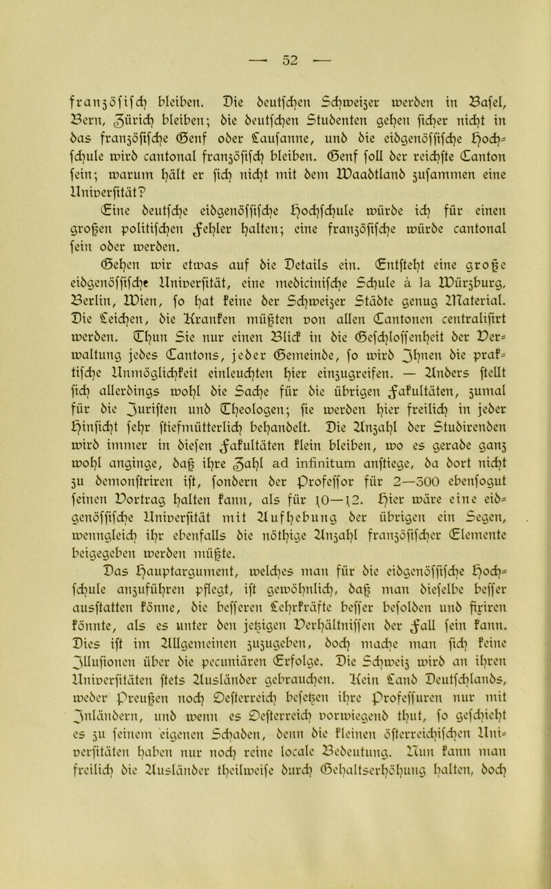 franjöfifd] bleiben. Die beutfcfyen Scfymeijer merben in Bafel, Bern, ^ürid) bleiben; bie beutfdjen Stubenten gelten fidler nid)t in bas franjöftfd^e ©enf ober Caufanne, unb bie eibgenöffifcfye pod)* fd)ule mirb cantonal franjöfifd) bleiben, ©enf foll ber reid)fte ©anton fein; marutn fyält er fid] nid)t mit bem XDaabtlanb jufammen eine Uumerfität? ©ine beutfdje eibgenöffifdje podjfcfyule mürbe id? für einen großen politifdjen ^fefyler galten; eine franjöfifdje mürbe cantonal fein ober merben. ©etjen mir etmas auf bie Details ein. ©ntftefyt eine grofje eibgenöffifdje Hnmerfität, eine mebicinifdje Sdjule ä la IDürjburg, Berlin, IDien, fo fyat feine ber Sdjmeijer Stabte genug IHaterial. Die £eid?en, bie Kranfen müßten r>on allen ©antonen centralifirt merben. ©l]un Sie nur einen Blicf in bie ©efdjloffenfyeit ber Der* maltung jebes ©antons, jeber ©emeinbe, fo mirb 3^nen bie praf* tifdje Unmöglidjfeit einleucfyten fyier einjugreifen. — Anbers ftellt fid? allerbings mofyl bie Sad)e für bie übrigen ,faf ultäten, jumal für bie 3urif*en unb ©Ideologen; fie merben fyier freilid? in jeber pinficfyt fefyr ftiefmütterlidj beljanbelt. Die Anjafyl ber Stubirenben mirb immer in biefen ^afultäten flein bleiben, mo es gerabe ganj mol}l anginge, baf it^re <5al)l ad infinitum anftiege, ba bort nid]t 511 bemonftriren ift, fonbern ber Profeffor für 2—500 ebenfogut feinen Dortrag galten fann, als für \0—\2. pier märe eine eib* gcnöffifdje Unioerfität mit 21 uffyebung ber übrigen ein Segen, menngleid) ifyr ebenfalls bie nötige Anjal]! franjöfifdier ©lemente beigegeben merben miifjte. Das pauptargument, meld^es man für bie eibgenöfftfdje pod}* fdjule anjufüfyrert pflegt, ift gemöfyitlidj, baf$ man biefelbe beffer ausftatten fönne, bie befferen STebrfräfte beffer befolben unb firiren fönnte, als es unter bcn jetzigen Derfyältniffen ber ^all fein fann. Dies ift im Allgemeinen jujugeben, bod} madie man fid) feine 3llufionen über bie pccuniären ©rfolge. Die Sd^meij mirb an ifyren Unioerfitäten ftets Auslänber gebraudjen. Kein £anb Deutfdüanbs, mebcr preufen itod) Defterreid) beferen ifyre Profeffuren nur mit 3nlänbern, unb meint es Defterreidj oormiegenb tljut, fo gefdtiel)t es 511 feinem eigenen Sdjabzn, beim bie fleinen öfterreid)ifd)en Uni* nerfitäten traben nur nodj reine locale Bebeutung. Hun fann man freilid) bie Ausläitber tljeilmeife burd? ©efyaltserfyöfyung galten, bod}