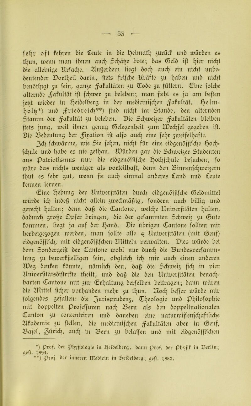 55 — fefyr oft feieren öie Seute in ötc fjeimatl} juriic? unö mürben es tl}un, wenn man ihnen aud} Schäije böte; bas (Selb ift t}ier nid}t öie alleinige Hrfadje. Kuferbem liegt öod} aud} ein uid}t unbe= beutenber Portheil barin, ftets frifdje Kräfte 311 haben unö nid}t benötljigt 3U fein, ganje ^afultäten 5U Cobe 511 füttern. (Eine foldjc alternöe ^afultät ift fd}wer 5U beleben; man fiefyt es ja am beften jetet mieber in £)eiöelbcrg in öer meöicinifdjen ^afultät. £}elm = holt?*) unö ^friebreid}**) ftnö nid}t im Stanöe, Öen alternöen Stamm öer ^afultät 511 beleben. Die Sdjweijer Jafultäten bleiben ftets jung, weil ihnen genug ©elegent^eit jum XDed}fel gegeben ift. Die Beöeutung öer ^iration ift alfo and) eine fefyr zweifelhafte. 3<dj fdjwärme, wie Sie fetjen, nid}t für eine eibgcnöffifdje £)od}* fdiule unö habe cs nie gethan. IDüröen gar öie Schwerer Stuöenten aus Patriotismus nur öie eiögenöffifd^e b}od}fd}uIe befuchen, fo wäre öas nichts weniger als vorteilhaft, öenn Öen Binnenfdfweijcrn tl]ut es fehr gut, wenn fie aud} einmal anöcres £anö unö £eute fennen lernen. Eine b)ebung öer Itniverfitäten öurd} eiögenöfftfdje (Selbmittel würöe idj inöef nidjt allein 5wccfmä§ig, fonöern aud} billig unö gerecht haben; öenn baff öie Dan tone, welche Itniverfitäten halten, öaöurd} grofje 0pfer bringen, öie öer gefammten Sdiweij 511 (Sute fommen, liegt ja auf öer £)anö. Die übrigen Cantone follten mit herbeigejogen weröen, man follte alle ^ Itniverfitäten (mit (Senf) eiögenöffifd), mit eiögenöffifd}en Bütteln verwalten. Dies würbe bei öcm Sonöergeift öer Cantone wohl nur öurd} öie Buuöesverfamm= lung 3U bemerfftelligen fein, obgleich id} mir aud} einen anöercn XDeg öenfen fönnte, nämlid} öen, baff öie Sd}wei5 fid} in vier Ilniverfitätsöiftrifte theilt, unö baff öie Öen Univerfitäten bcnad}= barten Cantone mit 3ur Erhaltung öerfelbett beitragen; bann wären öie Buttel fid}er vorl}anöen mehr 5U thun. Hod} beffer würöe mir folgenöes gefallen: öie 3ur'sPru^en5/ Cl}eoIogie unö Philofophie mit hoppelten profeffuren nad} Bern als öen öoppcltnationalen Canton 5U concentriren unö öaneben eine naturwiffenfd}aftlid}e 2lfaöemie 511 ftellen, öie meöicinifdjen tfafultäten aber in (Senf, Bafel, <3ürid}, aud} in Bern 3U beiaffen unö mit eiögcnöffifdjcn *) prof. ber pfyyfiologie ;n £jeibelberg, bann prof. ber ptjyfi? in Serlin; geft. 1894- **) prof. ber inneren JTtebidn itt peibdberg; geft. }882.