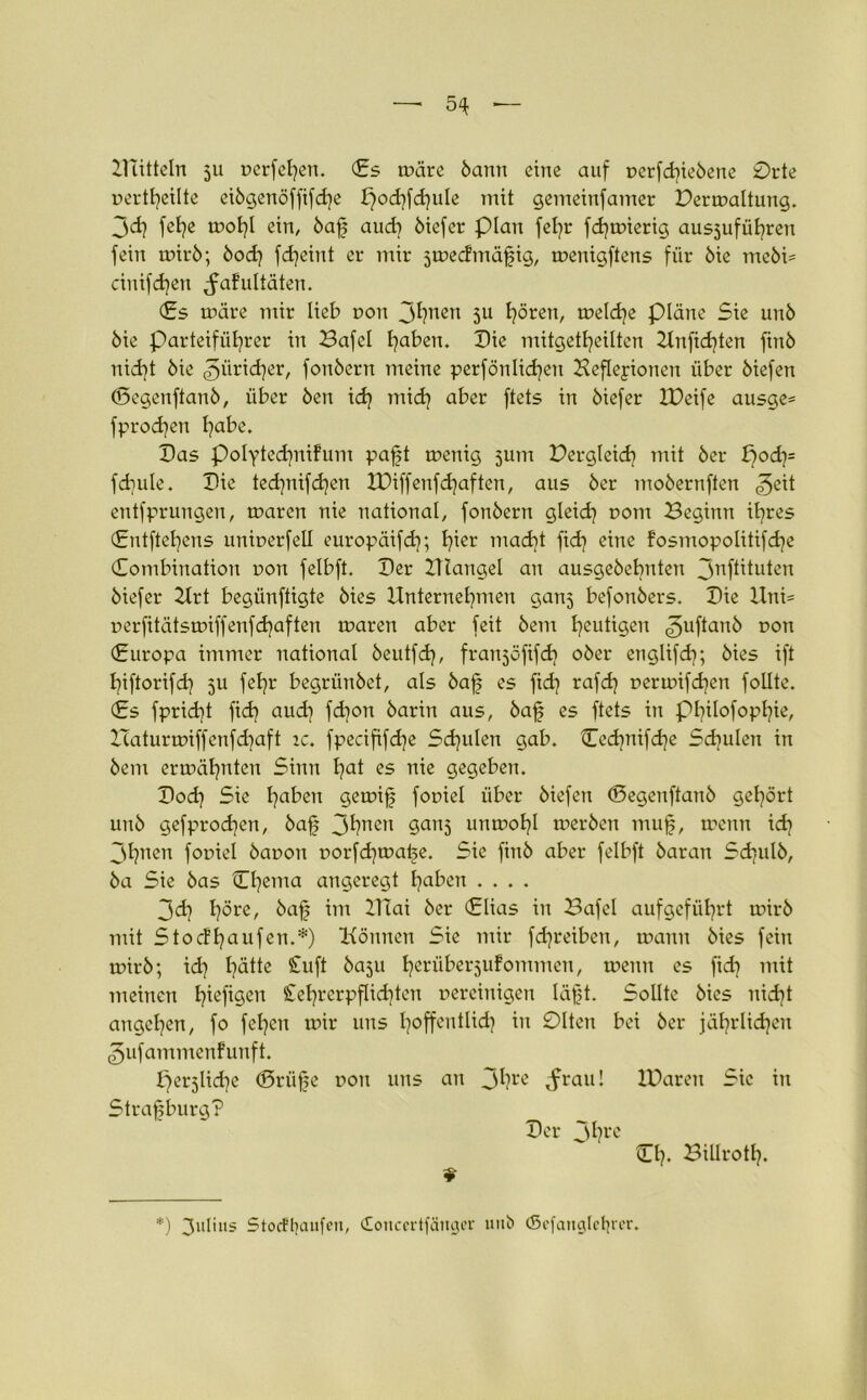 — 5« — Bütteln 511 verfetten. (Es wäre bann eine auf verfd}iebene 0rte verteilte eibgenöffifche podjfchule mit gemeinfamer Permaltung. 3d) fehe mohl ein, baf aud? öiefer plan fel^r fdjmierig ausjufübren fein mirb; bod] fdjeint er mir jtvecfmäfig, menigftens für bie mcbi= cinifdjen ^afultäten. (Es märe mir lieb r>on Jhnen 3U h°ren, meldje plane Sie unö bie Parteiführer in Bafel haben. Die mitgetbeilten Unfid)ten finb nid]t bie ^ürid^er, fonbern meine perfönlidjen Befleyionen über biefert (Pegenftanb, über ben ich ntid) aber ftets in biefer XPeife ausge* fprodjen habe. Pas Polytechnifum paft menig jum Pergleich mit ber poch= fcbule. Pie technifdjen XPiffenfdjaften, aus ber mobernften ^eit entfprungen, maren nie national, fonbern gleich DOm Beginn ihres (Entftehens univerfell europäifch; hier niacht fid) eine fosmopolitifdje Kombination von felbft. Per Ulangel an ausgebebnten jnftituten biefer Urt begünftigte bies Unternehmen ganj befonbers. Pie Uni= verfitätsmiffenfchaften maren aber feit bem heutigen ^uftanb r>on (Europa immer national beutfch, franjofifd? ober englifd); bies ift hiftorifd] 5U fehr begrünbet, als baf es fid) rafdj vcrmifchcn folltc. (Es fpricht fidj auch fdjon barin aus, baf es ftets in Philofophie, Haturmiffenfdiaft tc. fpecififdje Schulen gab. Cedjnifdje Schulen in bem ermähnten Sinn hat es nie gegeben. Pod) Sie haben gernif foviel über biefen (Pegenftanb gehört unb gefprod^en, baf 3hnen gans uitmohl merben muf, mcnn ich 3hnen foviel bavon vorfd)tvafe. Sie finb aber felbft baran Sd^ulb, ba Sie bas Chema angeregt haben .... 3dj höre, baf im 21 Tai ber <£lias in Bafel aufgeführt mirb mit Stoefhaufen.*) Können Sie mir fdjreiben, mann bies fein mirb; id) hätte Stuft baju h^'nberjufommeu, meint es fid) mit meinen hefigen Cehrcrpflichten vereinigen läpt. Sollte bies nicht angchen, fo fel)cn mir uns hoffentlich in 01ten bei ber jährlichen (gufammenfunft. fjerjlid^e (Prüfte von uns an 3hre ^frau! XParen Sic in Strafburg? Per Jhre Ch. Billroth- *) 3'üiiis Stoefhaufen, (Xoncertfäuger uttb (Sefanglefyrer.