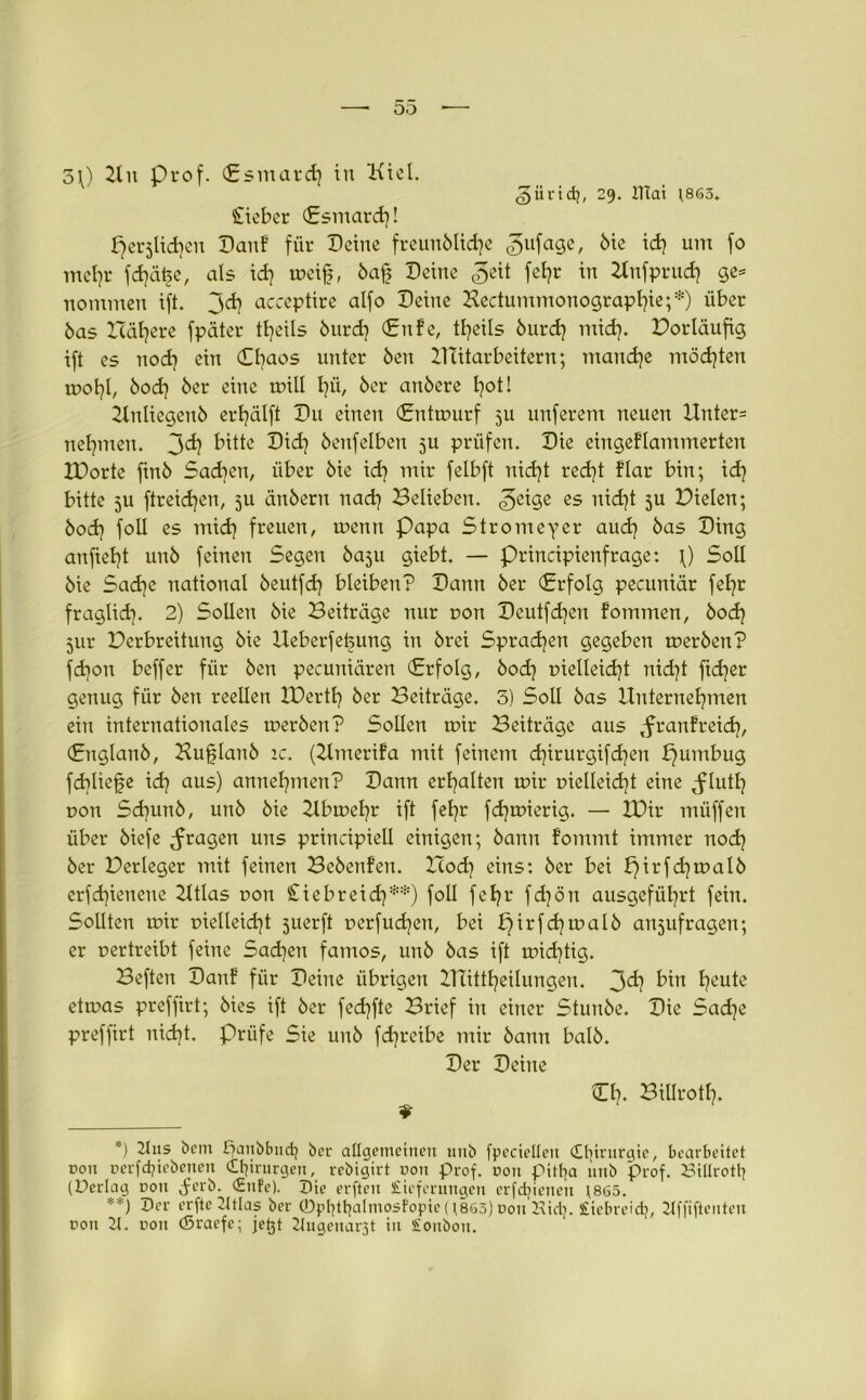 güridj, 29. ITiat ;865. o\) Uit Prof. (Esmard} in Kid. lieber (Esmard}! fjerjlidjen Kauf für Deine freunblidje gufage, bie id} um fo mehr fd}ä£e, als id} mcifj, baf? Deine fe*?r ™ Unfprud} ge* nommen ift. jd} acceptire alfo Deine Kectummonograpfyie;*) über bas Halbere fpäter ttjeils burdj (Enfe, tljeils burdj mid}. Borläufig ift es nod} ein Chaos unter ben Uütarbeitern; manche möchten mol}l, bod} ber eine mill t}© ber anbere fyot! Unliegeitb erhälft Du einen (Entmurf 5U unferem neuen Unter* nehmen. J>d) bitte Did} benfelben 5U prüfen. Die eingeflammerteu IDorte finb Sachen, über bie id} mir felbft nidjt red}t dar bin; id} bitte 5U ftreidjen, ju änbern nad} Belieben, ^eige es nidjt 5U Bielen; bod} foll es mid} freuen, menn Papa Stromeyer aud} bas Ding anfiefyt unb feinen Segen baju giebt. — Principienfrage: \) Soll bie Sad)e national beutfd} bleiben? Dann ber (Erfolg pecuniär fel?r fraglid). 2) Sollen bie Beiträge nur non Deutfdjen fommen, bod} 5111- Berbreitung bie Ueberfehung in brei Sprachen gegeben merben? fdjon beffer für ben pecuniären (Erfolg, bod} pielleidjt nid)t ftd}er genug für ben reellen IBertf} ber Beiträge. 5) Soll bas Unternehmen ein internationales merben? Sollen mir Beiträge aus ,franfreid}, (Englanb, Hufilanb 1 c. (Umerifa mit feinem djirurgifdjen b)umbug fchliefe id) aus) annehmen? Dann erhalten mir pielleid}t eine <fluth pon Sd)unb, unb bie 2tbmel}r ift fehr fd}mierig. — U)ir müffen über biefe fragen uns principieü einigen; bann fommt immer noch ber Berleger mit feinen Bebenfen. Bod} eins: ber bei £)irfd}malb erfd}ienene 2Itlas pon £iebreid}**) foll fehr fd}ön ausgeführt fein. Sollten mir pielleid}t juerft perfud}en, bei h)irfd}malb anjufragen; er pertreibt feine Sachen famos, unb bas ift mid}tig. Beften Danf für Deine übrigen UTittheilungen. 3^} fwt heu*e etmas preffirt; bies ift ber fed}fte Brief in einer Stunbe. Die Sadje preffirt nicht. Prüfe Sie unb fdjreibe mir bann halb. Der Deine Cf}. BiUrotf}. *) 2-tus bem lianbbudj ber allgemeinen unb fpectellcit (Ll]intrgie, bearbeitet non Derfd?iebenen Chirurgen, rebigirt dou prof. dou pitfya unb prof. 23illrotl} (Derlag non ^erb. (Enfe). Die erften Lieferungen erfdjienen \8ö5. **) 5er erfte 2ttlas ber ©ptjttjatmosfopie (;8ö3) Don Hict}. Liebreidj, llffiftenten ron 2t. Don (Sraefe; jetjt 2Iuaenar3t in Lonbon.