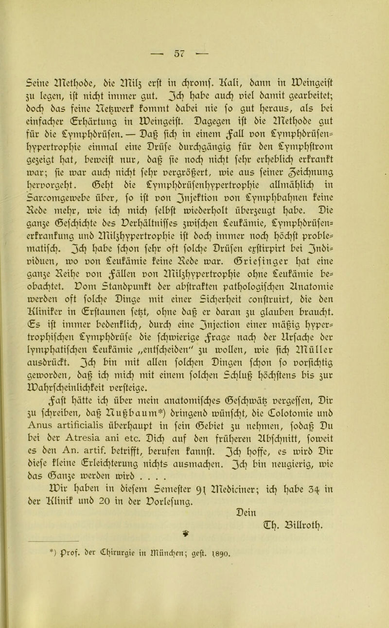 Seine ZlTetI?o5e, 6tc Dlilj crft in d)romf. Kali, bann in tüeingeift 511 legen, ift nid]t immer gut. 3d) l)abc and} oiel bamü gearbeitet; bod] bas feine He^merf fommt babei nie fo gut heraus, als bei einfacher (Erhärtung in IDeingeift. Dagegen ift bie DTethobe gut für bie £ympf]brüfen. — Daf fid] in einem .fall non £ympl]brüfen* Hypertrophie einmal eine Driife burdjgdngig für ben £ympl}ftrom gejeigt Hat, bemeift nur, baf fie nod] nid]t fehr erheblich erfrauft mar; fie mar aud] nid]t fel]r oergröfert, mie aus feiner Zeichnung HcrrorgeHt. ©et]t bie £ympI}brüfenhypcrtrophie allmählich in Sarcomgemebe über, fo ift dou 3njeftion 0011 £ymphbahnen feine Hebe mehr, mie id] mich felbft mieberHolt überseugt Habe. Die ganje ©efd]id]tc bes Derhältniffes jmifdjen £eufamie, £ympl]brüfen= erfranfung unb XTcilsHypcrtropHie ift bod] immer nod] h°d]ft proble= matifd}. 3^} Habe fd]on feHr oft foldje Drüfen eyftirpirt bei 3nbi= oibuen, mo pon £eufämie feine Hebe mar. ©riefinger hat eine ganje Keitfe dou fällen dou DüljHypertropHie ohne £eufämie be= obad)tet. Dom Stanbpunft ber abftraften patHologifdjen 2lnatomie merben oft foldfe Dinge mit einer Sicherheit conftruirt, bie ben Klinifer in (Erftaunen feijt, ol)ne baf er baran 5U glauben braucht. (Es ift immer bebenflid], burd) eine 3niecb°n einer mäjfig Hyper- trophifd]en £ymphbrüfe bie fdjmierige .frage nad] ber Hrfadje ber lympHatifchen £eufämie „entfd)eiben 511 mollen, mie fid] ZHüller ausbrücft. 3d? bin mit allen foldjen Dingen fdjon fo Dorfidftig gemorben, ba£ id) mid) mit einem fold]en Sd)lu§ Höd]ftens bis jur XPahrfcheinlichfeit uerfteige. .faft Hütte id] über mein anatomifd]es ©efd]mäfe uergeffcn, Dir 5U fd]reiben, baf Zcufbaum*) bringenb münfd]t, bie ©olotomie unb Anus artificialis überhaupt in fein ©ebiet 511 nehmen, fobaf Du bei ber Atresia ani etc. Did] auf ben früheren 2lbfd]nitt, fomeit es ben An. artif. betrifft, berufen fannft. 3^} H°ffe/ es twrb Dir biefe fleine (Erleichterung nichts ausmad)en. 3^] bin neugierig, mie bas ©an^e merben mirb .... IDir haben in biefem Semefter Illebiciner; id] f)abe 3^ in ber Klinif unb 20 in ber Dortefung. Dein Ch. Biüroth. *) Prof, ber £l]irurgie in ITIiindjen; geft. \890.