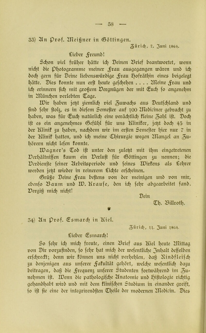 35) Kn prof. XTTeißner in (Böttingen. giirid), 7. 3u,ü (864. Cieber freund! Sd}on niel früher hätte xd} Deinen Brief beantwortet, wenn nidjt die Programme meiner ,frau ausgegangen wären unö xd} bod} gern für Deine liebenswürdige ^frau X}ofrätt}in eines beigelegt hätte. Dies formte nun erft fyeute gefd}el}en .... Kleine ^rau unö xd} erinnern fid} mit grofem Pcrgnügen der mit (£ud} fo angenehm in XHündjen oerlebten Cage. XDir traben jetjt jiemlid] Diel ^uwad)s aus Deutfd}Ianö und ftnd fe£?r ftolj, es in diefem Semefter auf \00 ZHediciner gebracht ju haben, was für €ud} natürlich eine Deräd)tlid} fleiite ^al}l ift. Dod) ift es ein angenehmes (Befühl für uns Klinifer, je£t bod} ^5 in der Klinif ju fydbzxx, nad)dem wir im erften Semefter h^er nur 7 in der Klinif hatten, und ich meine 0?irurSic megen KTangel an hörern nid}t lefen formte. XDagner’s Cod ift unter den julefet rrrit ihm eingetretenen Derhältniffen faum ein Derluft für (Böttingen ju nennen; die Deröienfte feiner Krbeitsperiode und feines IDirfens als £ef}rer werden jet^t wieder in reineretrr £id}te erfcheiuen. (Brüfje Deine ^rau beftens dou der rrreinigen und dou mir, ebenfo Baum und XD. Kraufe, den id? fehr abgearbeitet fand. Bergig rrridj rrid}t! Dein Dh- Billroth- 5^) 2ln Prof. (Bsrrrard) in Kiel. iiridi, 3utti (8G4. £iebcr (Esmard}! So fel}t id} rrrid} freute, eiiterr Brief aus Kiel heute Xllittag dou Dir Dorjufinöcn, fo fehr l)at mid) der wefentlidje 3nha^ deffelben erfd}recft; denn wir formen uns nid}t Derhel)Iert, daf Kinöfleifd} 511 denjenigen aus unferer ^afultät gehört, wcld}c wefentlid} daju beitragen, dajj die ^requenj unferer Studenten fortwährend im rrehmcit ift. XDcun die patl}o!ogifd}e Xluatomic urrd f)iftologie ridrtig gel}airdl}abt wird und mit deirt flinifd}ett Studium in einander greift, fo ift fic eine der integrirendften (D^ile der modernen XTlcöicin. Dies