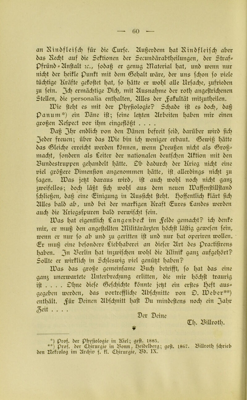 an Hinbfleifch für 6tc Curfe. 2lufjer6em Hinbfleifch aber 6as Kedft auf 6ie Sektionen 6er Secunbärabtheilungen, 6cr Strafe Pfrünb * 2lnftalt ic., fobafj er genug 2T7aterial hat, unö wenn nur nicht 6er fyeifle Punft mit 6em ©ehalt märe, 6er uns fcfyon fo piele tüchtige Kräfte gefoftet hat, fo hätte er wohl alle Urfacfye, 5ufrie6en 511 fein. 3d? ermächtige Did), mit Ausnahme 6er rotfy angeftrichenen Stellen, 6ie personalia enthalten, 2UIes 6er ^afultät mitjutheilen. IDie fteht es mit 6er PhyfioIogie'P Sdja6e ift es 6och, 6af Pan um*) ein Däne ift; feine lebten Arbeiten haben ^nir einen großen Kefpect r>or ihm eingeflöjd .... Dafj 3hr eublicb non 6en Dänen befreit fei6, 6arüber mir6 ftd? 3e6er freuen; über 6as IDie bin ich weniger erbaut. (Semif hätte 6as (Bleiche erreicht mer6en fönnen, menu Preufen nicht als (Srof* macht, fou6eru als Leiter 6er nationalen 6eutfd)en 2lftion mit 6en 23un6estruppeu gehan6elt hätte. 0b baburd) 6er Krieg nicht eine piel größere Dimenfion angenommen hätte, ift aller6ings nid)t ju fagen. IDas jetd 6araus mir6, ift aud} mol}! nod) nicht gauj zweifellos; 6od) läfjt fid) mohl aus 6em neuen IDaffenftillftanb fd}liefen, 6a£ eine (Einigung in 2lusfid)t fteht. ^öffentlich flärt ftch 2lllcs ba!6 ab, uu6 bei 6er marfigen Kraft (Eures Staubes mer6en auch 6ie Kriegsfpuren baI6 perwifcht fein. EDas hat eigentlich Stangcnbecf im ,felbc gemacht? idj 6enfe mir, er muf 6en angeftellten ZHilitärärsten hächft läftig gemefen fein, menn er nur fo ab un6 511 geritten ift un6 nur hat operiren mollen. (Er muf eine befon6ere Ciebhaberei an 6iefer 21rt 6es Pradiftrens haben. 3n Dcrlin hat injmifdjen wolfl 6ie Klinif ganj aufgehört? Sollte er wirflicb in Schleswig piel genügt haben? 2Das 6as grofjc gemeinfame Buch betrifft, fo hat 6as eine gans unerwartete Unterbredjung erlitten, 6ie mir häd}ft traurig ift ... . 0hne 6icfe (5efd]id]te föunte jetd ein erftes I}eft aus* gegeben werben, 6as portreff lid]e 2tbfchuitte poit 0. ID eher**) enthält, ^ür Deinen 21bfchnitt haft Du minbeftens nod} ein 3aht* ^cit .... Der Deine CK BiUroth. ? *) prof. ber Pbyfiologie in Kiel; geft. 1885. **) prof. ber dl^irurgie tu Sonn, ^eibelberg; geft. ;867. Sillrott} fdjricb ben ItcFrolog im Krdjin f. Fl. Chirurgie, Sb. IX.