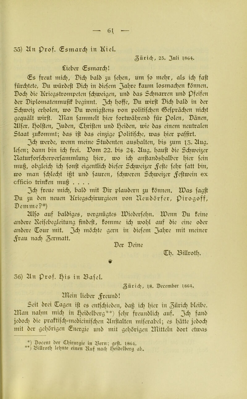 — 6\ 55) 2tn prof. <£smard) in Kiel. ^iiridj, 23. 3uü 186^. Sieber (Esmard)! (Es freut mid), Pid) halb 511 fefyen, um fo mefyr, als id) faft fürchtete, P11 urürbeft Pid) in biefem 3af>re ?aum Iosmad)en formen. Pod) bie Kriegstrompeten fd) ureigen, unb bas Schnarren unb Pfeifen ber Piplomatenmufif beginnt. 3^? fyoffe, Bu mirft Bid) halb in ber Sd^meij erholen, nro Pu mcnigftens rron politifdjen ©efprädjcn nid)t gequält urirft. Plan fammelt fyier forturäfyrenb für polen, Pänen, 2llfer, f)olften, 3u^en, Cfyriften unb Reiben, urie bas einem neutralen Staat jufommt; bas ift bas einjige politifdje, uras l)ier paffirt. 3d) urerbe, urenn meine Stubenten ausfyalten, bis 311m \3. 2lug. Iefen; bann bin id) frei. Pom 22. bis 2%. 2Eug. E^auft bie Sdjureiser Icaturforfdjerrerfammlung I?ier, uro idj anftanbsfyalber fyicr fein mufj, obglcid) idj fonft eigentlid) biefer Sdjuxüjer ,fefte fefyr fatt bin, uro mau fd)led)t ifjt unb fauren, fdjureren Sc^urei^er ^efturciu ex cfficio trinfen mujj .... 3<d} freue mid), halb mit Pir plaubern 5U fönnen. IPas fagft Pu 511 ben neuen Kriegsdjirurgieen uon Iteubörfer, pirogoff, Bemme?*) 2llfo auf balbigcs, uergnügtes IDieberfefyn. XDenn Pu feine anbere Keifebegleitung finbeft, fommc id) uroljl auf bie eine ober anbere Cour mit. 3<^? möchte gern in biefem 3a^re mit meiner ^rau nad) ^ermatt. Per Peine CI). Sülrotf). «■ 56) 2ln Prof, E)is in Bafel. giirid), )8. December 186^. 2Hein lieber ^reuub! Seit brei Cagen ift es entfliehen, bajj id) l?ier in ^ürid} bleibe. 2Han nafjm mid) in £)eibelberg**) fefir freurtblid) auf. 3^) fanb jebod) bie praftifd)=mebicinifd)en 2lnftalten miferabel; es l)ätte jebod) mit ber gehörigen (Energie unb mit gehörigen ZTXitteln bort eturas *) Doccitt ber Chirurgie in Sern; geft. r86^. '*) Sillrott) lernte einen Huf nad) Efeibelberg ab.
