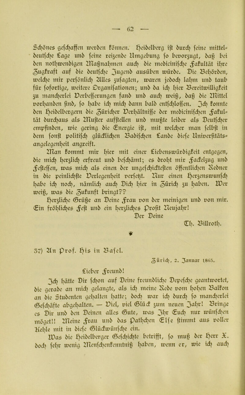 Sd)önes gcfd)affeit merben fönnen. peibelberg i(t burd) feine mittels beutfd)c £age unb feine reijcnbe Umgebung fo beuorjugt, bafj bei ben notl)mcnbigcu DTafnahmen aud) bie mebicinifdje ^afultät il)re ^ugfraft auf bie beutfdje 3u3enb ausüben mürbe. Die Beworben, meldje mir perfönlid) Blies jufagten, mären jebod) laf)m unb taub für fofortige, meitcre £)rganifationen; unb ba id) I^ier Bereitmilligfeit ju mancherlei Derbefferungen fanb unb aud) meifj, bafj bie Dattel rorhanben ftub, fo habe ich mid) bann halb entfdjloffen. 3<ä) konnte bcn £)eibelbergern bie Züricher Derl)ältniffe ber mebicinifd)en <faful= tat burchaus als DTuftcr aufftellen unb muffte leiber als Deutfdjer empfinben, mie gering bie (Energie ift, mit meldjer man felbft in bem fonft politifd} glücklichen Babifd)en Canbe biefe Unir>erfitäts= angelcgenheit angreift. IHan fommt mir l^er mit einer Jitebensmürbigfeit entgegen, bie mich her5^^ erfreut unb befd)ämt; es broht mir ^fadeljug unb ^efteffen, mas mich als einen ber ungefd)icfteften öffentlichen Bebner in bie peinlid)fte Perlegcnheit perfekt. Hur einen ^erjensmunfd) habe id) uod), nämltd) auch Dich hier in Zürich 5U ha^cn* 2Dcr meif, mas bie ^ufunft bringt?? bfersliche (Srüfe an Deine tfrau uou ber meinigen unb r>on mir. (Ein fröhliches ^feft unb ein herzliches Profit Heujahr! Der Deine €1). Billrotb. 37) Du Prof, f)is in Bafel. (gürtd}, 2. 3cmuar 1865. £ieber ^freunb! 3dj hätte Dir fd)on auf Deine freunbliche Depefdje geantmortet, bie gerabe an mid) gelangte, als id) meine Bebe rom f)°hcn ^alfon an bie Stubenten gehalten hatte; bod) mar id) burd) fo mancherlei (5efd)äfte abgehalten. — Diel, t>iel (ßlücf jum neuen 3ahrI bringe es Dir unb ben Deinen alles (Sute, mas 3hr €ud) nur münfehen mögetü XHeine tfrau unb bas patl)d)eu (Elfe ftimmt aus roller Behle mit in biefe <3lücfmünfd)e ein. IDas bie peibclberger ©cfd)id)te betrifft, fo muff ber f)err X. bod) fcl)i' meuig D?enfd)cnfenntnijf ha^en/ wenn er, mie id) aud)
