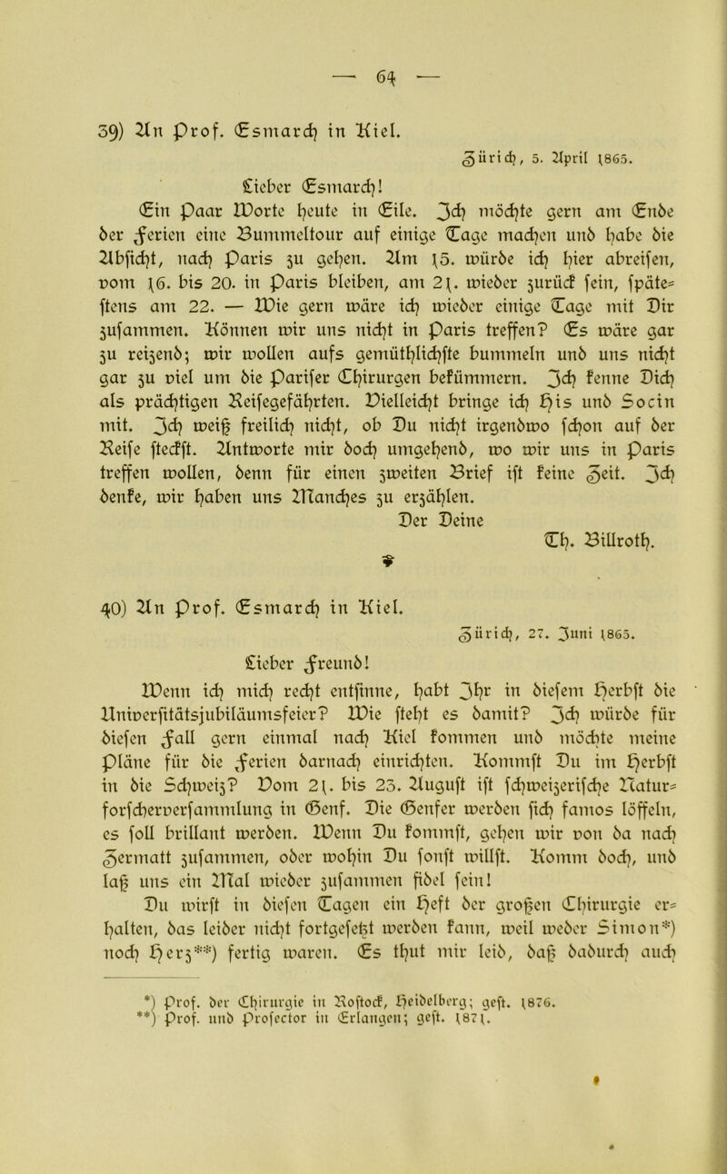 —1 6^ ■— 59) 2ln Prof. Csmard) in Kiel. (giirid?, 5. 2lpril ;865. Sieber (Esmard)! (Ein paar IDorte heute in (Eile. 3^ möchte gern am (Enbe 5er Serien eine Bummeltour auf einige (Tage machen un5 habe 5ie 21bfid)t, nad) Paris ju gelten. 21m \5. mürbe ich l^ier abreifen, rom tö. bis 20. in Paris bleiben, am 2\. mieber juriic! fein, fpäte= ftens am 22. — IDie gern märe id) mieber einige (Tage mit Dir 5ufammen. Können mir uns nicht in Paris treffen? (£s märe gar ju reijenö; mir mollen aufs gemütl?lid?fte bummeln un5 uns nicht gar 5U r>iel um öie Parifer Chirurgen befümmern. 3^ fenne Dich als prächtigen Keifegefährten. Dielleicht bringe ich t)is un^ So ein mit. 3<i? n?eif freilich nidjt, ob Du nid)t irgenbmo fdjon auf 5er Keife fteefft. 2lntmorte mir bodq umgehen5, mo mir uns in Paris treffen mollen, 5enn für einen jmeiten Brief ift feine 3eit. 3^ 5enfe, mir hüten nns HTanches 5U erjählen. Der Deine Ch. BiUroth. 9 40) 2ln Prof. (Esmarch in Kiel. giiridj, 27. 3uni ;8S5. Sieber Jreunb! IDenn ich niid) recht entfirtne, hatt 3*?r in 5iefem perbft 5ie Uniuerfitätsjubiläumsfeier? IDie fleht es 5amit? 3^? n?ür5e für 5iefen Jall gern einmal nadj Kiel fommen un5 möchte meine Pläne für 5ie Serien barnad] einrichten. Kommft Du im £)erbft in bie Sd)mei3? Dom 2{. bis 23. 2luguft ift fchmeijerifche Hatur* forfd)err»erfammlung in ©cnf. Die ©enfer merben fidj famos löffeln, es foll brillant merben. IDenn Du fommft, gehen mir non ba nach 3ermatt jufammen, ober mohin Du fonft millft. Komm hoch, unb laf uns ein 21TaI mieber jufammen fibel fein 1 Du mirft in biefeu (Tagen ein £)eft ber grofen (O^inurgie er* halten, bas leiber nicht fortgefefet merben fann, meil meber Simon*) nod} per 3**) fertig maren. <£s tl)ut mir leib, bafj baburdj auch *) Prof, ber (Etjirurgie in Hoftocf, heibelberg; geft. \876. **) prof. unb profector in (Erlangen; geft. ;87j. #