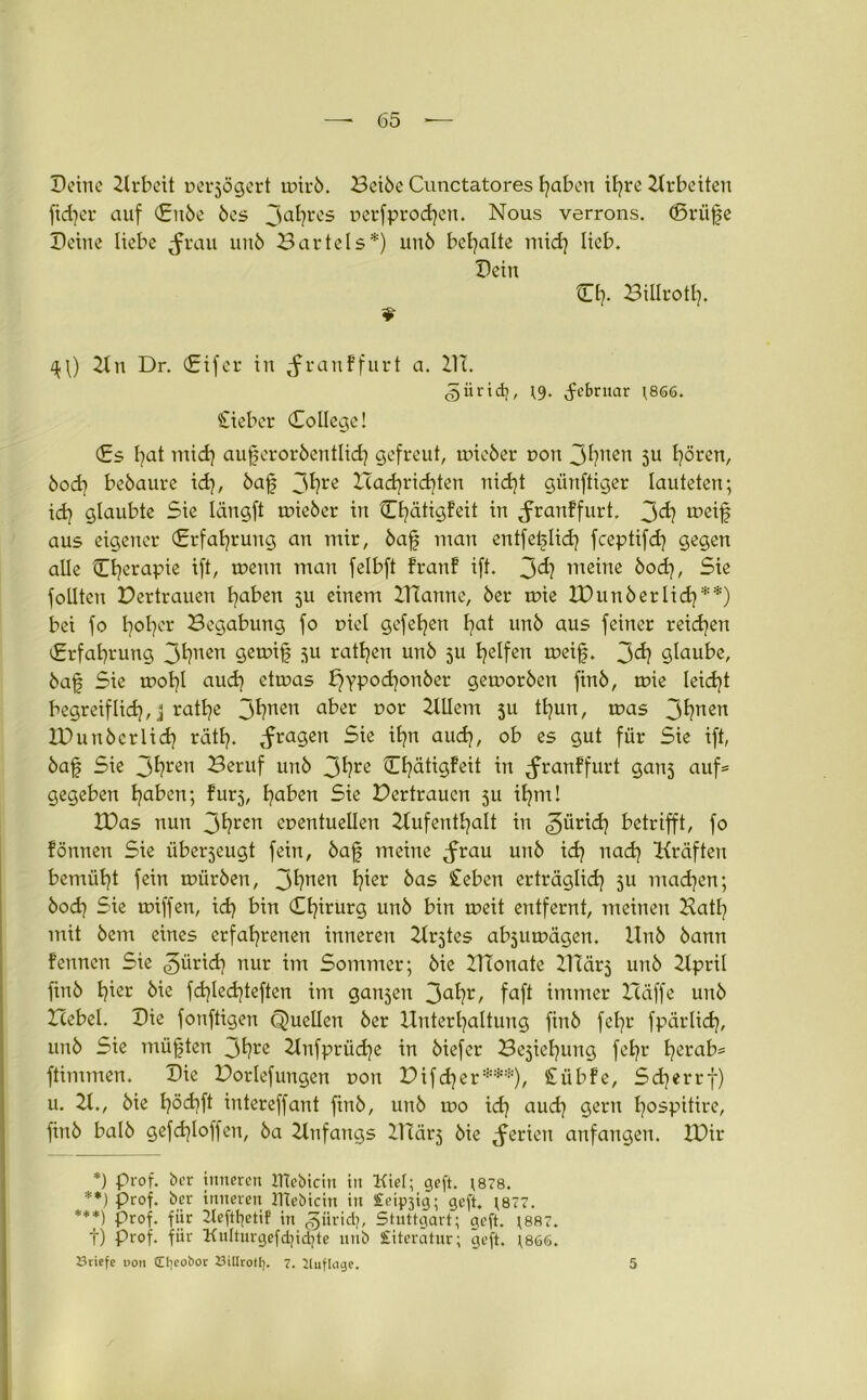 Deine 2lrbeit nerjögert mirb. Beibe Cunctatores f?aben ib?rc Arbeiten ftd?er auf Citbe bes 3a^res ncrfprodjen. Nous verrons. (ßrüfe Deine liebe ^rau unb Bartels*) unb bemalte mid? lieb. Dein Cf?. Billrotl?. ^\) 2tn Dr. (Eifer in ^ranffurt a. 21c. 5ürtd;, \9. ^ebrnar \86ö. £ieber College! Cs f?at mid? auferorbentlid? gefreut, mieber non J^nen 5U f?ören, bod? bebaute id?, bafj 3^rß Bad?rid?ten nid)t giinftiger lauteten; id? glaubte Sie längft mieber in Cf?ätigfeit in ^ranffurt. 3<^ roeif aus eigener €rfaf?rung an mir, baf man erttfetjlid? fceptifd? gegen alle Cf?erapie ift, menn man felbft franf ift. 3^? ntstne bod?, Sie follten Dertrauen l?aben ju einem ZTtanne, ber mie DHmberlid?**) bei fo l?ot?er Begabung fo Diel gefet?en fjat unb aus feiner reichen Crfat?rung 3^ncn 9ßtr>if ^u ratzen unb 511 tjelfen meifj. 3<^ glaube, baf Sie mol?l aud? etmas £?yPod?onber gemorben finb, mie leidet begreiflid?, 3 ratl?e 3^?nen a^ßr Dor 5U tl?un, mas 3^nßn IDunberlid? rät!?, fragen Sie if?n aud?, ob es gut für Sie ift, bajj Sie 3^ren 23ßrllf unb 3^re Cf?ätigfeit in ^ranffurt gati5 auf« gegeben f?aben; furj, f?aben Sie Dertraucn ju if?m! IDas nun 3*?ren enentuellen 2(ufenthalt in ^ürid? betrifft, fo fönnen Sie überjeugt fein, ba§ meine <frau unb id? nad? Kräften bemüht fein mürben, 3^?nen ^er ^as £ßben erträglid? ju madjen; bod? Sie miffen, id? bin Cf?irurg unb bin meit entfernt, meinen Batf? mit bem eines erfat?renen inneren Krjtes abjumägen. Hub bann fenucn Sie ^ürid? nur im Sommer; bie 21Tonate ITtärj unb 21pril ftnb t?ier bie fd?Ied?teften im ganzen 3a^?r/ faft immer Baffe unb Bebel. Die fonftigen Quellen ber Huterl?altung finb fct?r fpärlid?, unb Sie müßten 3^?re 21nfprüd?e in biefer BejieEjung fcf?r l?erab« ftimmen. Die Borlefuugen oon Bifd?er***), {tübfe, Sd?errf) u. 21., bie l?öd?ft intereffant finb, unb mo id? aud? gern l?ospitire, finb balb gefdjloffen, ba 2tnfangs CITärj bie Serien anfangen. XDir *) Prof, ber inneren IHebicin in Kiel; geft. \878. **) Prof, ber inneren JTtebicin in Stetig; geft. r877. ***) Prof, für 2tefttjetif in <§iiridj, Stuttgart; geft. ;887. f) Prof, für Kulturgefdjidjte unb Literatur; geft. ;866. Briefe oon Ctjcobor BiUrollj. 7. Auflage. 5
