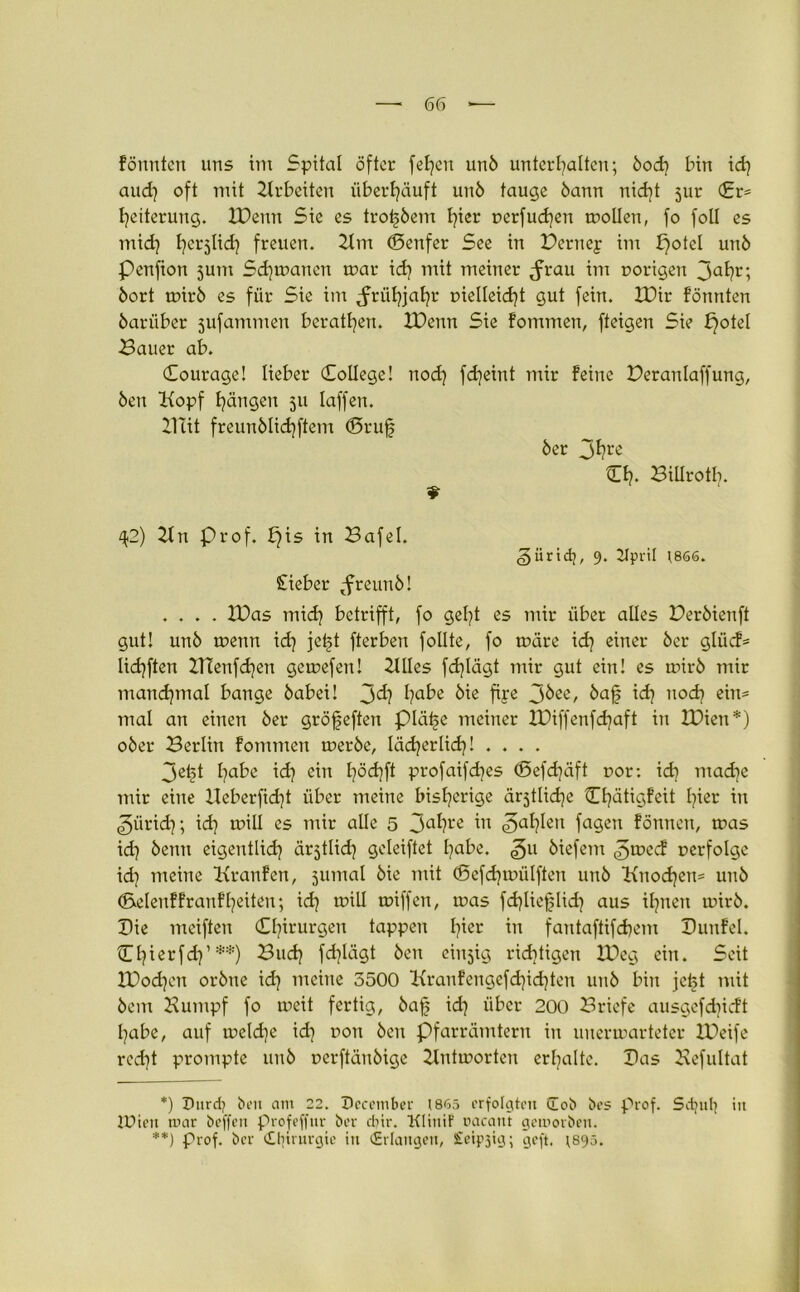 fönnlen uns im Spital öfter fefycu unb unterhalten; bod] bin xd} aud] oft mit Arbeiten überhäuft unb tauge bann nid]t jur Cr= heiterung. XDenu Sie es trotjbem hier perfudjen mollen, fo foll es mich h^5lid| freuen. Xlm (Senfer See in Perney im X}otel unb Penfion jutn Sd)manen mar ich Tritt meiner ^frau im porigen 3ahr; bort toirb es für Sie im Jrühfahr pielleidjt gut fein. XPir fönnten bariiber jufammen berathen. XPenn Sie fommen, fteigen Sie potel Bauer ab. Courage! lieber College! nod) fdjeint mir feine Peranlaffung, ben Hopf hängen 511 Iaffen. XUit freunblichftem (Brufj ber 3hrc Ch* Billrotb. 9 ^2) Hn Prof. f}is in Bafel. giiridj, 9. Kpril \866. Sieber tfreunb! .... XPas mid] betrifft, fo geht es mir über alles Perbienft gut! unb menn ich jet?t fterben follte, fo märe xd} einer ber glücf= lichften XTCenfdjen gemefen! HUes fdjlägt mir gut ein! es mirb mir manchmal bange babei! J>d} hübe bie fiye 3^ee, ich nod] eim mal an einen ber gröfeften piä^e meiner XPiffenfcfjaft in XPien*) ober Berlin fommen merbe, lächerlich! .... 3eijt l}abe ich ein h°<hfl profaifebes <5efd]äft por: icf] mache mir eine XXeberfid]t über meine bisherige ärjtliche Ojätigfeit hier in ^ürid); ich mill es mir alle 5 3ahre in «3ah^ei1 fagen fönnen, mas id) kenn eigentlich är^tlid] geleiftet hübe, ^u biefent ^meef perfolge xd} meine Kranfen, jumal bie mit (Sefdjmülften unb Hnod]en= unb (Selenffranfheilen; ich miU miffen, mas fd)liej|lid] aus ihnen mirb. Pie mciften Chirurgen tappen l^er m fantaftifchem Punfel. Chterfch’**) Buch fchlägt ben einzig richtigen XPeg ein. Seit XPodjen orbne ich meine 5500 Kranfengefdjichten unb bin je^t mit bem Bumpf fo meit fertig, baf ich über 200 Briefe ausgefdneft Ijabe, auf meld)e id] pon ben Pfarrämtern in unermarteter XPeife red]t prompte unb perftänbige Xlntmorten erhalte. Pas Befultat *) Durdj ben am 22. December (865 erfolgten üob bcs prof. Sdjith iit 1Uteil mar beffen profeffur ber ebir. Klimt racant geworben. **) Prof, ber Chirurgie iit (Erlangen, Sfeipjig; geft. ;895.
