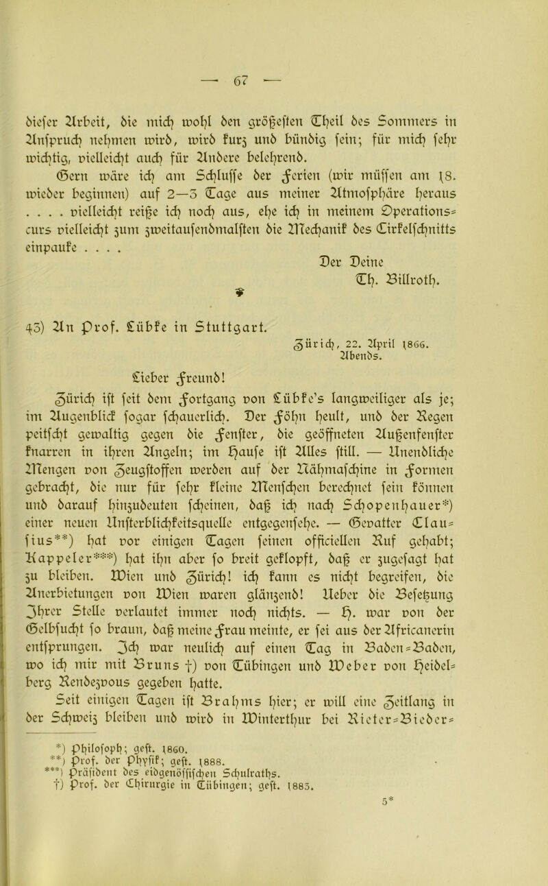 6iefcr Hrbcit, 6ie mid] mol]l 6en gröfeften Cl]eil 6es Sommers in Hnfprud] nehmen mtr6, mir6 furj un6 bün6ig fein; für mid] fetjr mid)tig, DieUeidjt and) für 2ln6ere belel]ren6. (Sern märe id] am Sd]luffe 6er Serien (mir muffen atu \8. mieöer beginnen) auf 2—5 Cage aus meiner Htmofpfäre heraus . . . . Dielleid] t reife id] nod] aus, el]e id] in meinem 0perations= eurs rielleid]t 511m jmeitaufenömalften 6ie H!ed]anif 6es CirFelfd]nitts einpaufe .... Der Deine Ci]. Billrotf]. ¥ 45) 2lrt Prof. £übfe in Stuttgart. <§üricfy, 22. Ulpril ]866. 2tbenbs. £icber ^freimö! ^ürid] ift feit 6em Fortgang r>on £übfe’s laugmeiliger als je; im Hugenblicl fogar fd]auerlid]. Der ^öl]U feult, un6 6er Kegen pcitfd]t gemaltig gegen 6ie genfer, 6ie geöffneten Hufenfenftcr fnarren in il]ren Hngeln; im £]aufe ift Hlles füll. — Hnen6lid]e HTengen non ^eugftoffen mer6en auf 6er Icäfmafdjine in formen gebracht, 6ie nur für fcl]r Heine ZHcnfcljcn berechnet fein föunen un6 6arauf I]in5u6euten fd]einen, 6af id] uad] Sd]openl]auer*) einer neuen llnfterbtid]feitsquelle entgegeufefe. — ©euatter Clau* fius**) fat Dor einigen Cagcn feinen officiellen Huf gefabt; Happeier***) l]at it]n aber fo breit gcflopft, 6af er jugefagt I]at 5U bleiben. XDien un6 ^iirid]! id] fann cs nid]t begreifen, 6ie Hncrbictungcn dou XDien maren glänjenö! Heber 6ie Befefung 3l]rer Stelle uerlautet immer nod] nid]ts. — p. mar dou 6er <5clbfud]t fo braun, 6af meine <frau meinte, er fei aus 6er Hfricaneriu entfprungen. 3^ mar neulid] auf einen Cag in Ba6cn = Ba6cn, mo id] mir mit Bruns f) dou Cübirtgen un6 H)cber dou Djci6el= berg Hen6ejDous gegeben l]atte. Seit einigen Cagen ift Brat]ms l]icr; er mill eine ^eitlang in 6er Sdjmeij bleiben un6 mir6 in IDintcrtfur bei Hieter = Bie6er = *) ptflofoptj; geft. jseo. **) Prof, ber ptjvfif; geft. ;888. ***) präfibent bes eibgenöffifdjen Sdjulratfys. f) Prof, ber dtfrurgie tn (tübingen; geft. *883.