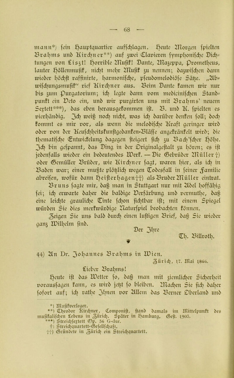 mann*) fein Hauptquartier auffd)lagen. Hcu^c DTorgen fpielten Braljms unb Kirchner**) auf jmei (Elameren fympljonifdjc Did)= tungen non Sisjt! Horr^e DTufif! Dante, DTajeppa, prometfycus, lauter pöllenmufif, nid]t mcfyr DTufif ju nennen; bajmifcfyeit öann mieber fyödjft raffinirte, fyarmonifdje, pfeubomclobiöfe Safe. „2lb= mifdjungsntufif rief Kirchner aus. Beim Dante famen mir nur bis 511m purgatorium; id) legte öann r>om meöicinifdjen Stanb= puuft ein Dcto ein, unb mir purgirten uns mit Srafyms1 neuem Seytett***), bas eben ferausgefommen ift. B. unb K. fpielten es tnerfänbig. Jd) meif nod) itid?t, mas id) bariiber benfen foll; bocb fommt es mir ror, als meint bie melobifdje Kraft geringer mirb ober non ber Keufd]l)eitsfunftgebanfen=Bläffc angefränfelt mirb; bie tfyematifdje (Sntmicfelmtg bagegen fteigcrt ftd? ju Badj’fdjer pöl^e. 3 cf? bin gefpannt, bas Ding in ber 0riginalgeftalt ju Igoren; es ift jebenfalls mieber ein bebeutenbes D)erf.—Die ©ebriiber BTüIIerf) ober (Semüller Brüber, mie Kirdjner fagt, maren Hier, als id? in Baben mar; einer mufjte plöflid? megett Cobesfall in feiner Familie abreifen, mofür bann £}cifterl)agentt) alsBruberBÜiller eintrat. Bruns fagte mir, baf man in Stuttgart nur mit 2lbel I?offäl?ig fei; id? ermarte halber bie balbige Derfärbung unb pcrmutfc, baf eine leid?te grauliche Cinte fd?ott fid?tbar ift; mit einem Spiegel mürben Sie bies merfmürbige rcaturfpiel beobad?tcn föntten. feigen Sie uns halb burd? einen luftigen Brief, baf Sie mieber gaitj D)ill?clm finb. Der 3l?re O?. BiUrotl?. 2tn Dr. 3°f?anncs Braf?ms in IDicn. £>ürid}, lllai ;866. Sieber Brahms! Heute ift bas IDetter fo, baf man mit jicmlidjer Sid?crf?cit porausfageit fann, cs mirb jefet fo bleiben. 2Hacf?en Sic ftd? baljer fofort auf; id? rat£?e 3*?rcen uor 2111cm bas Berner £)bcrlanb unb *) ItTufipDerleger. **) tEtjeobor Kirchner, (Eomponift, ftanb batnals ttn ITtittelpunFt bes mufifaltfdjeu Sehens in ^iiridj. Später in Hamburg. (Seft. t^oö. ***) Streidjfejtett ®p. 36 G-dur. f) Streid}quartett*(Sefellfd}aft. ff) (Sriinbete in §iirich d» Streichquartett.