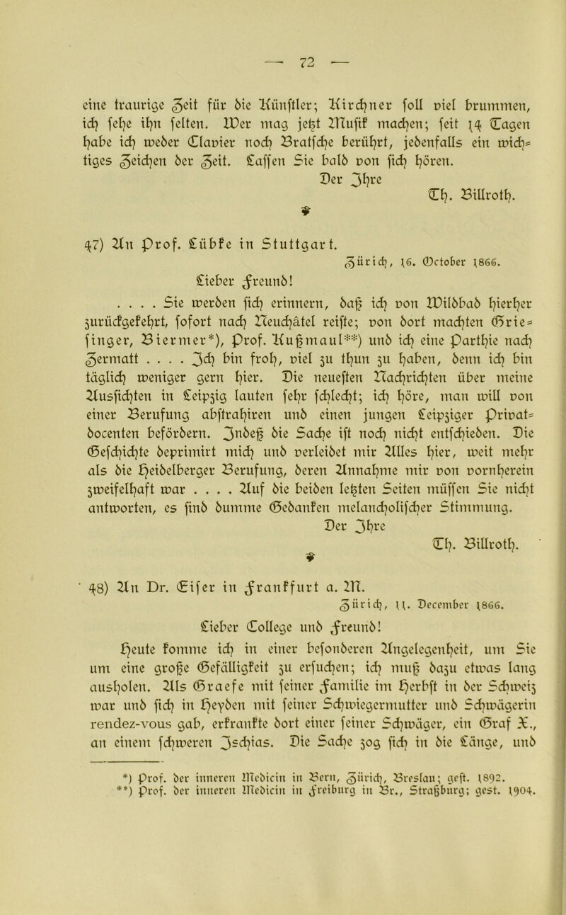 eine traurige <3eit für bie Künftler; Kirchner foü r>iel brummen, tdj fel)e iljn feiten. IDer mag jei§t IHuftf machen; feit ^ Cagen habe idj weber Clauier nod] Bratfdje berührt, jebenfalls ein wid)s tiges Reichen ber ^eit. Saffen Sie halb non fidj Ijören. Der 3fyre CI?. Billroth- 47) 2lit Prof. Siibfe in Stuttgart. ^iiridj, ;6. 0ctober ;866. Sieber ^rcunb! .... Sie werben fid? erinnern, baf id) uon IDilbbab l}ierl)er jurücBgefehrt, fofort nach Xleudjätel reifte; non bort machten ©rie = fing er, Biermer*), Prof. Kufjmaul**) unb idj eine Partie n ad) ^ermatt .... 3d? bin froh, niel 5U ttjun 511 Ijaben, beim id] bin täglich weniger gern I)ier. Die neueften Icacfyridjten über meine 2lusfid)ten in Steipjig lauten feljr fd}led}t; idj Ijöre, man will non einer Berufung abftraljiren unb einen jungen Seliger PriuaP bocenten beförbern. 3n^ßf bie Sache ift nod) nicht entfliehen. Die ©efd}id)te beprimirt mid) unb perleibet mir 2llles l^ier, weit mehr als bie peibelbcrger Berufung, bereu 2tnnahme mir non norntjerein 5weifelt?aft war .... 2luf bie beiben lebten Seiten müffcn Sie nidit antworten, es finb bumme ©ebanfen melandjolifdjer Stimmung. Der 3f?re Dl). Billrott). 9 ' ^8) 21 n Dr. (Eifer in Jranffurt a. 21T. ^iirid;, u. December ;866. lieber College unb ^reunb! tjeute fomme id) in einer befonberen 2tngelegenfyeit, um Sie um eine grofe ©efälligfeit 311 erfud)en; id) mujj baju etwas laug ausl)olen. 2lls ©racfe mit feiner ^fatnilie im fjcrbft in bcr Sdiweij war unb fid) in £)eyben mit feiner Schwiegermutter unb Schwägerin rendez-vous gab, erfranfte bort einer feiner Sd)wügcr, ein ©raf X., an einem fd]wercn 3-ch’as* -ad)e 50g fid) in bie Sänge, unb *) prof. her inneren UTebtcin in Bern, giirid), Breslau; tjeft. 1892. **) Prof, bcr inneren ITtebicin in jfreiburg in Br., Straßburg; gest.