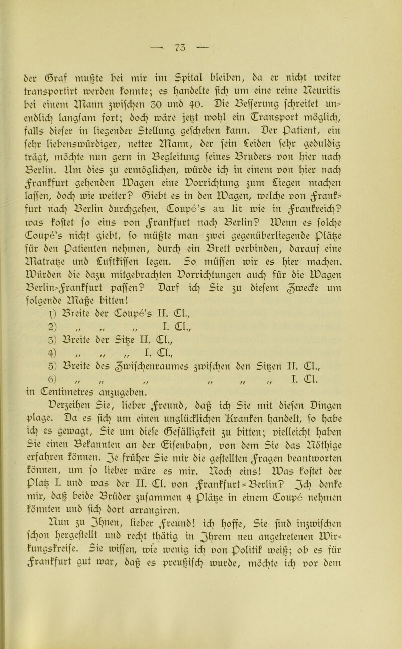 transportirt wer6en fonnte; es fyan6elte fid} um eine reine Heuritis bei einem ZTtann jwifd}en 50 un6 40. Die Befferung fdjreitet un= enblid] langfam fort; 6od} wäre jefet mot)I ein Cransport möglich, falls 6iefer in liegen6er Stellung gefd)el?en fann. Der Patient, ein febr liebenswür6iger, netter ZTCann, 6er fein Seiöen fet?r ge6uI6ig trägt, möchte nun gern in Begleitung feines Bru6ers non fyier nach Berlin. Um 6ies 511 ermöglichen, wür6e xd) in einem non fyier nach ^franffurt gel)en6en IDagen eine Vorrichtung 311m Siegen machen laffen, 6od] wie weiter? (Siebt es in 6en IDagen, welche Don ^ranf- furt nad] Berlin 6urd?gehen, (Coupe’s au lit wie in tfranf reich? was foftet fo eins non ^franffurt nad) Berlin? IDenn es fold)c Coupe’s nid)t giebt, fo miifte man jwei gegenüberliegen6e piäfe für 6en Patienten nehmen, 6urd) ein Brett nerbin6en, 6arauf eine Uiatrafe un6 Suftfiffen legen. So müffen wir es tfer madjen. lDiir6en 6ie 60511 mitgebrachten Vorrichtungen auch für kie IDagen Berlin^ranffurt paffen? Darf xd) Sie 511 6iefem jweefe um foIgen6e Xllafe bitten! \) Breite 6er Coupe’s II. (CI., 2) „ „ „ I. (CI., 5) Breite 6er Sife II. CI., 4) „ „ „ I. CI., 5) Breite 6es jwifebeuraumes jwifdren 6en Sifeen II. CI., (i) tt n tr // n if I* CI. in Centimetres anjugeben. Verjeihen Sie, lieber Jreunö, öaf ich 5ie mit 6iefen Dingen plage. Da es fid? um einen utigliicflicheu Uranien I?anöelt, fo habe id) es gewagt, Sie um 6iefe ©efälligfcit 5U bitten; nielleicht haI1cn Sie einen Befannten an 6er Cifenbahn, non 6em Sie 6as Höthige erfahren fönnen. je früher Sie mir 6ie geftellten ^fragen beantworten formen, um fo lieber wäre es mir. Hoch eins! IDas foftet 6er piaij I. un6 was 6er II. CI. non Jranffurt* Berlin? Jd) 6enfe mir, 6af bei6e Brii6er jufammen 4 pläfe in einem Coupe nehmen formten un6 fich 6ort arrangiren. Hun 511 Jhuett, lieber ,frcun6! ich Sie fin6 inswifchen f<hon hergeftellt un6 recht thätig in Jhrern neu angetreteneu XDir= fungsfreife. Sie wiffen, wie wenig id} non politif weif; ob es für Jranffurt gut war, 6af es prcufifcf wur6e, möchte ich u01' &em