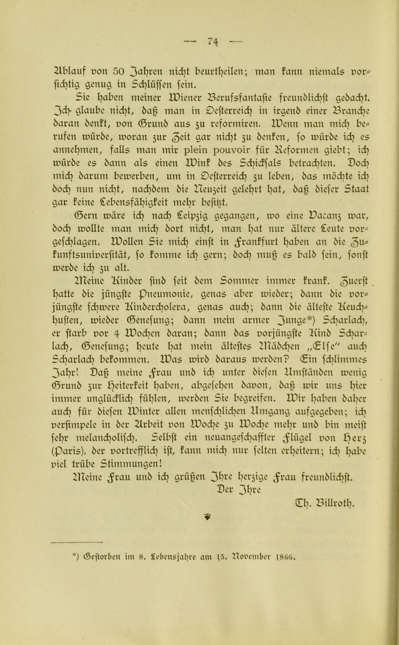 Ublauf non 50 3ahren nidjt beurteilen; mau !ann niemals r>or= fid)tig genug in Schlüffen fein. Sie haben meiner IPiener Berufsfantafie freuublid)ft gebad)t. jd]- glaube nid)t, bafj man in Oefterreid) in irgenb einer Branche baran benft, non ©runb aus ju reformiren. XDenn mau mid) be= rufen mürbe, moran jur gar nid)t 511 benfen, fo mürbe id) es annefymen, falls man mir plein pouvoir für Heformen giebt; id) mürbe es bann als einen IDiuf bes Sd)icffals betrachten. Bod) mid} barum bemerben, um in Oefterreid) 5U leben, bas möchte id) bod) nun nicht, nachbem bie Heujeit gelehrt hat, bafj biefer Staat gar feine £ebensfäl)igfeü mehr befitjt. ©ern märe id) nad) £eipjig gegangen, mo eine Bacanj mar, bodj mollte mau mid) bort uid)t, man hat nur ältere £eute nor= gefdjlagen. XDollen Sie mich einft in ^ranffurt haben an bie funftsuninerfität, fo fomme id) gern; bod) mujj es halb fein, fonft merbe id) 511 alt. Kleine Kinber fiub feit bem Sommer immer franf. ^uerft hatte bie jüngfte Pneumonie, genas aber mieber; bann bie r>or= jüngfte fernere Kinberd)oIera, genas auch; bann bie ältefte Keuch* huften, mieber ©enefuug; bann mein armer 3UTt9e*) Sd)arlad), er ftarb r>or 4 lPod)eu baran; bann bas norjüugfte Kinb Sd)ar= lad), ©enefung; hcu*e hat mein ältcftes BTäbdjen ,,©lfe aud) Sdjarlad) befommcn. IBas mirb baraus merben? ©in fcf)limmes 3ahr! Bafj meine ^rau unb id) unter biefen Umftänben meuig ©ruub 5111- peiterfeit haben, abgefehen banou, bafj mir uns lhcr immer unglücflid) fühlen, merben Sie begreifen. IPir haben baher and) für biefen IPiuter allen menfdjlidjen Umgang auf gegeben; id) nerfimpelc in ber Krbeit r>on IPod)e 511 XBodje mehr unb bin nteift fehr meIaud)olifd). Selbft ein ueuangefd)affter Jliigel r»ou per5 (Paris), ber nortrefflid) ift, fann mid) nur feiten erheitern; id) habe niel trübe Stimmungen! Kleine Jrau unb id) grüfjen 3^re Per5tge ^rau freunblid)ft. Ber 3hre ©ln Billrotl). *) (Seftorben im 8. £ebensjatjre am )5. ttooember 1866.