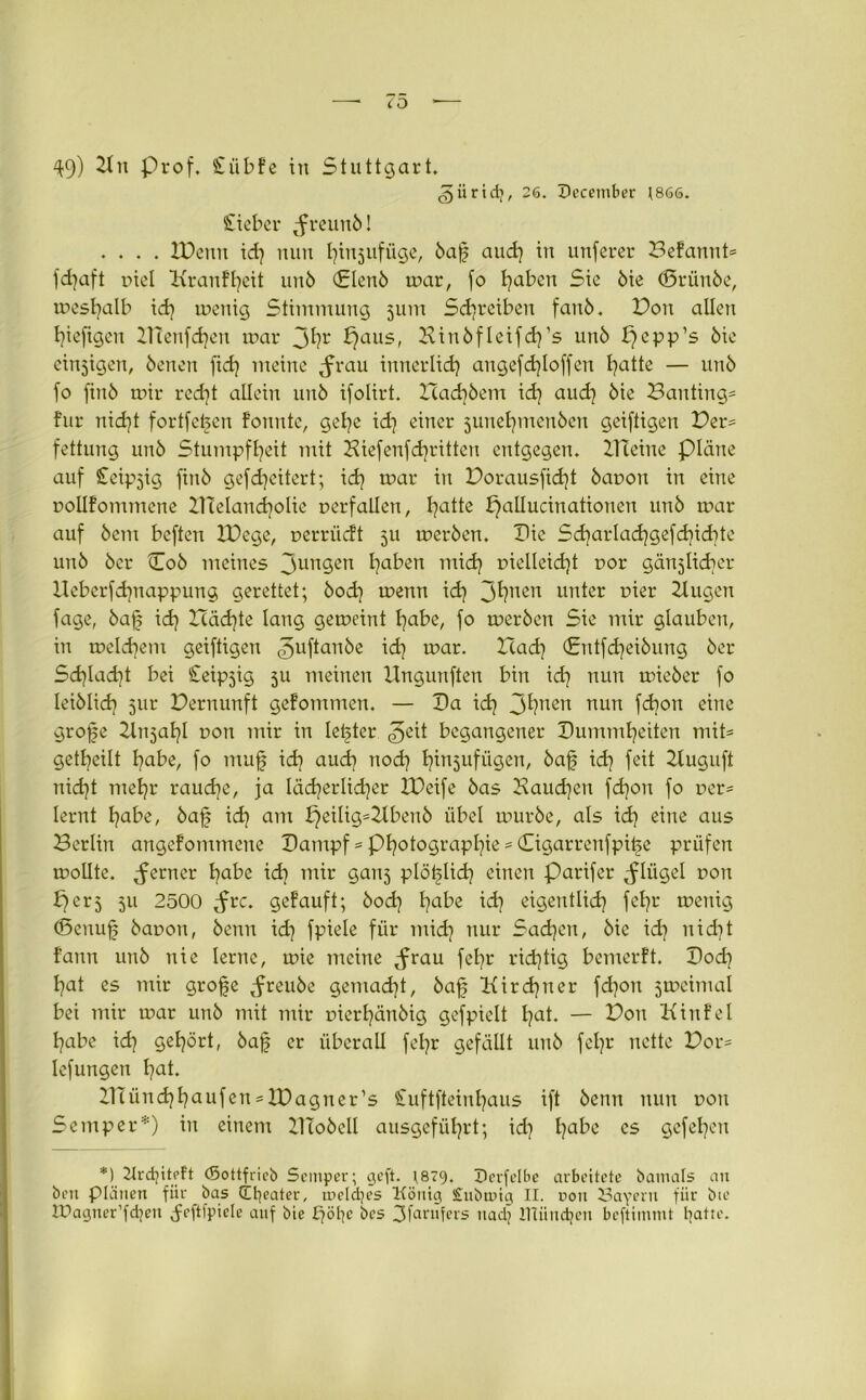 49) 21k Prof. Siibfe in Stuttgart. giiridj, 26. Decetnber 1866. Sieber ^freunb! .... JDenn id) nun Ifujufüge, baf and] in unferer Befannt* fdjaft oiel X\raufl)eit unb (Slenb mar, fo Ijaben Sie bie (Srünbe, mesfjalb id) tuenig Stimmung jum Schreiben faitb. Bon allen tjiefigen ZHenfdjen mar 3hr X)aus, Binbfleifdps unb X}cpp’s bie einzigen, beneu ftd) meine ^rau innerlid) angefdfoffen l?atte — unb fo finb mir red)t allein unb ifolirt. Hadjbem id) aud) bie Banting* für nidjt fortfefen fonnte, getje id) einer 5unetjmenben geiftigen Ver- fettung unb Stumpfheit mit Biefenfd)ritteu entgegen. XHeine plane auf Seipjig finb gefdjeitert; id) mar in Vorausfid)t baoon in eine Dollfommcne BTelandjoIie oerf allen, l)a^e Xjallucinationen unb m»ar auf bau beften XPege, nerrüeft 511 merben. Pie Sd)arlad)gefd)id)te unb ber Cob meines 3un3en hüben mid) pielleidjt oor gänjlidjer XXeberfdjnappung gerettet; bod) menn id) Jhnen unter üier Xlugen fage, baf id) Xcädjte lang gemeint hübe, fo merben Sie mir glauben, in meld)em geiftigen ^uftanbe ^ mar. X(ad) (£utfd)eibung ber Sd)Iad)t bei Ceipjig 511 meinen Xlngunften bin id) nun mieber fo leiblid) 51m Vernunft gefommen. — Pa id) 3fyuen nun fd)on eine grofe Xlnjahl dou mir in letzter geit begangener Pumml)eiten mit* geteilt hübe, fo muf id) aud) nod) Ifujufügen, baf id) feit Xluguft nid)t mehr raud)e, ja Iäd)erlid)er XPeife bas Vaudjen fd)on fo Der* lernt hafo, baf id) am X)eilig=Xlbenb übel mürbe, als id) eine aus Berlin angefommene Pampf * Photographie * (Tigarrenfpif e prüfen mollte. ferner habe id) mir ganj plöflid) einen Parifer ^lügel dou er5 511 2500 <frc. gefauft; bod) hafce id) eigentlich fef)r menig (Senuf baoon, beim id) fpiele für mid) nur Sachen, bie id) nid)t fann unb nie lerne, mie meine ^frau fehr richtig bemerft. Pod) hat es mir grofe ^freube gemacht, baf Kird)ner fd)on jmeimal bei mir mar unb mit mir Dierl)änbig gefpielt fut. — Von Kinfel habe id) gehört, baf er überall fefr gefällt unb fel)r nette Vor* lefungen fut. X1Tünd)haufen = XPagner’s Suftfeinfaus ift benn nun dou Semper*) in einem XITobell ausgeführt; id) l)a^c es Stehen *1) Krdjiteft ©ottfrieb Semper; geft. r879. Derfelbe arbeitete batnals an bett Plänen für bas llfyeater, meldjes König £ubtnig II. non Sayern fiir bie tüagner’fdjen Jeftfpiele auf bie X7ÖI7C bes 3farufers nad) IHiindjen beftimmt tyatte.