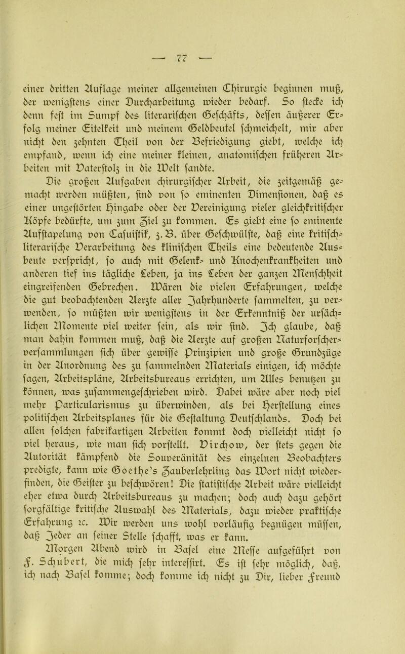 einer dritten Auflage meiner allgemeinen (Chirurgie beginnen mu| 6er meuigftens einer Durcharbeitung tnieöer beöarf. So fteefe id) 6enn feft im Sumpf bes literarifd)en ©efdjäfts, 6effen äußerer (Er* folg meiner (Eitelfeit un6 meinem ©elbbeutel fdjmeichelt, mir aber nid]t Öen sehnten OjeU fon 6er Befrieöigung giebt, meld]e id} empfanb, tuenn ich eine meiner fleinen, anatomifdjen früheren Ar* beiten mit Paterftols in 6ie IPelt fanöte. Die großen Aufgaben djirurgifcher Ztrbeit, 6ie seitgemäfj ge* macht merben müßten, finö fon fo eminenten Dimenfionen, öaf es einer ungeftörten bjingabe 06er 6er Pereinigung fieler gleidjfritifcher Köpfe beöürfte, um jutn ^iel 511 f'ommen. (Es giebt eine fo eminente Aufftapelung fon (Eafuiftif, 3.B. über <Scfd)mülftc, baf eine fritifdjs literarifche Perarbeitung bes flinifd^en Cheils eine bebeutenbe Aus* beute uerfpridjt, fo auch (Seiend unb Knochenfranfheiten unb anbereu tief ins tägliche £eben, ja ins Ceben ber ganzen XTleufchheit eingreifeubeu ©ebrechen. IDären bie fielen (Erfahrungen, toeldje bie gut beobadjtenben Zlerjte aller Jahrhunkcrte fammelten, 5U fer* menben, fo müßten rr»ir meuigftens in ber (Erfenntnif ber urfäch= liehen BTomente fiel treiter fein, als mir ftnb. 3^ glaube, bajj man baljin fommen mufj, baf bie Zterjte auf großen Xcaturforfcher* rerfammlungen fidj über gemiffe Prinzipien unb grofje ©runbjiige in ber Anorbnung bes 511 fammelnben ATaterials einigen, id) möchte fagen, Arbeitspläne, Arbeitsburcaus errichten, um Alles benutzen 511 fönnen, mas jufammengefdjrieben mirb. Dabei märe aber noch mehr particularismus 51t überminben, als bei perftellung eines politifchen Arbeitsplanes für bie ©eftaltung Deutfdjlanbs. Doch bei allen foldjen fabrifartigen Arbeiten fommt hoch fielleid)t nid]t fo fiel heraus, mie man fidj forftellt. Pird)om, ber ftets gegen bie Autorität fämpfenb bie Sormeränität bes einseinen Beobachters prebigte, fann mie ©oethe’s Zauberlehrling bas XPort uid)t mieber* finben, bie ©eifter 511 befchmören! Die ftatiftifdjc Arbeit märe fielleid}t eher etma burd) Arbeitsbureaus 511 machen; bod] and) baju gehört forgfältige frittfd^e Ausmahl bes ATaterials, baju mieber praftifdje (Erfahrung ic. A)ir merben uns mohl forläufig begnügen müffen, M? jeber an feiner Stelle fdjafft, mas er fann. ZITorgen Abenb mirb in Bafel eine Buffe aufgeführt fou S- Sd]ubert, bie mich fel]r intereffirt. (Es ift feljr möglich, öaf), id] nad} Bafel fomme; bod] fomme id} nicht 511 Dir, lieber Jreuuö