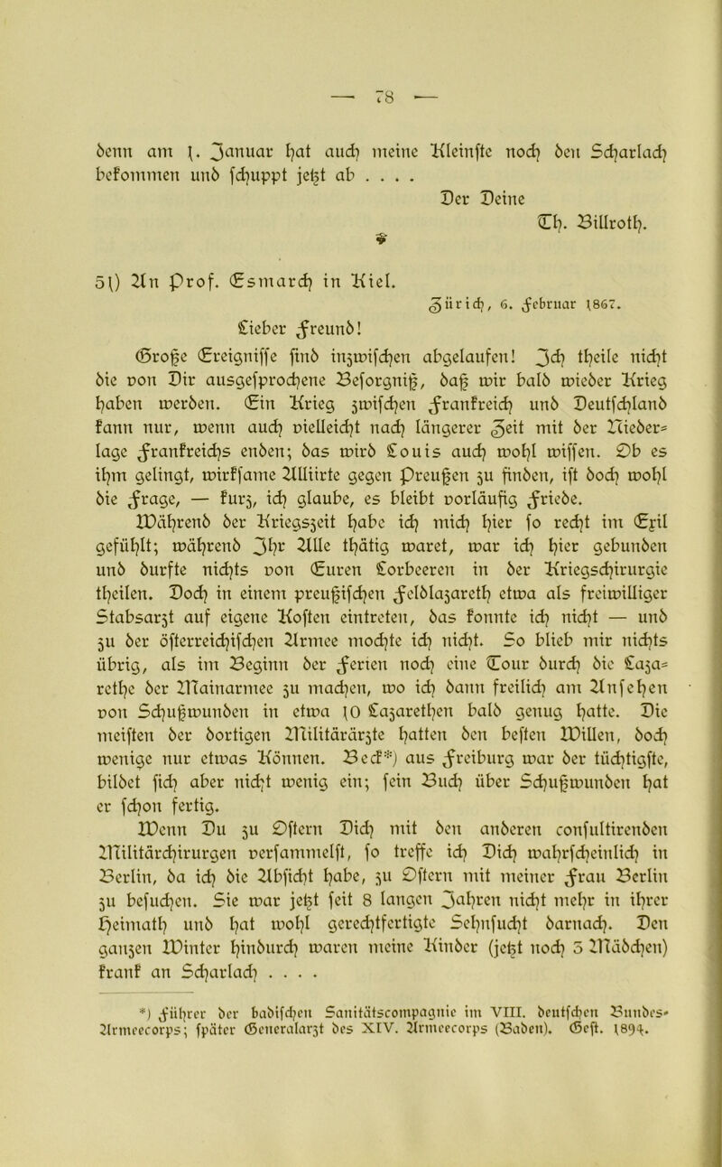 5cnu am \. Januar l)at and) meine Kleinfte nod] Öen Sd)arlad] bekommen 11116 fdjuppt jeijt ab ... . Der Deine CI]. Billrotl]. 5\) Kn Prof. (Esmardj in Kiel. ^iiridj, 6. ^ebruar ]867. Cieber ^freunö! (Srofe (Ereigniffe ftu6 injmifdjen abgelaufen! 3<^ ttyeile nid]t 6ie pon Dir ausgefprodjene Beforgnif, 6afj tr>ir baI6 mie6er Krieg haben mer6en. (Ein Krieg jmifdjen ^ranfreid] un6 Deutfd]Ian6 fann nur, menn and] pielleid)t nad] längerer jeit mit 6er Icie6er= läge ^ranfreid}s enöen; 6as mir6 £ouis and] mol)l miffeu. 0b es il]m gelingt, mirffame Klliirte gegen Preußen ju fin6en, ift 6od] tr>ot?l öie ^rage, — furj, id] glaube, es bleibt porläufig ^rieöe. XDäl]ren6 6er Kriegsjeit I]abe id] mid) I]ier fo redjt im (£yü gefüllt; mät]ren6 3hr Klle tlyätig märet, mar id] Ijier gebuu6en un6 6urfte nidjts pon (Euren Corbeeren in 6er Kriegsd]irurgie tfyeilen. Dod) in einem preufifdjen ^elölajaretl] etma als freimiüiger Stabsarzt auf eigene Koften eintreten, 6as fonute id] nidjt — un6 511 6er öfterreid)ifd)en Krmee modjte id] nid]t. So blieb mir nichts übrig, als im Beginn 6er Serien nod] eine Cour 6urd] öie Caja^ rctlje 6er ZHainarmee 511 machen, mo id] 6anu freilid] am Kufeljen pou Sd)uf?mun6en in etma ]0 Cajarethen bal6 genug hatte. Die meifteu 6er 6ortigen ZUilitärärjte Ratten 6cn befteu ZDillen, 6od] menige nur etmas Können. Bec!*) aus ^rciburg mar 6er tüd]tigfte, bilöet fid] aber nidjt menig ein; fein Bud] über Sd)ufmun6en I]at er fd]on fertig. IDenn Du 511 0ftcru Did] mit 6en an6cren confuItiren6cu ZKilitärdjirurgen pcrfammelft, fo treffe id) Did] mal]rfd]eiulid] in Berlin, 6a id] öie 2lbfid]t l]abe, ju 0ftcru mit meiner ^rau Berlin 511 befugen. Sie mar jetjt feit 8 langen 3a^?ren nid)t mehr in ihrer peimatl] un6 l]at mol]l gerechtfertigte Sel]ufud]t 6aruad). Den galten XDinter t}tn6urd] maren meine Kin6cr (jeist uod] 5 2Ttä6d)en) franf an Sdjarlad] .... *) ^iit^rer ber babifd?cu Sanitätscompagnie im VIII. beutfdjcn 23nnbes' 2lrmeecorps; fpäter (generalar^t bes XIV. 2tnncecorps (23abctt). (Seft. 189^.