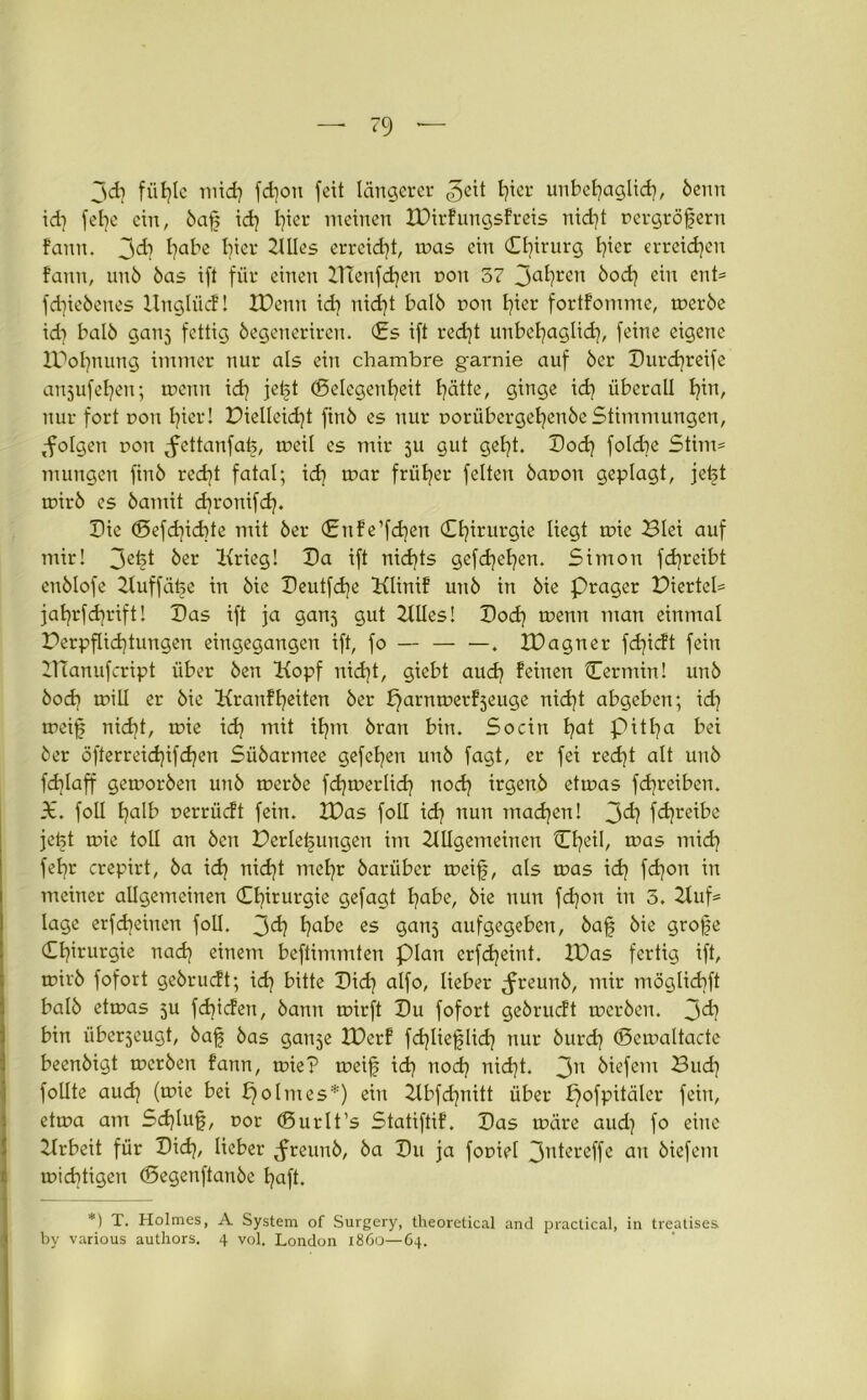 jd] fühle mid) fdjoit feit längerer hiei' unbehaglich, öemt id] fetje ein, öafj ich l)ter meinen IVirfungsfreis nicht rergröfjeru fann. jd) habe I)icr Alles erreicht, mas ein Chirurg l)ict erreichen fann, unö öas ift für einen ZTCenfdjen non 57 3ahren ^°d] ein ent* fd)ieöenes Unglück! XDenn id) nidjt balö non I)ier fortfomme, meröe id] balö ganj fettig öegeneriren. Cs ift redjt unbehaglich, feine eigene IPofynung immer nur als ein chambre garnie auf 5er Durcfyreife anjufeljen; menn idi jetjt (Gelegenheit hätte, ginge id) überall hat, nur fort t>on hier! Vielleicht finö es nur oorübergehenöe Stimmungen, folgen non ^ettanfafe, meil es mir ju gut geht. Doch folcbe Stint* mungen finö recht fatal; idj mar früher feiten öanon geplagt, jet^t mirö es öamit d^ronifd). Die ©efd]id)te mit 5er Cnf e’fdjen Chirurgie liegt mie 23lei auf mir! 3^1 öer Krieg! Da ift nichts gefdrehen. Simon fdjreibt enölofe Auffäfee in 5ie Deutfdje Klittif unö in öie Prager Viertel* jahrfdjrift! Das ift ja ganj gut Alles! Doch menn man einmal Verpflichtungen eingegangen ift, fo — . XVagner fdjicft fein UTanufcript über Öen Kopf nid)t, giebt auch feinen Cermin! unö öodj mill er öie Krankheiten öer parnmerfjeuge nicht abgeben; id] meijs nidjt, mie id) mit ihm öran bin. So ein hat Pitha ^ei öer öfterreidjifchen Süöarmee gefehen unö fagt, er fei recht alt unö fdjlaff gemoröen unö meröe fd)merlidj noch irgenö etmas fdjreiben. X. foü halb nerrüeft fein. XVas foll id] nun machen! 3d] fd)reibe jefet mie toll an Öen Verlegungen im Allgemeinen Cheil, mas mich fehr erepirt, öa id) nicht mehr öarüber meifj, als mas id) fd)on in meiner allgemeinen Chirurgie gefagt habe, öie nun fdjon in 5. Auf* läge erfdjeinen foll. 3d) habe es ganj aufgegeben, öafj öie grojie Chirurgie nad) einem beftimmten plan erfdjeint. IVas fertig ift, mirö fofort geörueft; idj bitte Dich alfo, lieber Jreunö, mir möglichft balö etmas 5U fdjtcfen, öann mirft Du fofort geörueft meröen. 3d? bin iiberjeugt, öafj öas gauje JVerf fd)Iiefjlich nur öurd) (Scmaltacte beenöigt meröen fann, mie? meifj ich noch nidjt. 3n öiefem Buch follte auch (une bei bjolmes*) ein Abfdjnitt über pofpitäler fein, etma am Sd)luf, oor ©urlt’s Statiftif. Das märe aud) fo eine Arbeit für Dich, lieber Jreunö, öa Du ja fouiel 3ntereffe au öiefem midjtigen (Segenftanöe haft. *) T. Holmes, A System of Surgery, theoretical and practical, in treatises by various authors. 4 vol. London 1860—64.