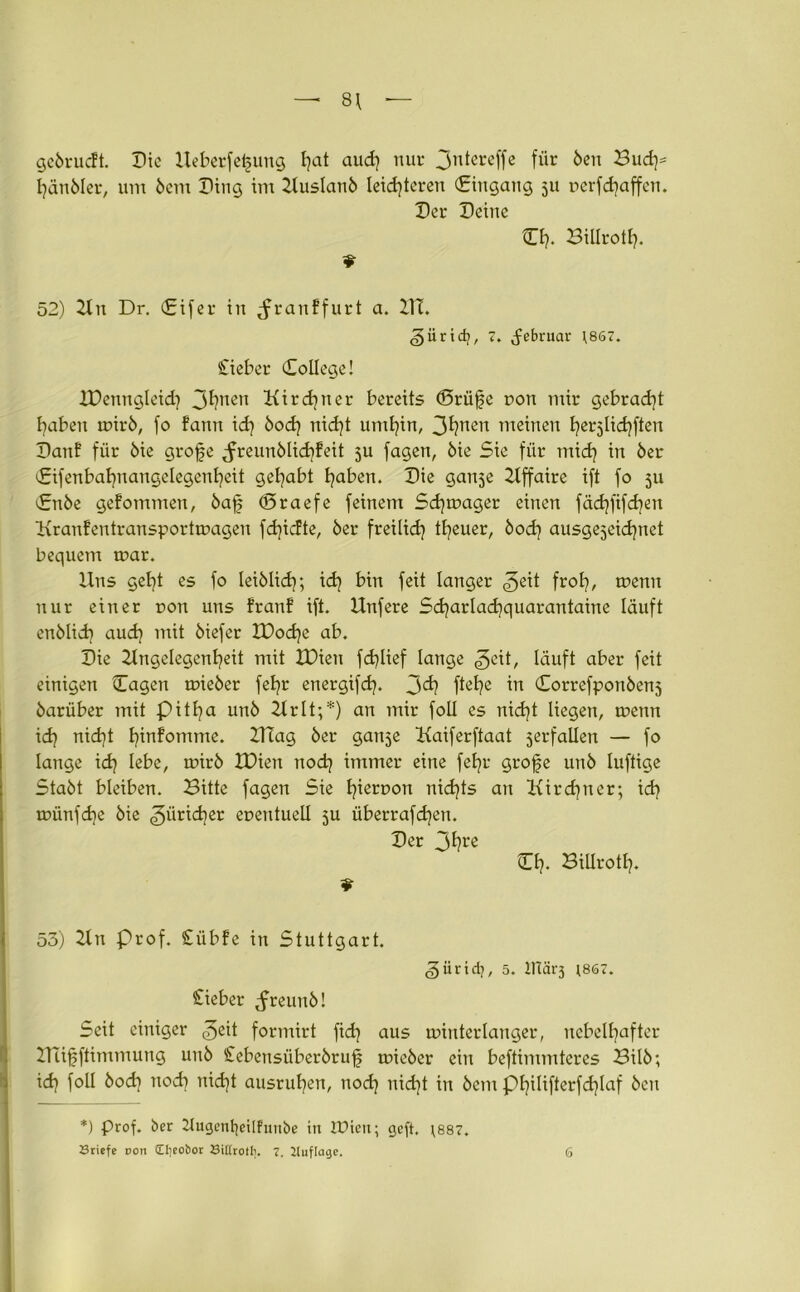 — 8\ gebrucft. Die Ueberfei§ung t?at aud) nur 3ntereffe für Öen Bud)= hänbler, um bcnt Ding im 2tuslanb leichteren (Eingang 5U uerfdjaffen. Der Deine CI). BiUrotl). 52) 2tn Dr. (Eifer in Jranffurt a. 211. <§ürid), 7. Februar ;867. Cieber College! JDenngleid) 3hnen Kird)ner bereits <5rü|e r>on mir gebracht haben rnirb, fo fann id) bod) nid)t umhin, 3^nen meinen herjlichften Danf für öie grofe <freunblid)feit ju fagen, bie Sie für mich m ber Cifenbahnangelegenhcit gehabt haben. Die gan$e 2lffaire ift fo 311 Cnbe gefommen, baf (Sraefe feinem Sd)tr>ager einen fäd)fifd)cn Kranfentransportmagen fd)icfte, ber freilich theuer, bod) ausgezeichnet bequem mar. Uns geht es fo leiblich; ich bin fett langer <3ett froh/ trenn nur einer ron uns franf ift. Unfere Sd)arlad)quarantaine läuft enblid) aud] mit biefer H)od)e ab. Die Ungelegenheit mit IDien fd)Uef lange geit, läuft aber feit einigen Cagen mieber fehr energifd). 3<3? ftehc in Correfponbenj barüber mit pitha unb 2lrlt;*) an mir foll es nicht liegen, rnenn id) nicht hmfomme. 2TTag ber gan^e Kaiferftaat zerfallen — fo lange id) lebe, rnirb XDien nod) immer eine fehr grofe unb luftige Stabt bleiben. Bitte fagen Sie t)terr>on nichts an Kirchner; id) münfd)e bie Züricher euentuell 5a überrafd)en. Der 3hre Cf?- BiUrotl). 53) 21 n Prof. £übfe in Stuttgart. ^ürid?, 5. IHärj ;867. lieber ^freunb! Seit einiger formirt fid) aus minterlanger, nebelhafter Uufjftimmung unb Cebensüberbruf toieber ein beftimmtcres Bilb; id) foll bod) ttod) nid)t ausruhen, nod) nid)t in bem pi)ilifterfd)laf ben *) prof. ber 2tugcnl)eilfuiibe in IDien; geft, \887.