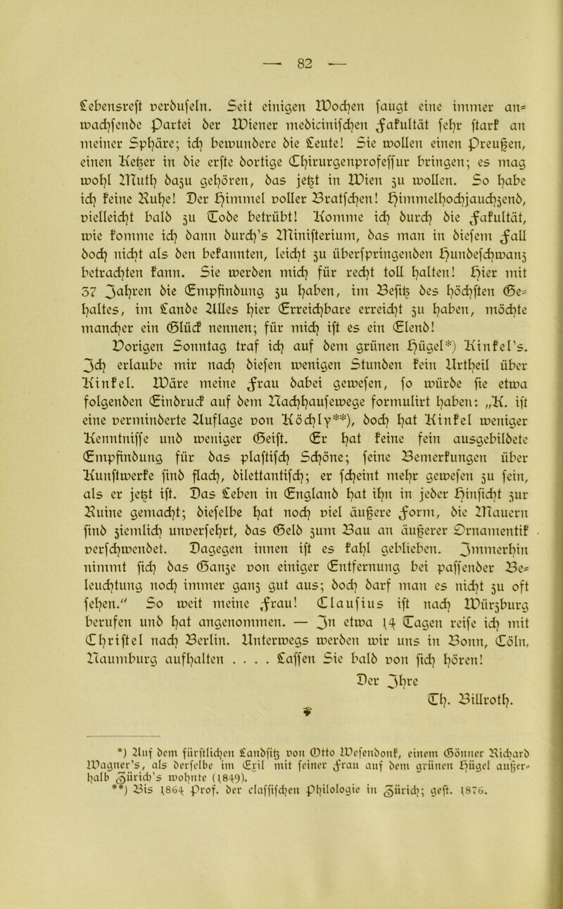 £ebensreft t>er6ufeln. Seit einigen IDodjen (äugt eine immer au= mad?feit6e Partei 6er IDiener meöicinifdjen Jafultät fel?r ftarf au meiner Sphäre; id? bemuubere 6ie SteuteI Sie tnolleu einen preufen, einen Ketjer in 6ie erfte 6ortige €l?irurgeuprofeffur bringen; es mag mot?l mutt} 60511 gehören, 6as jet>t in EDiett 511 molleit. So l?abe xd} feine Hufye! Der fjimmel notier Bratfd?en! f?immelt?od?jaud?5en6, r>ielleid?t baI6 5U Do6e betrübt! Komme id? 6urd? 6ie ^fafultät, mie fontme id? 6anu 6urd?’s ZHinifterium, 6as man in 6ie(ent <fall 6od? nid?t als 6en befannten, leidet ju über(pringen6en punbefcfynxtnj betrad?ten famt. Sie mer6en tnid? für red?t toll galten! pier mit 57 Jahren 6ie <Entpfin6ung 5U l?aben, im Befit> 6es l?öd?ften (5e= l?altes, im Stanöe Ellies l?ier (Erreichbare erreid?t 511 l?aben, möd?te mancher ein (Dliicf nennen; für mid? ift es ein (£len6! Porigen Sonntag traf id? auf 6em grünen pügel*) Kinfel’s. 3d? ertaube mir nad? 6iefen menigen Stunöen fein llrtl?eil über Kinfel. IDäre meine ^rau 6abei gemefen, fo mür6e fte etma fo!gen6en (£in6rucf auf 6etn Bad?haufemege formulirt l?aben: „K. ift eine r>ermin6erte Eluflage non Ködjly**), 6od? t?at Kinfel mettiger Kenntniffe un6 mettiger (Seift. (Er l?at feine fein ausgebil6ete (£tupfin6ung für 6as plaftifd? Sd?öne; feine Bemerfungen über Kuitftmerfe fin6 flad?, 6ilettantifd?; er fd?eint ntel?r gemefen 511 fein, als er jet>t ift. Das Sieben in (£nglan6 I?at il?n in je6er pinficbt jur Buine gemacht; 6iefelbe l?at nod? niel äufere ^orm, 6ie Blauem fin6 siemlid? unr>erfel?rt, 6as (Sel6 5um Bau an äußerer 0rnamentif r>erfd?men6et. Dagegen innen ift es fal?l geblieben. 3mm<ttf?in nimmt fid? 6as (Danse r>on einiger (Entfernung bei paffeu6er Be= leu<f?tung uod? immer ganj gut aus; 6od? 6arf mau es nid?t 511 oft fel?en. So meit meine ,frau! (El auf ins ift nad? IDürjburg berufen un6 t?at angenommen. — 3n etma H Dagen reife id? mit (£ I7rifte 1 tiad? Berlin. Hutermegs mer6en mir uns in Bonn, (Sollt, Baumburg auffyalten .... Waffen Sie ba!6 dou fid) fjören! Der 3l)re Dl?. Biürotl?. *) 2luf bem fiirftItd?ott Sanbfitj uon ©tto lUefenbonf, einem (Sönner Kidmrb IDagncr’s, als berfelbc im <£jil mit feiner ^rau auf bem grünen fjüget auger- halb «güricb’s mol?nte ((8^9). **) 23is (.86^ Prof, bcr claffifdjett Philologie in giiridj; geft. (876.