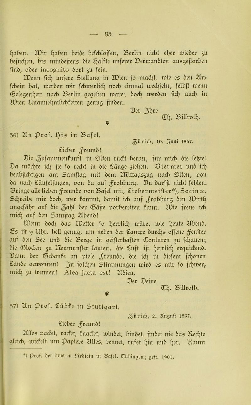 fyaben. 10 ir Ijaben bctöe befcfyloffen, Berlin nid)t efyer wieber 511 befudjen, bis minbeftens 6tc f^älfte unferer Derwaubten ausgeftorbeu fittb, ober incognito bort 5U fein. tDenrt ftdt unfere Stellung in IPien fo mad)t, wie es ben Kn= fd]ein l}at, werben wir fd^werlid) nod) einmal wedjfeln, fclbft wenn Gelegenheit itad] Berlin gegeben wäre; bod] werben fid) audj in XPien Unannefymlidffeiten genug finben. Der Jt?re CI). BillrotE?» 56) 2ln Prof, pis in Bafel. <§iirid}, ;o. 3uni 1867. lieber Jreunb! Die ^ufammenfunft in 01tcn riidt Ijerau, für midj bie letzte! Ba möchte id} fie fo redjt in bie Sänge jiefyen. Bier nt er unb id) beabfiditigcn ant Samftag mit bem XTiittagsjug nad] 01ten, non ba nad) Säufelfingen, non ba auf ^rofyburg. Bu barfft nicfyt fehlen. Bringe alle lieben ^reunbe non Bafel mit, Siebermeifter*), Socin ic. Schreibe mir bod], wer fommt, bamit id) auf ,frot)burg ben XPirtl? ungefähr auf bie ^al}I ber ©äfte norbereiten fann. IBie freue id} mid) auf ben Samftag Kbenb! IPenn bod) bas IPetter fo fyerrlid? wäre, wie fyeute 2Xbenb. (Es ift 9 Hb?r, hell genug, um neben ber Campe burdjs offene ^enfter auf ben See unb bie Berge in geifterfyaften Conturen 511 fdjauen; bie ©loden ju XTeumünfter läuten, bie Suft ift fyerrlid} erquidenb. Bann ber ©ebanfe an niele ^freunbe, bie idj in biefem fdjönen ISanbe gewonnen! 3n foldjen Stimmungen wirb es mir fo fd)wer, mid) 511 trennen! Alea jacta est! Xlbieu. Ber Beine O?. Billroth* 57) 2ln prof. Sübfe in Stuttgart. ^üridj, 2. Tliiguft J867. Sieber tfreunb! Xllles padet, radet, Fnadet, winbet, binbet, fiubet nie bas Bedjte gleid], widelt um papiere XUles, rennet, rufet l)iit unb fyer. Kaum *) Prof, ber inneren ITtebidn in Safet, (Tübingen; geft. *90 u
