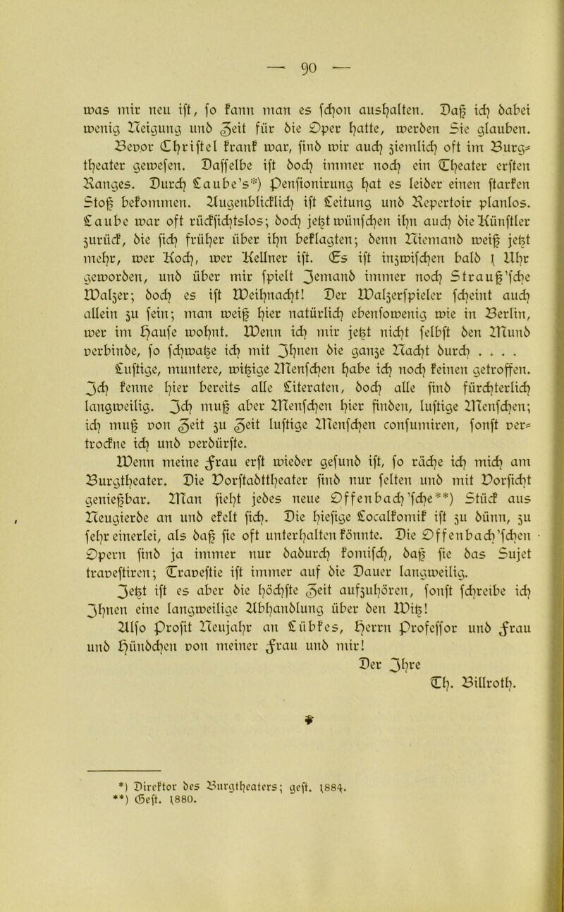 mas mir neu ift, fo Faun man es fdjon ausfyalten. Bafj id] babei menig Heigung unb ^eit für bie 0per I^atte, merben Sie glauben. Bepor Cfyriftel FranF mar, finb mir aud) jiemlid} oft im Burg* tfyeater gemcfen. Baffelbe ift bod] immer nod) ein Cljeater erften Banges. Burd) Caube’s*) penfionirung t)at es leiber einen ftarFen Stofs bcFommen. BugenblicFlid) ift Leitung unb Bepertoir planlos. Staube mar oft rücFfid)tslos; bod) jet§tmünfcfyen it^n aud) bieKünftler jurücF, bie fidj früher über iljn beFlagten; beim Iciemanb meif jefet rrtefyr, mer Kod), mer Kellner ift. (Es ift injmifdjen halb \ Uljr gemorben, unb über mir fpielt 3emanb immer nod) Straujpfdie IBaljer; bod) es ift IPeifynadjt! Ber IDaljerfpieler fdjeint aud) allein 511 fein; man meif hier natürlich ebenfomenig mie in Berlin, mer im b)aufe mol)nt. XDenn id) mir jet>t nicf)t felbft ben ZTCunb perbinbe, fo fd)mal§e id) mit 3huen kie gan^e Had)t burd) .... Suftige, muntere, miijige ZTTenfdjen habe id) nod) Feinen getroffen. 3dj Fenne pier bereits alle Literaten, bod) alle finb fürdjterlid) langmeilig. 3^ lltuf a^er 2Tienfd)cn Ijier finben, luftige BTenfdien; id) muf poti <5eit 3U «geit luftige BTenfdjen confumiren, fonft per* trocFne id) unb perbürfte. XDenn meine ^rau erft mieber gefunb ift, fo rad)e id) mid) am Burgtheater. Bie Dorftabttfyeater finb nur feiten unb mit Dorfidit genießbar. BTan fielet jebes neue 0ffenbad)’fd)e**) StücF aus Zceugierbe an unb eFelt fid). Bie I^iefige StocalFomiF ift ju bünn, 5U fel)r einerlei, als bafj fie oft unterhalten Fönnte. Bie 0ffenbad)’fd)en 0pern finb ja immer nur baburd) Fomifd), bafj fie bas Sujet trapeftireu; Crapeftie ift immer auf bie Bauer langmeilig. 3etjt ift es aber bie hödjfte aufjulpren, fonft fd)retbe id) 3hnen eine langmeilige Bbl)anblung über ben IDits I 2llfo Profit Iceujal)r an SübFes, pernt profeffor unb jnrau unb £)ünbd)en poit meiner ^rau unb mir! Ber 3hre iTf?. Billrotl). * *) Ilircftor bes 8urgtl}eaters; cjeft. ;88^. **) (Seft. ;880.