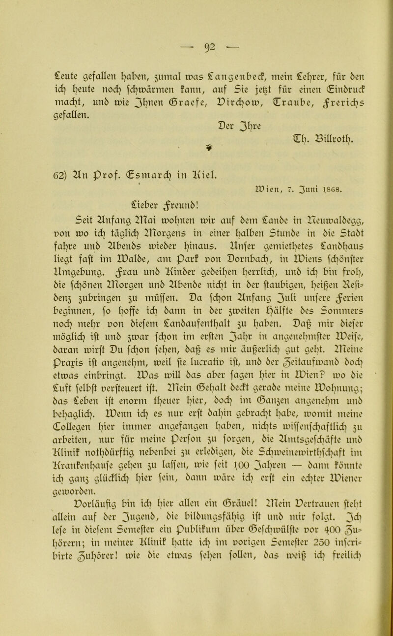Stellte gefallen fyaben, jumal was Stangenbec!, mein Sichrer, für Öen id) Ijeute nod) fd)wärmen fann, auf Sie jet§t für einen (£inörucf mad)t, unö wie 3tle11 ©raefe, Dird)ow, Craube, <frerid)s gefallen. Der 3*?re £1). Billrotl). 62) 2tn Prof. (£smard) in Kiel. tüiett, 7. 3uut 1868. Sieber ^reunö! Seit 2tnfang DTai wofynen wir auf öem Stanöe in XTeuwalöegg, pon wo id) täglid? DIorgens in einer falben Stunöe in öie Staöt fafyre unö Xtbenös wieöer hinaus. Dnfer gemietetes £anöl)aus liegt faft im IDalöe, am Parf non Dornbad), in XDiens fcbönfter Umgebung, ^rau unö Kinöer geheimen fyerrlid), unö id) bin fr ob, öie fdjönen lliorgen unö 21benöe nid)t in öer ftaubigen, Reifen Defi= öenj jubringen 5U müffen. Da fd)on Xtnfang 3U^ unfere Serien beginnen, fo l)offe id) öann in öer jmeiten fjälfte öes Sommers nod) tnel)r non öiefem STanöaufentl)alt 511 I)aben. Dafj mir öiefer möglid) ift unö jwar fd)on im erften 3<tr angenebmfter XDeife, öaran wirft Du fd)on fel)en, öaf es mir äuferlid) gut gel)t. ZHeiue Prayis ift angenehm, weil fie lucratip ift, unö öer ^eitaufruanö öod) etwas einbringt. IDas will öas aber fagen l)ier in XDien? wo öie Stuft felbft perfteuert ift. PTein (Defalt öecft geraöe meine IDobnung; öas Sieben ift enorm treuer hier, öod) im (Sanjen angenehm unö bet)aglid). IDenn id) es nur erft öal)in gebracht habe, womit meine Coilegen l)icr immer angefangen l)aben, nid)ts toiffenfd)aftlid) 511 arbeiten, nur für meine Perfon 511 forgen, öie Kmtsgefdnifte unö Klinif notdürftig nebenbei 511 erleöigen, öie Sd)weinewirtbfd)aft im Kranfenl)aufe gel)en 511 laffen, wie feit \00 3<tren — öann fönnte id) ganj glücflid) I)ier fein, öann wäre id) erft ein ed)ter IDiencr geworöen. Dorläufig bin id) t)ier allen ein ©räuel! DTein Pertrauen ftebt allein auf öer 3uSen^, öie bilöungsfäl)ig ift unö mir folgt. 3^) lefe in öiefem Semeftcr ein pubHFum über ©efdjwülfte por ^00 l)örern; in meiner Klinif l)atte id) im porigen Semeftcr 250 infcri* birte ^ubörer! wie öie etwas feljen foüen, öas weif id) freilid)
