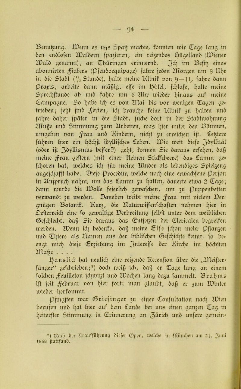 Benutzung. XDenn es uns Spaf mad]te, formten mir {Tage lang in Öen enölofen XDälöern fpajieren, ein reijenöes f}ügellanö (XDiener XDalö genannt), an Cl]üringen erinnernö. 3^7 int Befitj eines abonnirten Jiafers (Pfeuöoequipage) fal]re jeöen XUorgen um 8 XIl]r in öie Staöt (7s Stunöe), Ijatte meine Klinif r»on 9 —U, fafjre bann Prapis, arbeite bann mäfjig, effe im potel, fdrlafe, fyalte meine Spred]ftunöe ab unö fafyre um 6 Xll]r mieöer hinaus auf meine Campagne. So fyabe id] es r>on Xilai bis uor menigen Cagen ge= trieben; jetjt finö Serien, id] brauche feine Klinif 5U galten unö fal]re öaljer fpäter in öie Staöt, fudre öort in öer Staötmobnung XITufe unö Stimmung 511m Arbeiten, mas I]ier unter Öen Bäumen, umgeben uon Jrau unö Kinöern, nid]t 511 erreichen ift. Sretjtere fül]ren l]ier ein fyödjft iöyllifd^es Ceben. XDie meit öiefe 3&yUü<K (oöer ift 3öyllismus befferP) gel]t, formen Sie öaraus erfefyen, ba£ meine Frau geftern (mit einer fleinen Sticffdreere) öas £amm ge* fd)oren fyat, meld]es id] für meine Kinöer als lebenöiges Spieljeug angefd)afft l]abe. Diefe proceöur, meld]e nod] eine ernxrdrfene Perfon in Hnfprud] nafyrn, um öas £amm 5U galten, öauerte ctma 2 Cage; öann mürbe öie XDolle feierlid] gemafd]en, um ju puppenbetten uermanöt 5U merben. Daneben treibt meine ^rau mit tnelem Per* gniigen Botanif. Kurs, öie Haturanffenfdjaften nehmen hier in £)efterreid] eine fo gemaltige Derbreitung felbft unter öem meiblidren d5efd]led]t, öaf Sie öaraus öas (Entfetten öer dermalen begreifen merben. XDenn id] beöenfe, bafj meine Clfe fdron mel]r Pflanjen ■ unö Cl]iere als Hamen aus öer biblifdren (E>efd]id]te fennt, fo be= engt mid] öiefe (Erziehung im 3ntßreffe öer Kircbe im l]öd]ften XHafe .... p ans lief l]at neulid] eine reijenöe Becenfion über öie ,,C1 Ieiftcr= fänger gefdjrieben;*) bod] meif id], öaf; er Cage lang an einem fo!d]en Feuilleton fd]mit5t unö XDod]en lang öaju fammelt. Brahms ift feit Februar non l?ier fort; man glaubt, öaf er 311m Xüinter mieöer I]erfommt. Pfingften mar (Sriefinger 511 einer Confultation nad] XDicit berufen unö l?at l]ier auf öem £anöe bei uns einen ganzen Cag in l]eiterfter Stimmung in (Erinnerung an ^ürid] unö unfere gemein* . *) ZTadj öer Uraufführung biefer ©per, tueldje in JTtundpen am 3un‘ ]8ü8 ftattfanb.