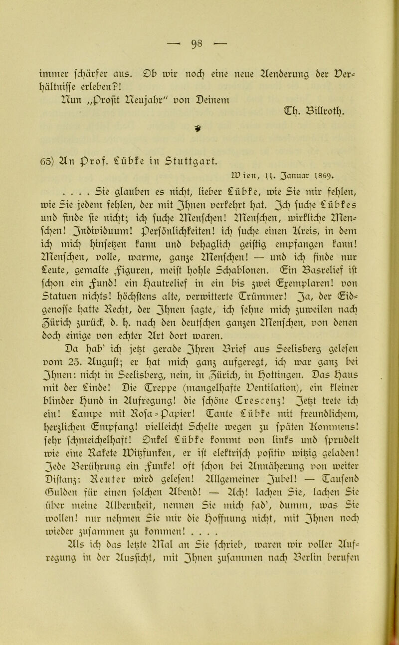 — 93 — immer fd)ärfer aus. 0b mir nod) eine neue Aenberung 6er Der= hältniffe erleben?! 2Tun „Profit XTeujabr non Deinem €£)• Biürotl). 65) 21 n Prof. Cübfe in Stuttgart. tüien, u. 3amtar )869. .... Sie glauben es nid)t, lieber Cübfe, mie Sie mir fehlen, mie Sie jebetn fehlen, 6er mit r>crfel?rt hat. 3^) fucbe Cübfes un6 fiube fie nid)t; id) fud)e 2Ttenfd)en! XlTeitfcben, mirf liebe 2Tcen= fd)en! 3nkttnbuum! perfönlid)feiten! id) fud)e einen Kreis, in 6em id) mid) l^infetjen fann un6 behaglid) geiftig empfangen fann! DTenfcfyen, nolle, marme, ganje 21Tenfd)en! — un6 id) fin6e nur Ceute, gemalte .figuren, meift £?oI?Ie Schablonen. (Ein Basrelief ift fdjon ein ^unb! ein pautrelief in ein bis 5mei (Exemplaren! non Statuen nichts! hödjftens alte, nermitterte Criimmer! 3a> &er geuoffe hatte Hedjt, 6er 3hnen f^Ste, id) fet)ne mid) jumcilen nad) 3ürid) jurüd, 6. h- nad) 6en 6eutfd)en ganzen Zl?enfd)en, non 6enen 6od) einige non ed)ter Art 6ort maren. Da hab’ id) jebt gerabe 3hrert Brief aus Seelisberg gelefen rom 25. 21uguft; er hat mid) gan^ aufgeregt, id) mar ganj bei 3hnen: nid)t in Seelisberg, nein, in tS>ürid), in pottiugen. Das t)aus mit 6er Cinbe! Die Creppe (mangelhafte Bentilation), ein fleiuer bliitber punb in 2tufregung! bie fdjönc (Crescenj! 3C^1 trete id) ein! Campe mit Kofa = Papier! Cante Ciibfe mit freunblidjem, herjlidjcu (Empfang! oieüeid)t Schelte megeu 51t fpäten Kommens! fel)r fd)ineid)elhaft! 0nfel Ciibfe fommt non linfs uitb fprubelt mie eine Kaf’ete ZDibfunfen, er ift eleftrifd) pofttin mibig gclaben! 3ebe Berührung ein ,funfe! oft fdjon bei Annäherung non mcitcr Diftanj: Heuter mirb gelefen! Allgemeiner 3ut*c^♦ — Caufenb (Bulben für einen fold)eu Abenb! — 2td)! lad)eu Sie, Iad)eu Sic über meine Albernheit, nennen Sie mid) fab’, bumnt, mas Sie mollen! nur nehmen Sie mir bie poffnung nid)t, mit 3hncn aod) tnieber jufammen 5U fommen! .... Als id) bas lebte 21 Tal an Sie fd)rieb, maren mir noller Auf= reguug in ber 21usfid)t, mit 3hnen sufammen nad) Berlin berufen