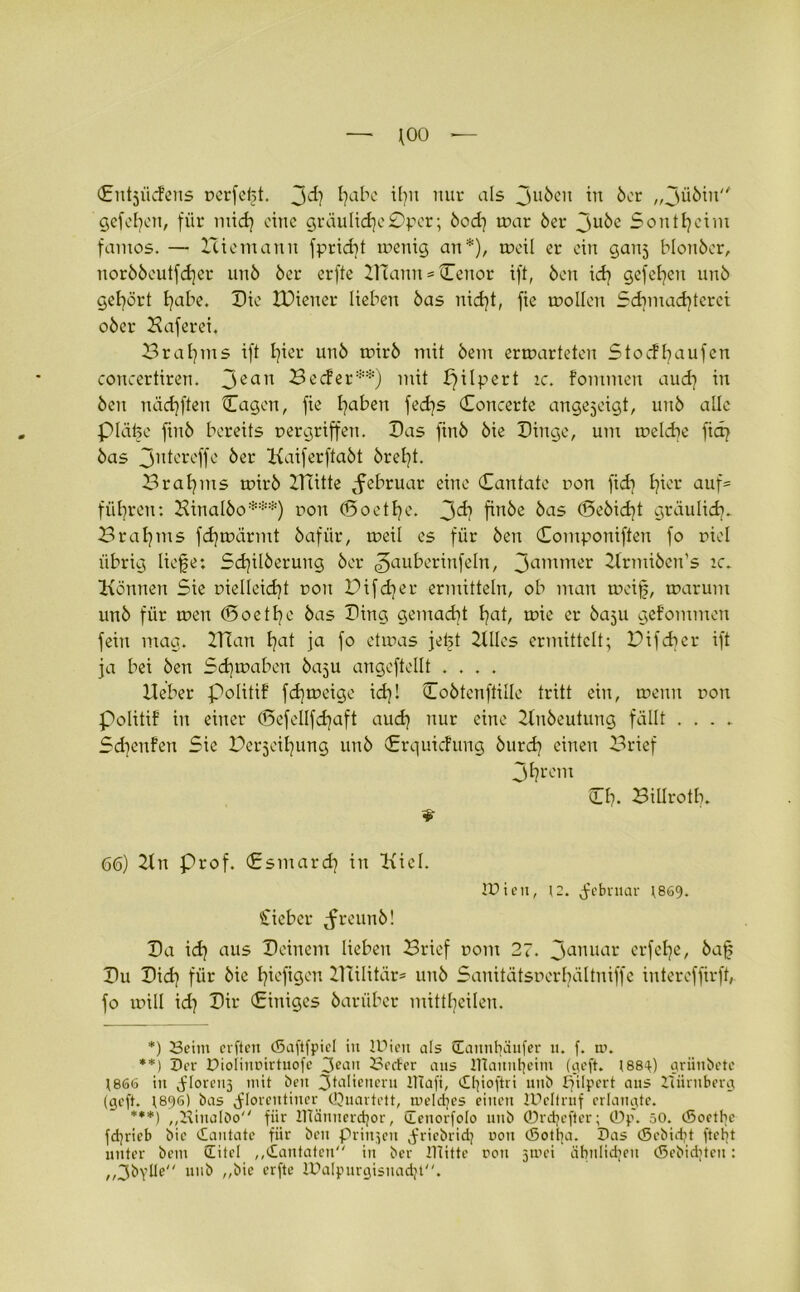 (Entjücfens perfekt, Jd) tjabe il?n nur als Ju6eu in 6er „Jü6iu gefeiert, für mid] eine gräuliche £)pcr; 6od] war 6er Ju6e Sontheim famos. — Hiemann fpridjt wenig an*), weil er ein ganj blonöer, norööeutfdjer un6 6er erfte IHann = Cenor ift, 6en id) gefeiten unö gehört ^abe. Die IDiener lieben 6as nidjt, fie wollen Sdimacfyterci o6er Haferei. öraljms ift Ijier un6 wir6 mit 6em erwarteten StodRaufen concertiren. Jean He cf er**) mit pilpert ic. fommen aud} in 6en nädjften Cagen, fie l^aben fed]s Concerte angejeigt, un6 alle piäbe fin6 bereits pergriffen. Das fin6 6ie Dinge, um welche fiep 6as Jutereffe 6er Kaiferfta6t 6rel]t. Bratens wir6 Dutte ^februar eine Cantate pon fid] fjier auf= führen: Hinal6o***) pon (Boetf^e. Jd? fin6e 6as (Se6id)t gräulich. Hrafjms fd) wärmt 6afiir, weil es für 6en Componiften fo piel übrig liefe: Sd)il6erung 6er Jauberiufeln, Jammer 2Irmi6en’s ic. Können Sie pielleid)t pon D ifd) er ermitteln, ob man weif, warum un6 für wen (Doetbe 6as Ding gemacht l)at, wie er 60511 gefommen fein mag. Ulan fjat ja fo etwas jeft Hlles ermittelt; Difcher ift ja bei 6en Schwaben 6C15U angeftellt .... lieber Jolitif fd]weige id)l Co6tenftüle tritt ein, wenn pou politif in einer (Befcllfdjaft aud) nur eine 2In6eutung fällt . . . . Sdjenfen Sie Beleihung un6 Crquicfung 6urh einen Brief Jljrem Cf?. Billroth. * 66) IIn Prof. Csmard) in Kiel. IDien, (2. Februar 1869. Sieber ^reun6! Da idj aus Deinem lieben Brief pom 27. Januar erfebe, 6af Du Did) für 6ie hefigen HTilitär* 11116 Sanitätsperbältuiffc intereffirft, fo will id) Dir Cinigcs öarüber mittbeilen. *) Beim erften (Saftfpiel in IDien als üannbäufer 11. f. m. **) Der Dioiimnrtuofe 3eau Beeter aus lUauntjeim (rieft. 1880:) griinbete 1866 in ^loreii5 mit ben Italienern UTaft, dlfoftri 1111b ffilpert aus Zuirnberg (geft. (89s) bas dl°l'clttiner Quartett, meines einen ZDcIfmf erlangte. ***) ,,BiuaIöo für IlTännerdjor, denorfolo utib ©rebefter; ©p. 50. (Soetlie fd^rieb bic dantate für beit priipen ^riebridj non (Sotl]a. Das (Sebidjt ftetft unter bem (Titel „dantaten in ber mitte rott 5mei äbiilidjett (Sebiditen: ,,3bvtle uub ,,bic erfte ZDalpurgisnadji.