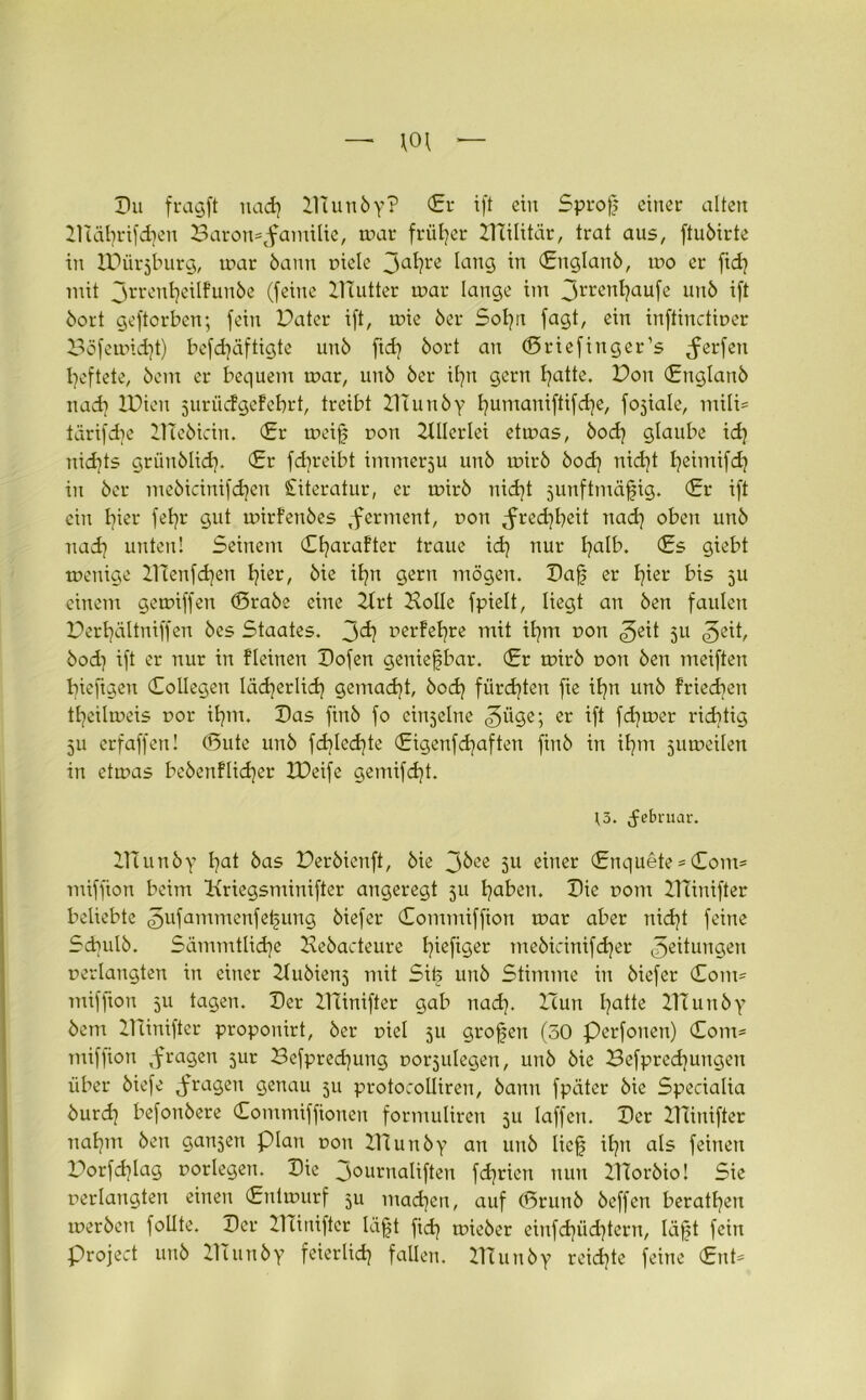 — \0\ — Du fragft uad) Hlunby? (Er ift ein Sprof einer alten HIät)rifd)en 3aron*tfamilie, war früher HTilitär, trat aus, ftuöirte in IDürjburg, war bann viele 3a^re lang in (Euglanb, wo er fid) mit jrrentjeilfunbe (feine HTutter war lange im 3rrenl)aufe unb ift bort geftorben; fein Pater ift, wie ber Sofyn fagt, ein inftinctioer Böfewidjt) befdjäftigte unb ftd) bort an ©riefinger’s Werfen fyeftete, bem er bequem war, unb ber ifyn gern l)atte. Pon (Euglanb nad) IPieu jurücfgeFebrt, treibt HTunby l)umaniftifd)e, fojiale, mili* tärifdie HTebicin. <£r weifj r>on Hllerlei etwas, bod) glaube id) nidjts grünblid). (Er fdjreibt immerju unb wirb bod) nid)t Ijeimifd) in ber mebicinifdjen Literatur, er wirb nid)t junftmäfjig. (Er ift ein hier fetjr gut wirfenbes ,ferment, von ,fred)l)eit nad] oben unb nad] unten! Seinem Cfyarafter traue id] nur fyalb. (Es giebt wenige HTenfdjen tjier, bie il)tt gern mögen. Daf er E]ier bis 511 einem gewiffen (örabe eine Hrt Polle fpielt, liegt an ben faulen Pertjältniffen bes Staates. 3^1 perFeljre mit tl)m von g)tit 311 bod) ift er nur in Fleinen Dofen genießbar. (Er wirb von ben meiften biefigeu (Eollegen lädjerüd) gemacht, bod) fürd]ten fie il)n unb Frieden tfyeilweis vor it)m. Das finb fo einzelne <3ü<3e; er if* fd)wer richtig 511 erfaffen! (Sute unb fd)led)te (Eigenfdjaften finb in ifym ^uweilen in etwas bebenflidjer ZDeife gemifd)t. )3. Februar. HTunby l)at bas Perbienft, bie 3^ee 5U einer (Enquete *(Eont* miffion beim Kriegsminifter angeregt 511 fyaben. Die r»om HTinifter beliebte gufammenfe^ung biefer Commiffion war aber nid)t feine Sdjulb. Sämmtlidje Hebacteure Ijiefiger mebicinifdjer Rettungen verlangten in einer Hubienj mit Sib unb Stimme in biefer Com* miffion 3U tagen. Der HTinifter gab nad). ITun l)atte Hlunby bem Hünifter proponirt, ber viel 511 großen (50 Perfonen) Com* miffion fragen 5ur Befpredjung vorjulegen, unb bie Befprecbungert über biefe fragen genau 311 protocolliren, bann fpäter bie Specialia burd) befonbere Commiffionen formuliren 51t laffen. Der HTinifter nafym ben galten plan von Hlunby an unb liejj if)tt als feinen Porfd)lag vorlegen. Die 30unialiften fdjrien nun HTorbio! Sie verlangten einen (Entwurf 511 mad)en, auf CDrunb beffert beraten werben follte. Der HTinifter läfjt fid) wieber einfd)üd)tern, lafjt fein project unb Hlunby feierlid) fallen. HTunby reid)te feine (Ent*