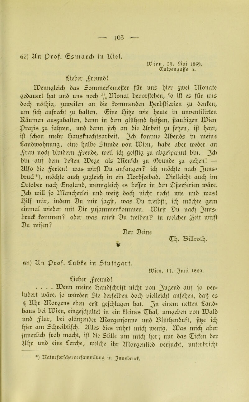 \05 — 67) Kn Prof. (Esmard) in Kiel. ID i e 11_, 29. lllai *869, iLuIpetujaffe 3. lieber .freunb! IDenngleid) bas Sommerfemefter für uns I?ier jmei ZTConate gebauert l)at unb uns nod) ^ IHonat beuorftefyen, fo ift es für uns bod) nötfyig, jumeilen an bie Fommenben perbftferien 511 benfen, um fid) aufrecht 511 galten. Cine pii§e mie Ijeute in unuentilirten Bäumen ausjufjalten, bann in bent gliifyenb fyeifien, ftaubigen IDien Praris 5U fahren, unb bann fid) an bie Krbeit ju fet>en, ift l)art, ift fd)on mel)r £jausFned)tsarbeit. 3<i? Fomme Kbenbs in meine Sanbmofynung, eine l)albe Stunbe uon IDien, l)abe aber meber an ,frau nod) Kinbcrn jnreube, meil id) geiftig 511 abgefpannt bin. 3^) bin auf bem bcften IDege als IlTenfd) 3U (Brunbe 511 gefyen! — Klfo bie vferien! mas mirft Du anfangen? id) möd)te nad) 3nnS5 brucF*), möd)te aud) jugleid) in ein Horbfeebab. Dielleid)t aud) im October nad) Cnglanb, menngleid) es beffer in ben £)fterferien märe. 3d) mill fo KTandjerlei unb meifj bod) nid)t red)t mie unb mas! pilf mir, inbem Du mir fagft, mas Du treibft; id) möd)te gern einmal mieber mit Dir jufammenFommen. IDirft Du nad) 3nrtS5 brucF Fommen? ober mas mir ft Du treiben? in meldjer g,z\t mirft Du reifen? Der Deine CI). Billrott). 9 68) Kn Prof. CübFe in Stuttgart. IPieu, u. 3uni \869. Sieber freunb! .... IDenn meine £)anbfd)rift nid)t r>on 3u9en^ auf f° ner= lubert märe, fo mürben Sie berfelben bod) r»ielleid)t anfet)en, baf es ‘k Bt)r KTorgens eben erft gefd)lagen l)at. 3n einem netten £anb= t)aus bei IDien, eingefdjaltet in ein Fleines Cl)al, umgeben non IDalb unb ,-flur, bei glänjenber ZTtorgenfonne unb Bliitfyenbuft, fitse id) t)ier am Sd)reibtifd). KUcs bies rüt)rt mid) menig. IDas mid) aber innerlid) frol) mad)t, ift bie Stille um mid) Ijer; nur bas Ci den ber lll)r unb eine Serd)e, meld)e itjr ZHorgenlieb r>erfud)t, unterbrid)t ) naturforfdjercerfamintung in Junsbritd'.