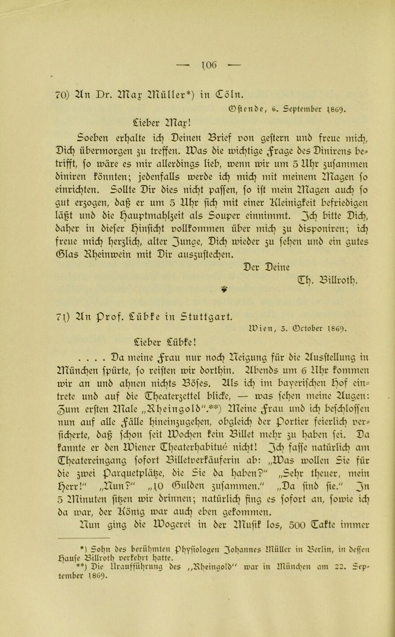 70) Zltt Dr. Dlay Zluiller*) in Döln. ©ftcnbe, 6. September ;869. £ieber Dlapl Soeben erhalte id? Deinen Brief non geftern und freue mid?, Did? übermorgen 51t treffen. XDas die mächtige ^ragc des Dinirens be* trifft, fo märe es mir allerdings lieb, menn mir um 5 Uf?t jufammeu öiniren fönnten; jedenfalls merde id? mid? mit meinem Blagen fo einrid)ten. Sollte Dir dies nicht paffen, fo ift mein DIagen aud? fo gut erjogen, bafs er um 5 Ufyr fid? mit einer Kleinigfeit befriedigen läft und die bjauptmahlseit als Souper einnimmt, jd) bitte Dieb, baffer in diefer £)infid?t mollfommen über mid? 5U disponiren; id? freue mid? Ijerjlid), alter 3ur*ge, Did? mieder 5U feben und ein gutes (Blas Hfyeinmein mit Dir ausjufted|en. Der Deine Dl?. Billrott?. 7f) Zln Prof. Stübfe in Stuttgart. lUien, 3. ©ctober ^869. lieber £übfe! .... Da meine Jrau nur nod? Xleigung für die Zlusftellung in Blümchen fpürte, fo reiften mir dorthin. Zlbcnds um 6 lll?r fommen mir an und ahnen nichts Böfes. Dis id? im bayerifd?cn f?of ein- trete und auf die Dfyeaterjettel blide, — mas fel?en meine Bugen: ©um erften BTale „ZÜ?eingold.**) Dichte ^rau und td? befdjloffen nun auf alle ,fälle l?ineinjugel?en, obgleich der portier feierlich oer= fid?erte, baf fd?on feit H)od?en fein Billet mehr 311 haben fei. Da fannte er den IDietier Cbeaterhabitue nid?t! faffe natürlich am Dheatereingaug fofort Billetnerfäufcriu ab: „XDas molleit Sie für die 5mei Parquetplätte, die Sie da haben? „Sehr theuer, mein f?err! „Hun? „10 (Bulben jufammen. „Da find fte. 3n 5 DTinuteu filmen mir drinnen; natürlich fing es fofort an, fomie id? da mar, der Bönig mar aud? eben gefommen. Butt ging die XDogcrei in der Dlufif los, 500 Daftc immer *) Sofyt bes berühmten PhYfioIogen 3°l?attnes IHüIIcr in Berlin, in beffen fjaufe Billroth uerfehrt l?atte. **) Uie Uraufführung bes ,,Bheinaolb mar in XTliindjen am 22. Sep- tember 1869.