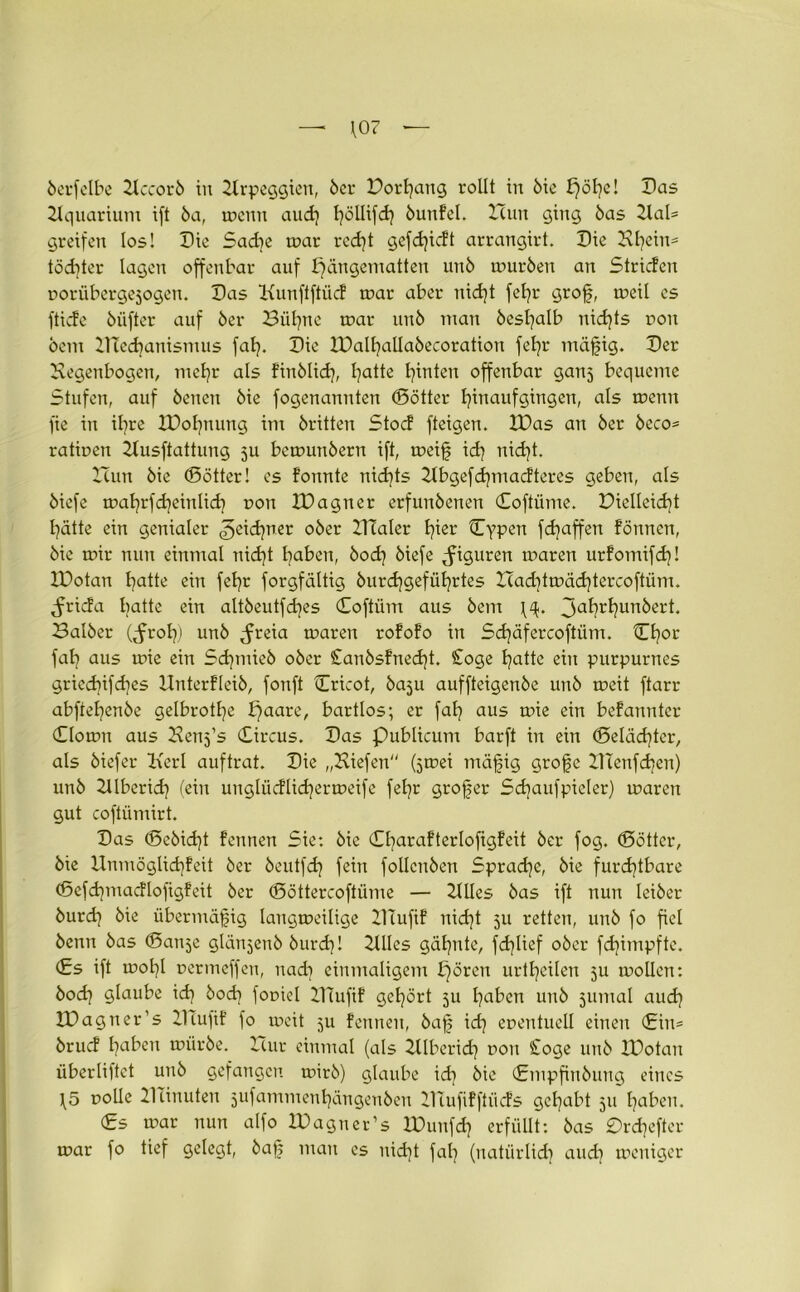 — \07 — 6erfclbe 2tccor6 in Hrpeggien, 6er Dorhaug rollt in 6ic f}öhe! Das Aquarium ift 6a, meint aud) IjöUifd) öunfel. Denn ging 6as 2lal= greifen losl Die Sache mar rcd)t gefehlt arrangirt. Die Khein* tödjter lagen offenbar auf Hängematten uu6 muröeu an Striefen Dorübergejogen. Das Kunftftücf mar aber uidjt fefyr grof, meil es ftiefe öiifter auf 6er Bühne mar uu6 man 6esl]alb nichts non oem DTccbanismus fatj. Die 2Dall)alla6ecoration feljr mäfjig. Der Hegenbogen, mehr als fiublid), Hatte hinten offenbar ganj bequeme Stufen, auf 6enen 6ie fogenannten (Dotter fjinaufgingen, als menn fie in il?re IDohnung im 6ritteu Stocf fteigen. IDas an 6er 6eco= ratmen Husftattung ju bemun6ern ift, meifj ich nicht. Hun 6ie (Dotter! es founte nichts Hbgefdjmacfteres geben, als 6iefe mafjrfdjeinlid) non XDagtter erfuu6enen Coftüme. Dielleicht Hätte ein genialer ^eidjner o6er IHaler fjier Cypen fd?affen formen, 6ie mir nun einmal nicht haben, 6od) 6iefe Figuren maren urfomifd}! IDotan Hatte ein fefyr forgfältig 6urd]gefüfjrtes Xcad^tmäd^tercoftüm. ^rida batte ein alt6eutfd)es Coftüm aus 6em 3a^r^urt^er^ 3al6er (^rofy) un6 ^reia maren rofofo in Scfyäfercoftüm. Cljor faH aus mie ein Sd)tnie6 o6er £an6sfned)t. Coge Hatte ein purpurnes gried^ifd^es Hnterflei6, fonft Üricot, 6aju auffteigen6e un6 meit ftarr abfiehen6e gelbrotfje paare, bartlos; er faH aus mie ein befauntcr Clomn aus Betij’s Circus. Das Publicum barft in ein (Deläd)ter, als 6iefer Kerl auftrat. Die „Kiefen“ (jmei mäfjig grofe Klenfdjen) un6 Klberid? (ein unglücfüd^ermeife fel)r großer Sd]aufpieler) maren gut coftümirt. Das (De6id)t fennen Sie: 6ie Cl^arafterlofigfeit 6er fog. (Dotter, 6ie llnmöglid}feit 6er 6eutfdj fein foücn6en Sprache, 6ie furchtbare (Defchmacflofigfeit 6er (Döttercoftüme — XUIes 6as ift nun Iei6er 6urd) 6ie übermäßig laugmeilige Illufif nicht ju retten, un6 fo fiel 6enn 6as ©at^e glänjenb 6urd]I Xllles gähnte, fd]lief o6er fdjimpfte. (£s ift mol)l oermeffen, nach einmaligem poren urtheilen ju mollen: bod) glaube id) öod) foniel XHufif gehört 5U haben un6 jumal aud? IDagner’s Xlcufif fo meit ju fettneu, 6afj idj eventuell einen £in= 6rucf haben mür6e. Itur einmal (als Klberid] non £oge un6 IDotan überliftet un6 gefangen mir6) glaube ich bie ©mpfin6ung eines \5 oolle Htinuten jufammenhängenben Klufifftiids gehabt 511 haben. (£s mar nun alfo IDagner’s IDunfd) erfüllt: 6as Ordjefter mar fo tief gelegt, 6afj mau es nicht fal] (natürlich and] meniger
