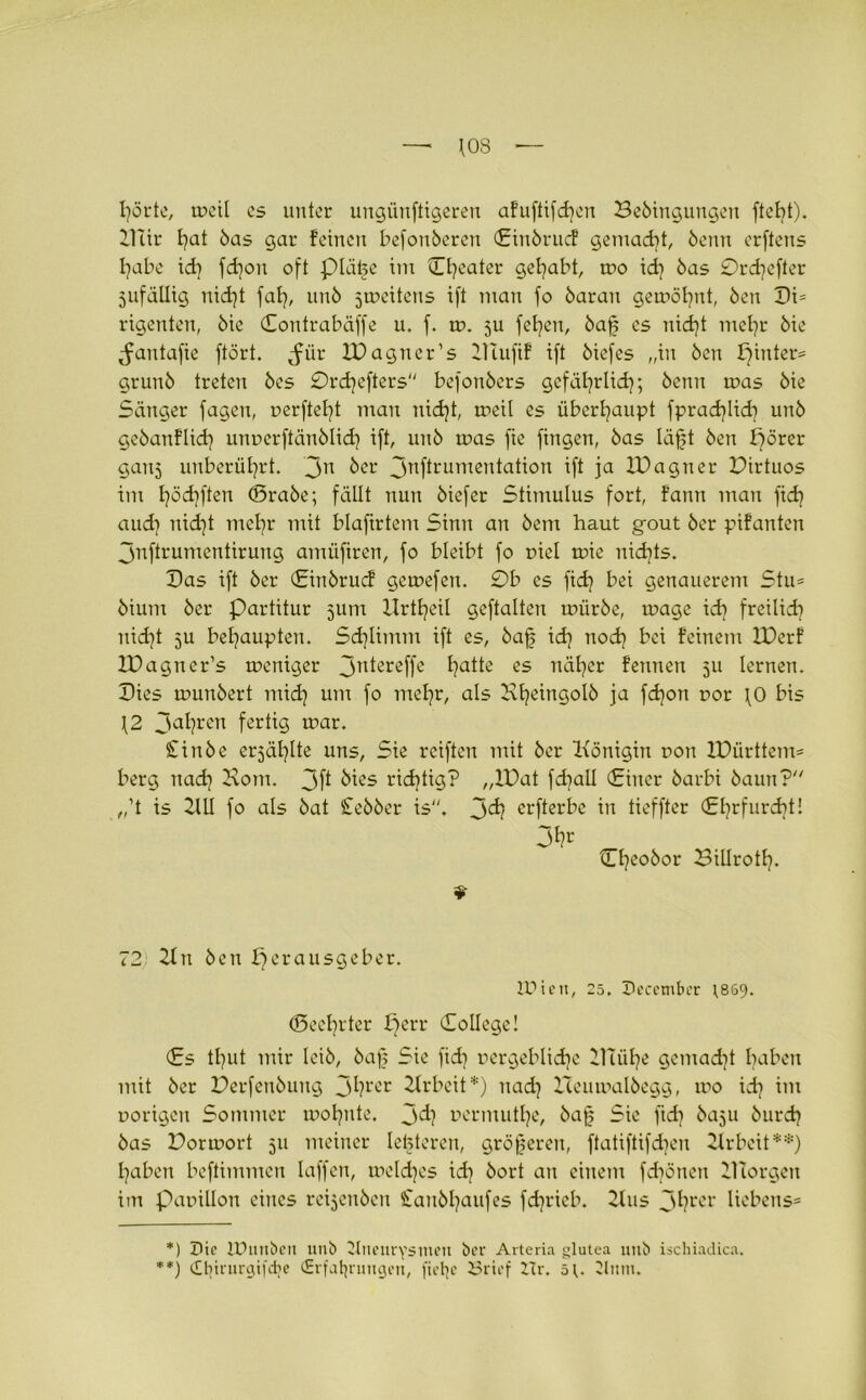 — *08 f]örte, tr>eil cs unter ungiinftigeren afuftifdjen Bebingungen ftebt). Dur £?at bas gar feinen befonberen Ciubrucf gemad]t, beim erftens l]abe id] fd]on oft plätte im Cfycater gehabt, mo id] bas 0rd]efter 5ufäUig nid]t fat], unb ^mettens ift man fo baran gemöl]nt, ben Di= rigenten, bie Contrabäffe u. f. tt>. 5U fefyen, baf cs nid]t met]r bie ^antafie ftört. juir IDagncr’s PTufif ift biefes „in ben pinter* grunb treten bes 0rd]efters befonbers gefäfyrüd]; benn rnas bie Sänger fagen, nerftel]t man nidjt, meil es überhaupt fprad]lid] unb gebanflid] unnerftänblid] ift, unb rnas fte fingen, bas läft ben pörer ganj unberührt. 3n ber 3nfHumentatiou ift ja IDagner Pirtuos im f]öd]ften ©rabe; fällt nun biefer Stimulus fort, fann mau fid] aud] nid]t met]r mit blafirtem Sinn an bem haut gout ber pifanten 3nftrumcntirung amüfiren, fo bleibt fo r>iel mie nidjts. Das ift ber ©itibrucf gemefen. 0b cs fid? bei genauerem Stu* bium ber Partitur jum UrtE^eil geftaltcn mürbe, mage id] freilid? uid)t 5U behaupten. Sdjlimm ift es, baf id] noef] bei feinem IDerf XDagner’s meniger 3n^reffe I]atte es näfyer fennen 511 lernen. Dies munbert mid] um fo mef]r, als Bfyeingolb ja fdjon r>or fO bis \2 3al]rcn fertig mar. £inbe erjäfylte uns, Sie reiften mit ber Königin non 2Dürttem= berg nad] Dom. 3 ft bies ridjtig? „IDat fd]all (Einer barbi baun? „’t is 2111 fo als bat £ebber is. 3^ erfterbe in tieffter Ehrfurcht! ©fyeobor Billrott]. 72 2tu ben Herausgeber. lUicu, 25. hecetnber ]8S9. ©eeljrter perr College! Cs tl]ut mir leib, baf Sie fid] nergeblidje 21uil]e gemad]t haben mit ber Perfenbung 3ftrer Arbeit*) uad] Iceumalbegg, mo id] im norigeu Sommer moljute. 3^? nermutlje, ba[j Sie fid] baju burd] bas Pormort 511 meiner letzteren, größeren, ftatiftifdjen Arbeit**) fjaben beftimmeu laffen, toeldjes id] bort an einem fdjönen Dcorgeu im Panilion eines reijeuben £aubl]aufes fdjrieb. 2lus 3fyrer Hebens* *) hie lüutibett utib Jlneurysmett ber Arteria glutea unb ischiadica. **) <£t]irurgtfd;e (Erfahrungen, fiet]c Brief Zlr. 5U Zlntn.