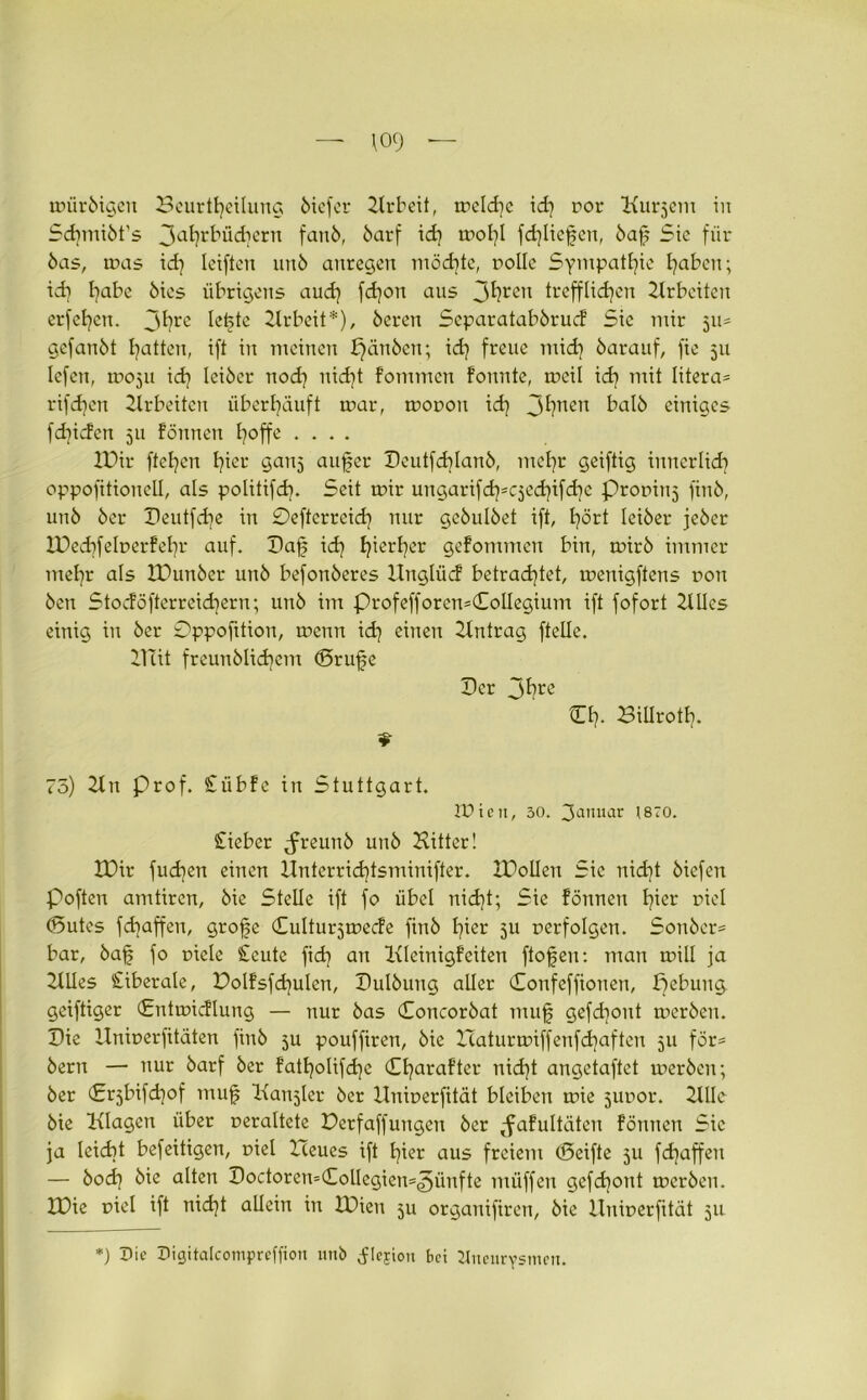 109 - toürbigeit Beurteilung ötefer 2lrbeit, tpeld)c id) cor Kurzem in Sdjmiöt’s 3a^r^üd)ern fanb, barf id) iroI)l fd)licfen, baf Sic für bas, rnas id) leiftcn unb anregen möd)te, rolle Sympathie haben; id) l^abc bics übrigens and) fd)on aus 3^ren trefflichen Arbeiten erfel)en. 3^rc lefte 2lrbeit*), beren Separatabbrucf Sic mir ju- gefanbt hatten, ift in meinen bjänben; id) freue mid) barauf, fie 511 Icfcrt, mojti id) Icibcr nod) uid)t fommen formte, rneil id) mit litera* rifdjen Arbeiten überhäuft tpar, tropon id) 3^ncn halb einiges fdriden 511 formen h°ffe .... XDir ftel)en I)ier ganj aufer Deutfd)lanb, mehr geiftig innerlich oppofitionell, als politifd). Seit mir ungarifd)scjed)tfd)e Propinj finb, unb ber Deutfd)e in £)eftcrreid) nur gcbulbet ift, hört leiber jeber lPed)felr»erfel)r auf. ©af id) hierher geformten bin, tpirb immer mehr als IDunber unb befonberes llnglücf betrachtet, rrenigftens r»ort ben Stocföfterreidjern; unb im ProfefforcmCollegium ift fofort 2lUcs einig in ber Oppofition, rrenn id) einen Eintrag ftelle. 2Uit freunblid)em ©rufe ©er 3fyre Ch- Billrotl). 73) 2lrt Prof. £übfe in Stuttgart. lüten, 30. Januar (870. £ieber ^freunb unb Bitter! IDir fud)en einen Hnterrid)tsminifter. XDolIen Sic uid)t biefen Poftcn amtiren, bie Stelle ift fo übel nicht; Sie formen hier piel ©utes fdjaffen, grofe ©ulturjtpecfe finb hier ju perfolgen. Sonber= bar, baf fo nicle £cute fid) an Ixleinigfeiten ftofen: man tnill ja 2lUes £iberale, Polfsfd)ulen, ©ulbung aller ©onfeffionen, peburreg geiftiger ©ntmicflung — nur bas ©oncorbat rauf gefd)oirt tperben. Die Hniperfitäten finb 5U pouffiren, bie Icaturmiffenfd)aften 511 för= bern — nur barf ber fatholifd)e ©harafter nid)t angetaftet tperbert; ber (£rjbifd)of rnuf Ixaujler ber llniperfität bleiben tpie jupor. 2UIc bie Ixlagen über peraltete Berfaffurtgert ber ^afultätcn formen Sic ja leicht befeitigen, piel Heues ift hier aus freierrt ©eifte ju fd)affert — bod) bie alten ©octoren=©olIegicn=<5ünfte tnüffen gefchont merberr. 2X>ie piel ift nid)t allein in JHieu $u organifiren, bie llniperfität 511 *) 7>ic Digitalcomprcffion unb ^lejion bei Aneurysmen.