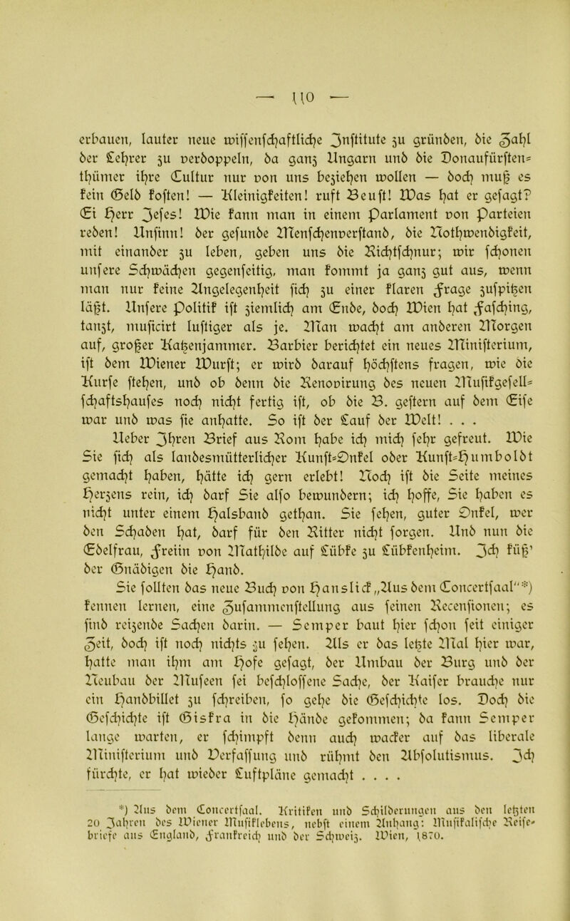erbauen, lauter neue tDtffenfdjaftlidje 3nftitute ju grünöeu, 6ie 3aht 6er Sichrer 511 r>er6oppeln, öa ganj Ungarn un6 6ie X)onaufürften= ttjümer ihre (Sultur nur r>on uns beziehen mollen — 6od) mu| es fein <Sel6 foften! — Uleinigfetten! ruft Beuft! IDas fjat er gefagt? £i perr 3efes! IDie fann man in einem Parlament r>on Parteien re6en! Unfintt! 6er gefun6e 2Ilenfchent>erftan6, 6ie Hothmenbigfeit, mit einatt6er 5U leben, geben uns 6ie Bid)tfd)nur; mir fronen unfere Sdjmädjen gegenfcitig, man fommt ja ganj gut aus, menn mau nur feine Angelegenheit fid) 5U einer flarett ^rage 5ufpit>eu läfjt. Unfere Politif ift jiemlich am (£n6e, 6od) XUien hat ffafdjing, taujt, muficirt luftiger als je. UTan macht am au6eren UTorgen auf, grofjer Batsenjammer. Barbier berichtet ein neues ZTTinifterium, ift 6em IDiener IDurft; er mir6 6arauf h°chftens fragen, mie 6ie Kurfe ftehen, un6 ob 6eitn 6ie Benotürung 6es neuen ATufifgefell* fchaftshaufes noch nicht fertig ift, ob 6ie B. geftern auf 6em (£ife mar un6 mas fie anhatte. So ift 6er Sauf 6er IBelt! . . . lieber 3hren Brief aus Born habe ich mich feht gefreut. U)ie Sie fich als Ian6esmütterlid)er Kunft*0nfel 06er Bunft=f}umbol6t gemad)t haben, hätte id] gern erlebt! ITod] ift 6ie Seite meines perjens rein, idj 6arf Sie alfo bemun6ern; id) h°ffe» 5ie haben es nicht unter einem £jalsban6 gethan. Sie fehen, guter 0nfel, mer 6en Sd}a6en hat, 6arf für 6en Bitter nicht forgen. Hn6 nun 6ie <E6elfrau, Jreiin non Ulatf/ilbe auf Cübfe 5U Sübfenheim. 3<ä? füj?’ 6er <5nä6igen 6ie pan6. Sie follten 6as neue Buch DOn f)anslicf „Aus 6cm (Concertfaal*) feunen lernen, eine ^ufammenftellung aus feinen Becenfionen; es fiu6 reisenöe Sachen 6arin. — Semper baut hier fdjon feit einiger <£>eit, bod} ift noch nichts 311 fehen. Als er 6as letzte UTal hier mar, hatte mau ihm am pofe gefagt, 6er Umbau 6er Burg uu6 6er Itcubau 6er UTufeen fei befdjloffene Sadje, 6er Uaifer brauche nur ein f)an6billet 31t fdjreiben, fo gehe 6ic (ßefd^iebte los. Pod) 6ie (5efd)id}te ift (Sisf’ra in 6ie pän6e gefommen; 6a fann Semper lange märten, er fdjimpft 6enn auch maefer auf 6as liberale llciuifterium 11116 Derfaffuug uu6 rühmt 6cn Abfolutismus. 3<h fiird)te, er hat mie6er Suftpläne gemacht .... *) 2lus bem Coucertfaal. Kritifen 1111b Sdjilberungett aus bcu lebten 20 fahren bcs IDiener ITtufiflebeus, nebft einem 2tnl]ang: Wufifalifcbe Helfe» briefe aus (Englaub, JranFreidi unb ber Sdjuu’ij. IDien, 1870.