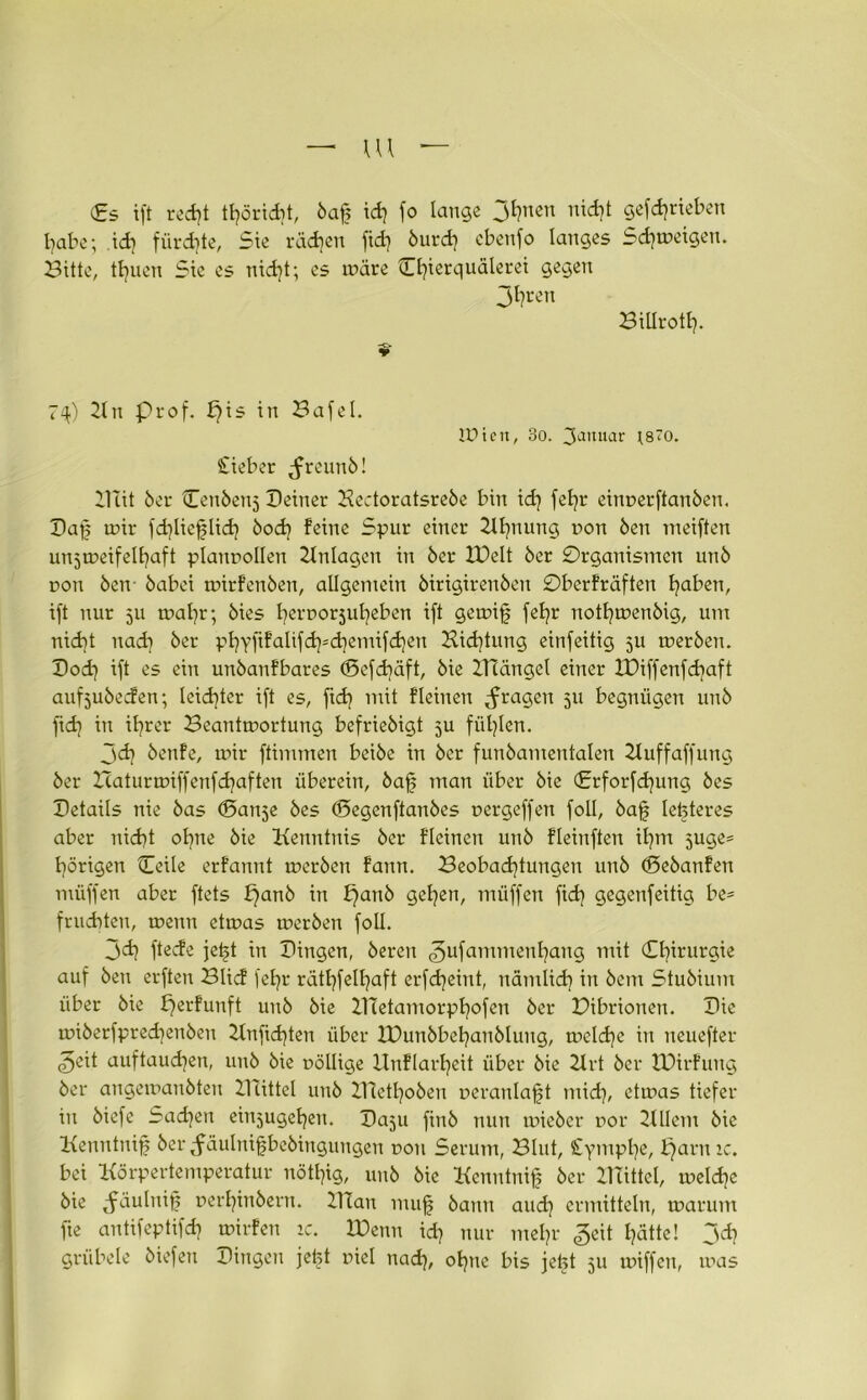— m — <£s tft recfyt tfyöridit, baff id) fo lange 3^nen gefcfyrieben habe; ich fürchte, Sie rädjen fid) burd) cbenfo langes Sdjmeigen. Bitte, teilen Sie es nid)t; es wäre Cfyierquälerei gegen 3l)t-en Billrotl). 74) 21 n Prof. ffis in Bafel. IPien, 3o. Saituar jsro. Cieber ^reunb! Diit 6er Cenbenj Deiner Hectoratsreöe bin id) fefyr einr»erftan6en. Dajf mir fd)liefflidi öod) feine Spur einer 2ll)nung t>on Öen meiften unjmeifelfyaft planvollen Anlagen in 6er IDelt 6er Organismen unö von ben öabei mirfenben, allgemein öirigirenöen Oberfräften fyaben, ift nur 511 mafyr; 6ies l)err>or5ufyeben ift gemijf fefyr notfymenbig, um nicht nad) 6er pt)yfifalifd)=d}emifd)en Kid)tung einfeitig ju merben. Dod) ift es ein unöanfbares (Befcbäft, 6ie IHängel einer IDiffenfd^aft aufjubeden; leidster ift es, ftd) mit fleiiten fragen 511 begnügen unö fid} in if?rer Beantmortung befriebigt ju füllen. 3dj öenfe, mir ftimmen beiöe in 6er funöantentalen Zluffaffung 6er Zcaturmiffenfdjaften überein, baff man über öie <£rforfd)ung öes Details nie bas (Dan^e öes (Degenftanöcs oergeffen foll, baff letzteres aber nidjt ofyne öie Kenntnis 6er f'Ieinen unö fleinften ifyrrt 5uge= porigen Ceile erfannt mcrben fann. Beobachtungen unö (Seöanfen müffen aber ftets £}anb in f}anö gehen, müffen fid) gegenfeitig be= fruchten, menn etmas meröen foll. 3<h ftede jetjt in Dingen, bereit <3ufamilienhan9 mit Chirurgie auf beu erften Blid fef)r räthfelhaft erfdjeiut, nämlich in bem Stubium über bie fjerfunft unb bie DTetantorphofen ber Dibrionett. Die miberfprecfyenöen Knftd)ten über IDunbbehanblung, meld)e in neuefter ^eit auftaudjen, unb bie fällige llnflarljeit über bie 2trt ber IDirfung ber angemanbten ZRittel unb B1etl)oben oeranlafft midj, etmas tiefer in biefe Sachen einjugeljeit. Da5u finb nun miebcr r>or 21 llem bie Kenntniff ber Jäulniffbebingungen uon Serum, Blut, Symplje, bjarn ic. bei Körpertemperatur nötfyig, unb bie Kenntnis ber mittel, meldje bie Jäulniff uerfyinbent. Klan muff bann aud) ermitteln, marum fte antifcptifd) milden ic. JDenn id) nur mehr geit hätte! jd} grübele biefen Dingen jetjt fiel nad), ohne bis jebt 51t miffen, mas