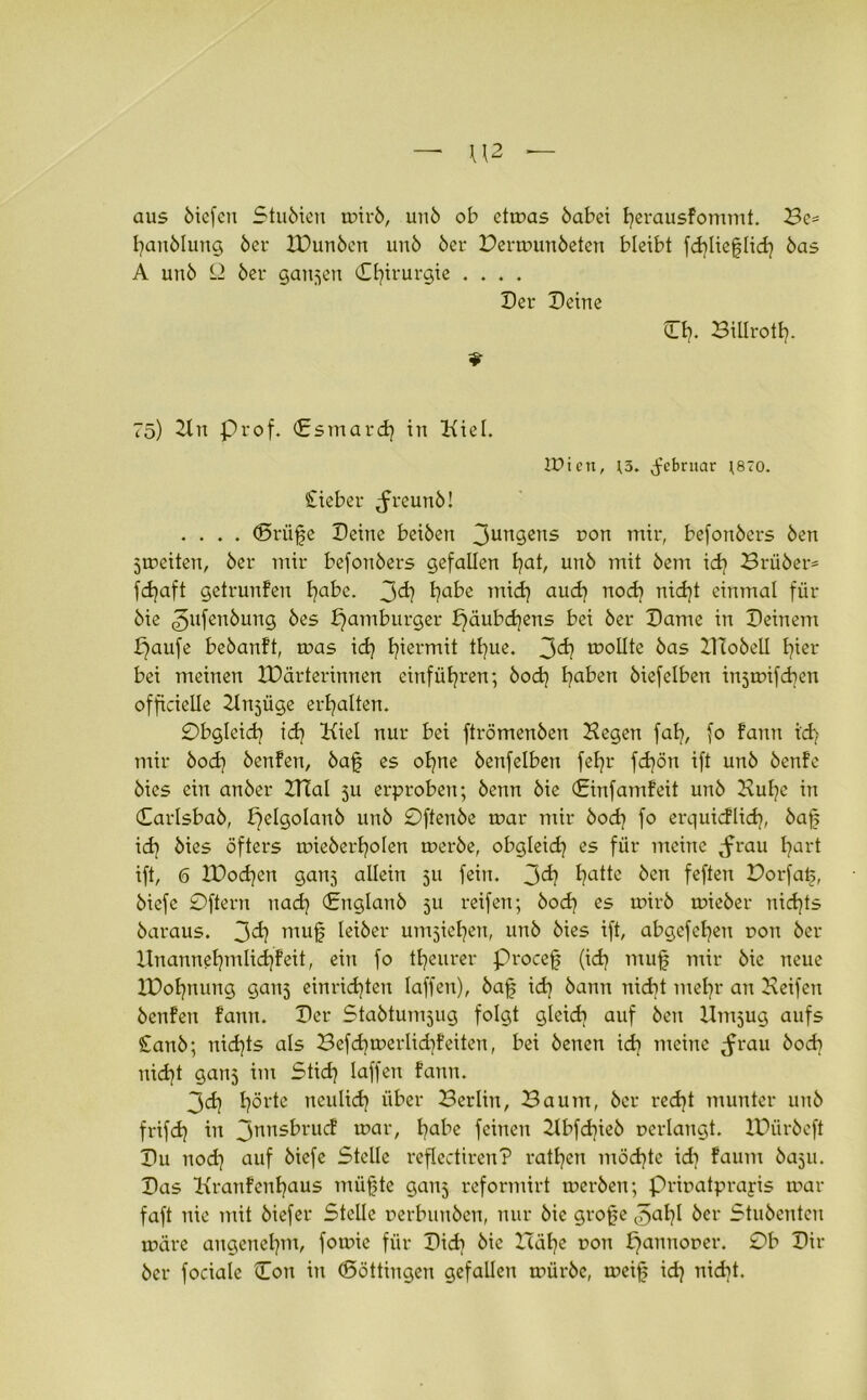 aus öicfcn Stu6ien wir6, uu6 ob etwas 6abei h?erausfommt. Be= I?an6Iung 6er 2Dun6en un6 6er Derwun6eten bleibt fd?Heflid? 6as A un6 £2 6er ganzen (Chirurgie .... Der Deine Dh?. Billrotl?. 75) Kit Prof. <£smard| in Kiel. Wien, ;3. ^ebruar J870. Sieber Jreun6! .... (5rüfe Deine bei6en 3un3ens DOrt befon6ers 6en jweiten, 6er mir befonöers gefallen l?at, un6 mit 6em id? Brü6er= fd?aft getrunFen fyabe. 3°^ t?afre mich? aud? nod? nid?t einmal für 6ie 3ufen6ung 6es pamburger £?äubd?ens bei 6er Dame in Deinem paufe be6anft, was id? hiermit tl?ue. 3^ sollte 6as ZHo6ell hier- bei meinen ZDärterinnen einfül?ren; 6od? l?aben 6iefelben injwifcben officielle Kn^üge erhalten. 0bgleid? id? Kiel nur bei ftrömenben Kegen fal?, fo Faun i'd? mir 6od? 6enFen, 6af es ol?ne 6enfelben fe^r fd?ön ift un6 6enfe 6ies ein an6er KTal ju erproben; 6enn 6ie (Einfamfeit un6 Kul?e in 0arlsba6, b?elgoIan6 un6 0ffenbe war mir bod? fo erquicflid?, 6af id? 6ies öfters wie6erf?o!en werbe, obgleid? es für meine ^frau I?art ift, 6 ZDod?eit ganj allein 511 fein. 3<i? fyatte 6en feften Porfaf, 6iefe 0ftern nach? (£nglan6 511 reifen; 6od? es wir6 wie6er nichts 6araus. 3^ mui Iet6er untiefen, un6 6ies ift, abgefefen ron 6er Unannet?mlid?Feit, ein fo teurer Procef (id? muf mir 6ie neue IDot?nung ganj einrid?ten laffen), öaf id? 6anu nicht met?r an Keifen 6enfen Fann. Der Stabtumjug folgt gleid? auf 6eit Umjug aufs £an6; nichts als Befd?werlid?Feiten, bei 6enen id? meine ^rau 6od? nid?t ganj im Stich? laffen Fann. 3<d? I?örte neulich? über Berlin, Baum, 6er red?t munter un6 frifd? in 3nns^rucf u?ar/ fyabe feinen Kbfd?ie6 »erlangt. IDüröeft Du nod? auf 6iefe Stelle reflectiren? ratt?en möd?tc id? Faum baju. Das KranFenh?aus müfte gauj reformirt wer6en; Priuatprayis war faft nie mit 6iefer Stelle »erbunben, nur 6ie grof e 3a¥ 6er Stu6enten wäre äugenet?m, fowie für Did? 6ie Häl?e r>ou £?anno»er. 0b Dir 6er fociale Don in (Böttingen gefallen würöe, weif id? nid?t.