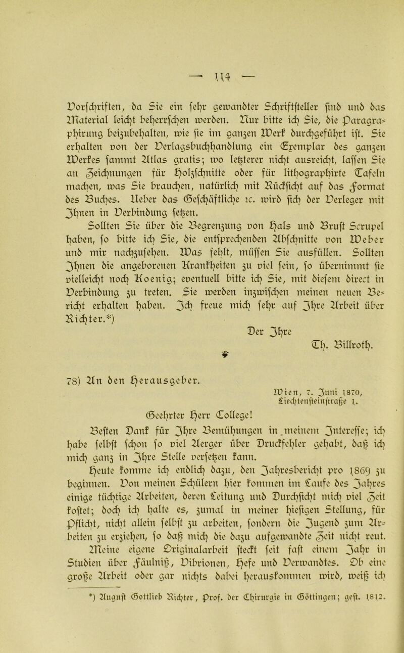 Borfdjriften, 5a Sie ein feljr geroanöter Schriftfteller fin5 un5 5as ZTTaterial leidet beherrfdjen mer5en. Hur lütte id} Sie, 5ie paragra^ phirung betjubel^alteu, toie fie im ganjen IBerf 5urd)geführt ift. Sie erhalten dou 5er Berlagsbuchhanölung ein Cpemplar 5es ganjen Xüerfes fammt lltlas gratis; mo letzterer nicht ausrekbt, laffen Sie an Zeichnungen für ^oijfcfyütte o5er für lithographirtc Cafcln machen, tuas Sie brauchen, natürlich mit Büdfidit auf 5as ^format 5es Buddes, lieber 5as (Sefdjiiftlicfye ic. ruir5 ftd) 5er Berleger mit 3hnen in Berbin5ung fefeen. Sollten Sie über 5ie Begrenzung non pals un5 Bruft Scrupel haben, fo bitte idi Sie, 5ie entfpredjen5en llbfd^nitte non IDeber un5 mir nadjjufetjen. IDas fehlt, miiffen Sie ausfüllen. Sollten jl)ncn 5ie angeborenen Kranffeiten ju nicl fein, fo übernimmt fte melleicht nod) Koenig; enentuell bitte id] Sie, mit 5iefem 5irect in Bcrbin5ung ju treten. Sie toer5en injnüfd^en meinen neuen Be= ridjt erhalten Ijaben. 3^? froue mich fehr auf 3^re Arbeit über Hinter.*) Der 31jre 9 Hb. Billroth. 78) 21 n 5en Herausgeber. tPicn, 7. jutti t870, Siecfytenftetnftrafje (Beehrter £)err College! Beften Hanf für 3hre Bemühungen in .meinem 3ntereffe; idi habe felbft fd)on fo nicl Herger über Drucffehler gehabt, 5afj id] midj ganj in 3hre Stelle nerfe^en fann. Heute fomme idj en5Iid| baju, 5eit 3ahresberidü pro \869 511 beginnen. Bon meinen Schülern hier fommen im Saufe 5es 3ahres einige tüchtige Arbeiten, 5eren Seitung un5 Durchficht mich niel Zeit foftet; 5odj id} ha^e es, 5urnal in meiner hreftaen Stellung, für Pflicht, nicht allein felbft 511 arbeiten, fon5ern 5ie 3u9en5 511m Hm beiten 511 erziehen, fo 5afj mid] 5ie 5aju aufgeu>au5te J^cit nicht reut. Hteine eigene 0riginalarbeit ftedt feit faft einem 3a^?r in Stu5ien über ,fäulnif), Bibrionen, Hcfc U11^ Berrr>an5tes. 0b eine grofk Hrbeit o5er gar nichts 5abei herausfommen nür5, rueif) idi *) 2Juguft (Sottlicb Kidjter, Prof, bcr Chirurgie in (Söttingen; geft. t8;2.