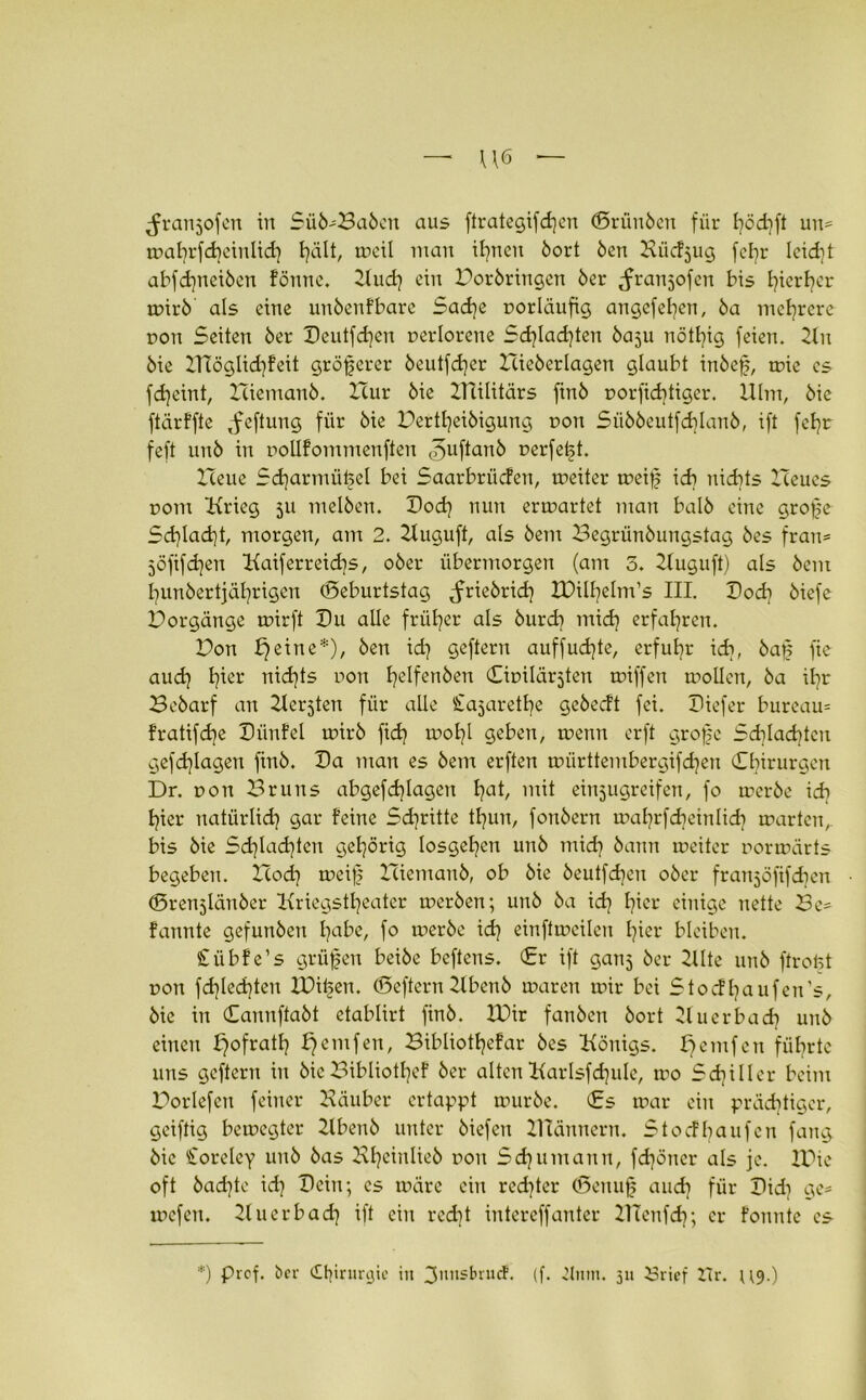 U6 — ^ranjofen in Sü6'Sa6eit aus ftrategifdjen (ßrünben für l)öd)ft un= mal)rfd)cinlid) hält, tocil man ihnen bort Öen Biidjug fel)r leid)t abfd)neiben fönne. 2lud) ein Borbringen 6er ^franjofen bis hierher mirb als eine unbenfbare Sad)e norläufig angefehen, ba mehrere non Seiten ber Deutfd)en nerlorene Sd)lad)ten baju nötl)ig feien. 2lit bie 2TTöglid)feit gröferer beutfd)er Hieberlagen glaubt inbef, mie cs fd)eint, Hiemanb. Hur bie Hülitärs ftnb norfid)tiger. Ulm, bie ftärffte Jfeftung für bie Dertfyeibigung non Siibbeutfcf)lanb, ift fefjr feft unb in nollfommenften ^uftanb nerfetd. Heue Scharmützel bei Saarbrüden, rneiter a^eif) ich nidits Heues r>om Hrieg 511 melben. Dod) nun ermartet man halb eine grojje Sd)lad)t, morgen, am 2. 2Iuguft, als bem Begrünbungstag bes fran= 5Öfifd)en Kaiferreichs, ober übermorgen (am 3. 2Iuguft) als bem l)unbertjäl)rigen (Seburtstag ^friebrid) IDilhelm's III. Dod) biefc Dorgänge mirft Du alle früher als burdi mid) erfahren. Hon ^eine*), ben id) geftern auffud)te, erfuhr id), baf; fie aud) l)ier nichts non fyelfenben (Sinilärjten tniffen mollcn, ba if)r Bcbarf an Herjten für alle Cajaretfye gcbedt fei. Diefer buream fratifd)e Dünfel mirb fid) mof)l geben, wenn erft grofc Schlachten gefdjlagen finb. Da man es bem erften mürttembergifd)en ^Chirurgen Dr. non Bruns abgefchlagen Ijat, mit einjugreifen, fo merbc ich I?ier natürlich gar feine Stritte tl)un, fonbern maf^rfdjeinlidj märten, bis bie Sd)lad)ten gehörig losgef)en unb mid) bann roeiter normärts begeben. Hod] meij) Hiemanb, ob bie beutfdjen ober franjöfifdjen (Brenjlänber Kriegstheater rnerben; unb ba id) fyier einige nette Be- fannte gefunben l)abe, fo merbc id) einfttneilcn hier bleiben. Ciibfe’s grüfen beibe bcftens. (Er ift ganj ber 2Ute unb ftrofet non fd)led)ten IDi^en. (Beftern 2lbenb maren mir bei Stodfyaufen's, bie in Cannftabt etablirt finb. IDir fanben bort Huerbad) unb einen I^ofratf) f)emfen, Bibliothekar bes Honigs. £)emfen führte uns geftern in bie Bibliothek ber alten Karlsfd)ule, mo Schiller beim Porlefcn feiner Häuber ertappt mürbe. (£s mar ein prächtiger, geiftig bemegter Hbenb unter biefen Hlännern. Stodhaufen fang bie Storeley unb bas 2vl)cinlicb non Sdjumann, fcfyöncr als je. IDie oft badjte id) Dein; cs märe ein rechter (ßcnujj and) für Did) ge- mefen. 21 u erb ad) ift ein recht intereffanter HTenfd); er fonnte cs *) Prof, ber Chirurgie in ^nnsbruef. (f. Ctnm. 311 £5rief iTr. u<p)