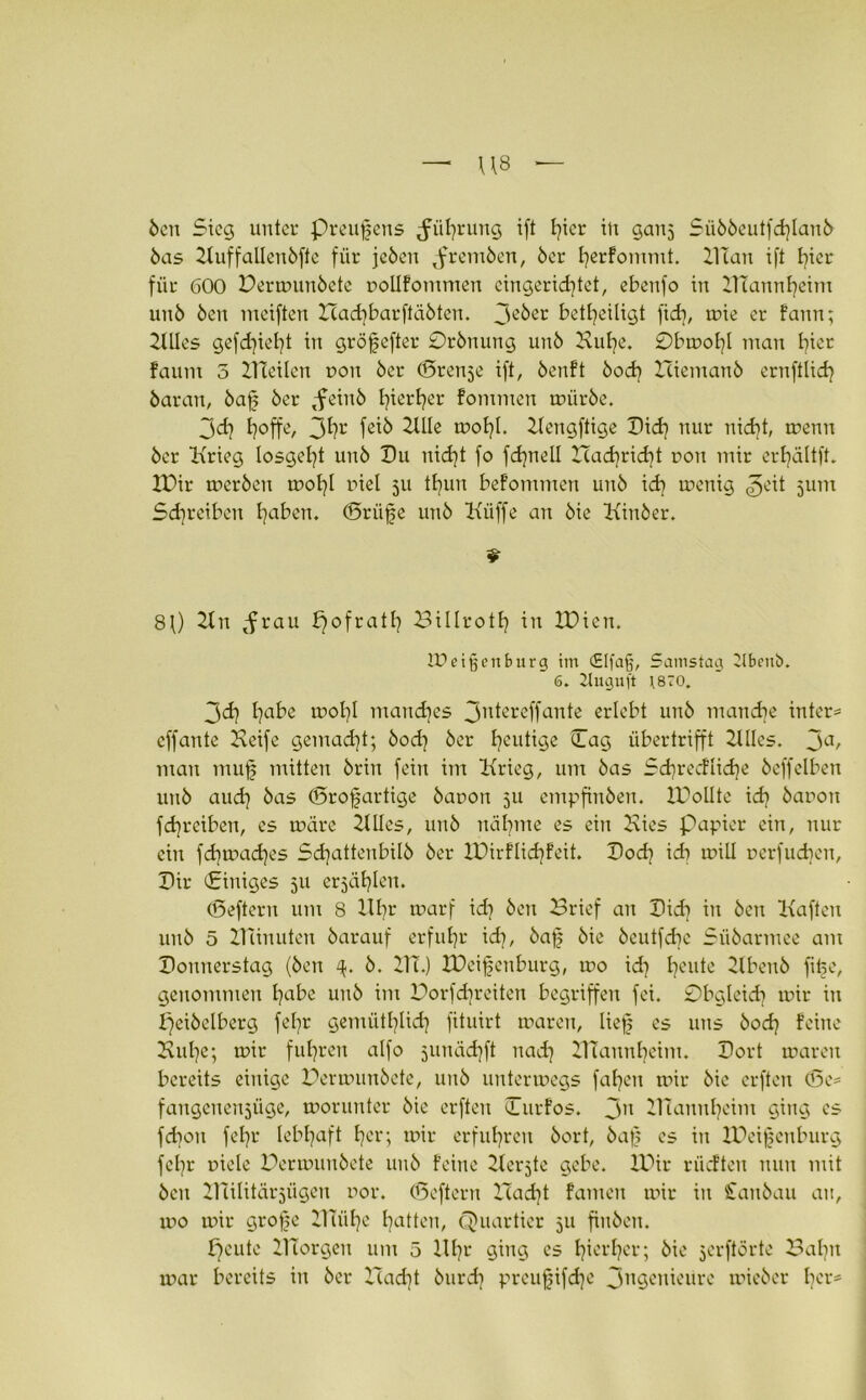 Öen Steg unter preufens Rührung ift hier in ganj Süööeutfchlanö öas Kuffalleuöfte für jeöeu ,fremöen, 6er herfommt. Klau ift hier für 600 Dermunöete oollfomnten eingerichtet, ebettfo in Mannheim un6 Öen mciften XZadibarftäöten. 3e&er betheiligt fich, mie er fann; KUes gefdjieht in gröfefter Orönung unö Kühe. £)bmohl man hier faunt 3 KTetlen r>oit 6er (ören^e ift, öenft öod} Zciemanö ernftlich öaran, öaf 6er ,feinö h^erher kommen müröe. 3ch hoffe, 3hr feiö Zille molf. Zlengftige Did] nur nicht, trenn 6er Krieg losgeht unö Du nicht fo fchnell Hachricht ron mir erhältft. XDir treröen trohl viel 511 thun befontnten unö ich menig ^eit jum Schreiben hoben. (Drüfe unö Küffe an öie Kittöer. 80 21 n ^rau pofrath Billroth in ZDien. Ureigen bürg im <£Ifa§, Samstag 2lbeni>. 6. 2lugu(t t870. 3<d] höbe mohl manches 3ntereffante erlebt unö manche inter* eff ante Keife gemacht; öoeh öer hentige Dag übertrifft Zllles. 3a, man ntuf mitten öriit fein im Krieg, um öas Sdjredlidje öeffelben unö auch &as <Srofartige öaron 311 empfinöen. ZDolIte ich baron fchrcibeu, es träre Zllles, unö nähme es ein Kies Papier ein, nur ein fd]trad]es Sd^attenbilö öer XDirflidjfeit. Dod} idi trill rerfud)en, Dir Dittiges 511 erzählen. (Deftern um 8 Uhr trarf id] öett Brief an Dich in Öen Kaften unö 5 Kanuten öarauf erfuhr id], öaf öie öeutfdte Süöartnee am Donnerstag (Öen ö. KT.) IDeifenburg, tro id? heute Zlbettö fitje, genommen höbe unö int Borfd)reiten begriffen fei. £)bgleidj mir in fjeiöelberg fehr gemütlich fituirt maren, lief es uns öod? feine Kühe; mir fuhren alfo junächft nach KTaunhcim. Dort maren bereits einige Bermunöete, unö untermegs fahen mir öie erften (5e= fangenettjüge, morunter öie erften Durfos. 3U ZTCannheim ging es fdjon fehr lebhaft her; mir erfuhren öort, öaf es in IDeifenburg fcl}r viele Bermunöete unö feine Zierate gebe. IDir riieften nun mit öcit KTilitärjügen uor. CBeftern Hadjt famett mir in £anöau au, mo mir grofe ZITiihe hotten, Quartier 51t finöen. fjeute ZlTorgeu um 5 Uhr ging es hierher; öie jerftörte Baltu mar bereits in öer ZTadit öurdt preufifd]e 3ngenieurc mieöer her*
